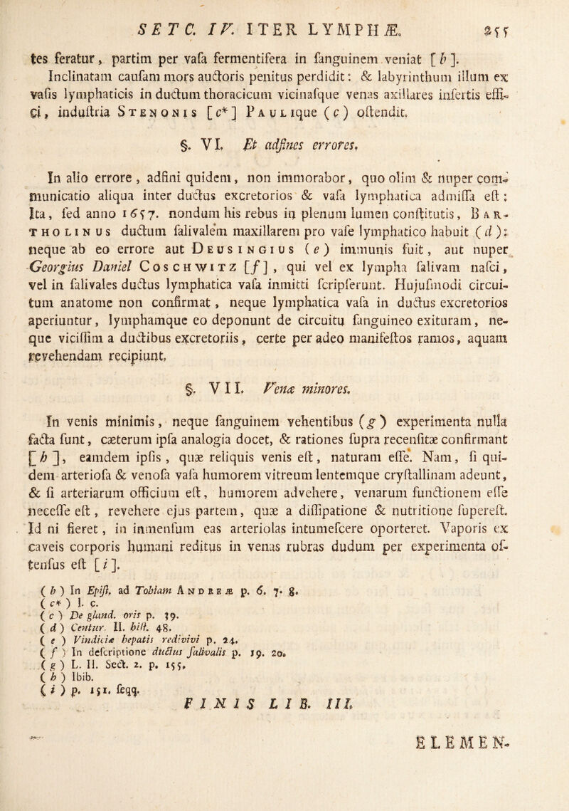 tes feratur V partim per vafa fermentifera in fanguinem.veniat [b]. Inclinatam caufammors audloris penitus perdidit: & labyrinthum iilum ex vafis lymphaticis in dudum thoracicum vicinafque venas axillares infertis effi« Ql, induitria Stenonis [c*] Paul ique ( c ) pltendiu §. VI, adfines errores, In alio errore , adfini quidem, non immorabor, quo olim & nnper com^ tnunicatio aliqua interductus excretorios'& vafa lymphatica admilTa eft ; Ita, fed anno i ^^7. nondum his rebus ia plenam lumen conftitutis, Bar¬ tholinus dudum faiivale*m maxillarem pro vafe lymphatico habuit ( rf ): neque ab eo errore aut Deusingius (e) immunis fuit, aut nupec Ceorgius Daniel Coschwitz [/], qui vel ex lympha falivam nafei, vel in falivales dudus lymphatica vala inmitd fcripferunt. Hujufmodi circui¬ tum anatome non confirmat, neque lymphatica vafa in dudus excretorios aperiuntur, lymphamque eo deponunt de circuitu fanguineo exituram, ne¬ que vicifiim a dudibus ewetoriis ^ certe per adeo niauifeftos ramos, aquam revehendam recipiunt I §, VIL Fem minores. In venis minimis,> neque fanguinem vehentibus (^) experimenta nulla fada funt, caeterum ipfa analogia docet, & rationes fupra recenfitae confirmant ^ , eamdem ipfis, quae reliquis venis eft, naturam efte. Nam, fi qui¬ dem arteriofa & venofa vafa humorem vitreum lentemque cryftallinam adeunt, & fi arteriarum officium eft, humorem advehere, venarum fundioneni efie neceffe eft , revehere ejus partem, quae a diffipatione & nutritione fupereft Id ni fieret, in inmenfum eas arteriolas intumefeere oporteret Vaporis ex caveis corporis humani reditus in venus rubras dudum per experimenta of- tenfus eft [ / ]. ( /; ) In Efifi, ad Tobiani A n d r e /e p. 6» 7» g. ( ) 1- c. ( c ) gland. oris p. ^9. i d) Centur. II. bili. 48. ( f ) Vindiciae hepatis redivivi p. 24. ( / ) In deferiptione dtiBus falivalis p. 19. 20* ( g ) L. II. Sedt. 2. p, 155, ( h ) Ibib. ^ C » ) p. i$i. feqq. FINIS L I B. IlL *■ E L E M E N-