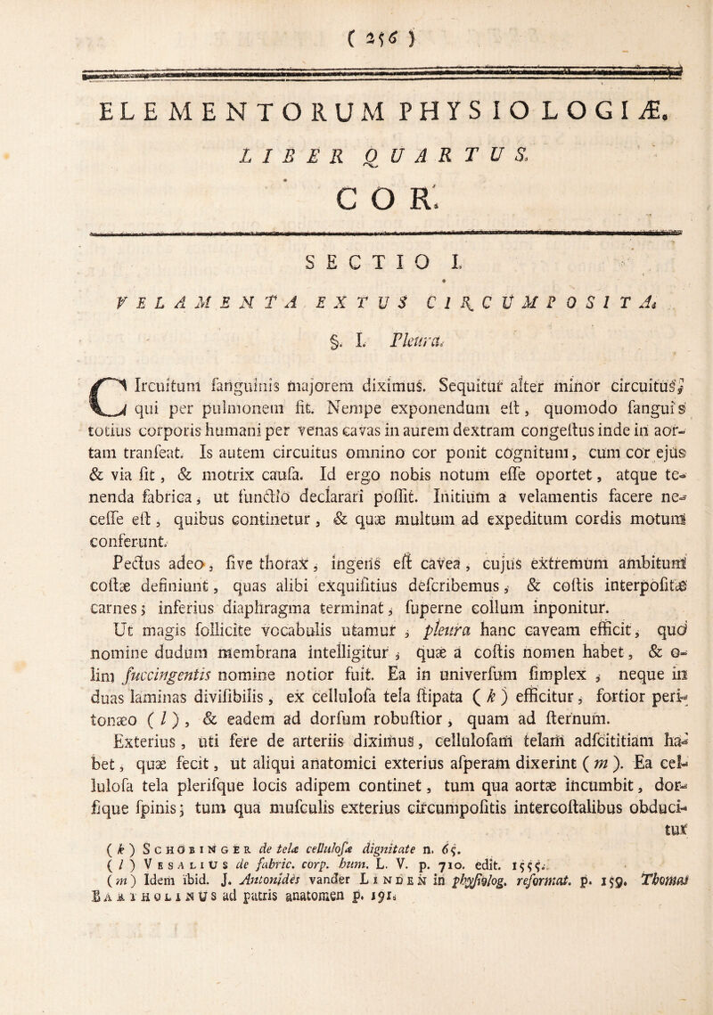 C j ELEMENTORUM PHYSIOLOGIAE. LIBER Q^UAR TUS. C o r: - ■ - -- ■ ■■ - —■. ' ■ ’ ' ■—i——^—--— S E c T I o I. VELAMENTA E X T U S C 1 !{, C t M F 0 S 1 T Ai §. L rieura^ Circuitum fanguiiiis fiiajorem diximui Sequitur alter minor circuitui^ qui per piiiiiioneui fit. Nempe exponendum ett, quomodo fanguis' totius corporis humani per ?enas cavas in aurem dextram congeRus inde in aor¬ tam tranfeat Is autem circuitus omnino cor ponit cOgnituni, cum cOr eju& & via fit 5 & motrix caufa. Id ergo nobis notum effe oportet, atque te¬ nenda fabrica, ut fundlo declarari poffit. Initium a velamentis facere ne- ceffe eil:, quibus Gontinetur, & quas multum ad expeditum cordis motunl conferunto Pedus adeo 3 five thorax, ingeris eft cavea, cujus extremum ambitum coftse definiunt, quas alibi exquifitius dtfcribemus, & coftis interpofit^’ carnes > inferius diaphragma terminat ^ fuperne collum inponitur. Ut magis foHicite vocabulis utamur 3 ptet&a hanc caveam efficit, qud nomine dodiini membrana intelligituf ^ quae a coftis nomen habet, & o- lini Juccingentis nomine notior fuit. Ea in oniverfum fimplex , neque in duas laminas divifibilis, ex cellulofa tela ftipata ( ^ ) efficitur, fortior pert^ toiiaeo ( /) 3 & eadem ad dorfum robuftior, quam ad ftefnuhi. Exterius, uti fere de arteriis diximus, eellulofam telaiii adfcititiam bet, quae fecit, ut aliqui anatomici exterius afperam dixerint (m). Ea eet lulofa tela plerifque locis adipem continet, tum qua aortae incumbit, dor-* fique fpinis j tum qua mufculis exterius citcumpofitis intercoftalibus obduci- mt { k) ScHdBiNGER de teU cePuIo^e dignitate n. 6^, (/) Ves ALIUS de fabric. corp. hnm. L. V. p. 710. edit, ( m) Idem ibid. J. Antonidis vander L 1 n c e N in ph^fgiog, refirmat p. 159» Thomai