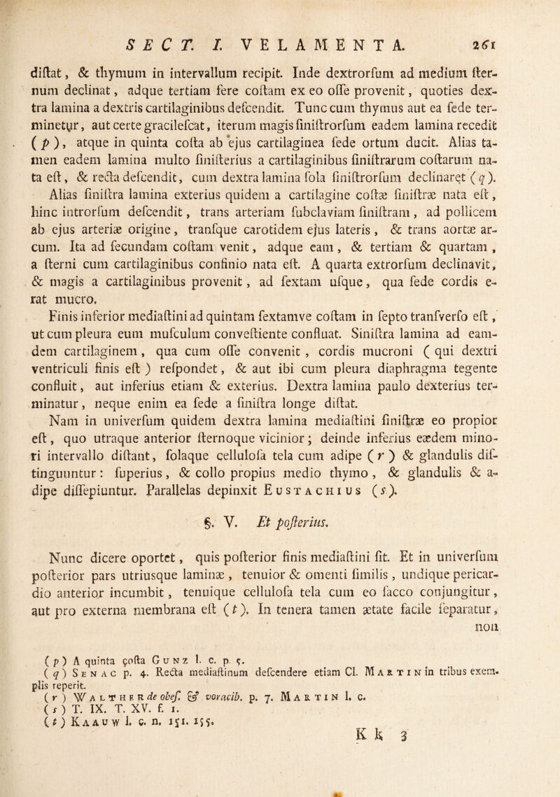 diflat, & thymum in intervallum recipit. Inde dextrorfum ad medium fter- num declinat, adque tertiam fere codam ex eo ode provenit, quoties dex¬ tra lamina a dextris cartilaginibus defcendit. Tunc cum thymus aut ea fede ter- mineti^jr, aut certe gracilefcat, iterum magis fmidrorfum eadem lamina recedit ( ), atque in quinta coda ab*ejus cartilaginea fede ortum ducit. Alias ta¬ men eadem lamina multo finiderius a cartilaginibus finidrarum codarum na¬ ta ed, & reda defcendit, cum dextra lamina fola fmidrorfum declinaret ( ^). Alias finidra lamina exterius quidem a cartilagine codae llnidr^ nata ed, hinc introrfum defcendit, trans arteriam fubclaviam dnidrani, ad pollicem ab ejus arteriae origine, tranfque carotidem ejus lateris, & trans aortae ar¬ cum. Ita ad fecundam codam venit, adque cam, & tertiam & quartam , a derni cum cartilaginibus confinio nata ed. A quarta extrorfum declinavit, & magis a cartilaginibus provenit, ad fextam ufque, qua fede cordis e- rat mucro. Finis inferior mediadini ad quintam fextamve codam in fepto tranfverfo ed , ut cum pleura eum mufculum convediente confluat. Sinidra lamina ad eani- dcm cartilaginem, qua cum ode convenit , cordis mucroni ( qui dextri ventriculi finis ed ) refpondet, & aut ibi cum pleura diaphragma tegente confluit, aut inferius etiam & exterius. Dextra lamina paulo dexterius ter¬ minatur , neque enim ea fede a finidra longe didat. Nam in univerfum quidem dextra lamina mediadini finidrae eo propior ed, quo utraque anterior dernoque vicinior; deinde inferius eaedem mino¬ ri intervallo didant, folaque cellulofa tela cum adipe (r ) & glandulis dif- t tinguimtur: fuperius, & collo propius medio thymo , & glandulis & a- dipe didepiuntur. Parallelas depinxit Eustachius (y). g. V. Et pojlerius. Nunc dicere oportet, quis poderior finis mediadini fit. Et ui univerfum poderior pars utriusque laminae, tenuior & omenti fimilis, undique pericar¬ dio anterior incumbit, tenuique cellulofa tela cum eo facco conjungitur, aut pro externa membrana ed (^ )• In tenera tamen aetate facile feparatur, non ( p ) A quinta 9ofta G u n z 1. c. p, ( ^ ) S E N A c p. 4. Reda mediaftinum defccndere etiam Cl. M a r. T i n in tribus exem¬ plis reperit. (r) W^ALfHF. Rif obef, ^ vQYacib. p. 7. Martin 1. c. ( i- ) T. IX. T. XV. f. I. ( ^ ) K A AU >v 1. c. n, 151. iss. K K 3'