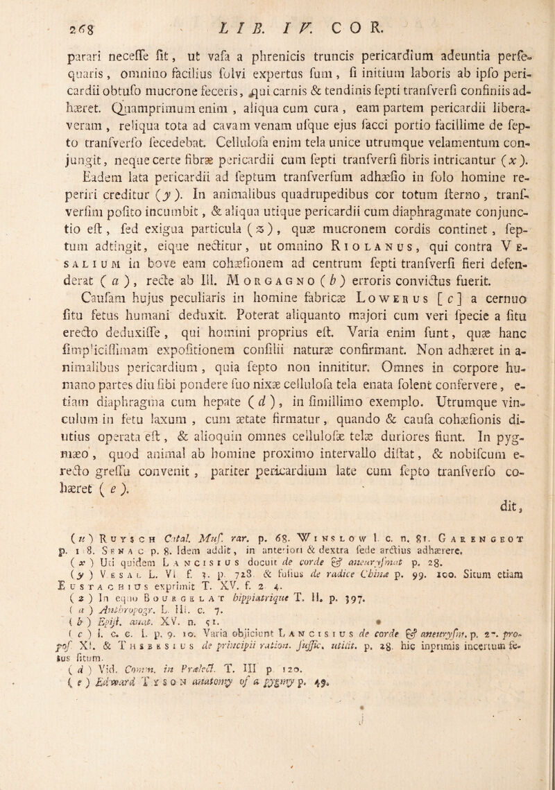 j parari necefTe iit, ut vafa a phrenicis truncis pericardium adeuntia perfe» quaris, omnino facilius folvi expertus funi, fi initium laboris ab ipfo peri¬ cardii obtufo mucrone feceris, ijui carnis & tendinis fepci tranfveiTi confiniis ad- keret. Qjiamprimuiii enim , aliqua cum cura , eam partem pericardii libera¬ veram , reliqua tota ad cavam venam ufque ejus facci portio facillime de fep- to cranfverfo fecedebat. Celiiiiofa enim tela unice utrumque velamentum con¬ jungit, neque certe fibrae pericardii cum fepti tranfverfi fibris intricantur (x). Eadem lata pericardii ad feptum tranfverfum adha^iio in folo homine rc- periri creditur (jr). In animalibus quadrupedibus cor totum fterno, tranf- verfim pofito incumbit, & aliqua utique pericardii cum diaphragmate conjunc¬ tio eft , fed exigua particula () , quae mucronem cordis continet, fep- tmii adtingit, eique nectitur, ut omnino Riolanus, qui contra V e- SALIUM in bove eam cohsEfionem ad centrum fepti tranfverfi fieri defen¬ derat ( a ), rede ab Ili. Morgagno (b) erroris convidus fuerit. Caulam hujus peculiaris in homine fabrica Lowerus [c] a cernuo fitu fetus humani deduxit. Poterat aliquanto majori ciim veri fpecie a fitu eredo dediixilTe , qui homini proprius eft. Varia enim funt, qu^ hanc fimphcifliinam expofitionein confilii naturae confirmant Non adhaeret in a- nimalibiis pericardium, quia fepto non innititur. Omnes in corpore hu¬ mano partes diu iibi pondere fuo nix^ ceilulofa tela enata folent confervere, e- tiam diaphragma cum hepate ( ^/ ) 5 in fimillimo exemplo. Utrumque vin¬ culum in fetu laxum , cum aetate firmatur, quando & caufa cohsefionis di¬ utius operata eft , & alioqain omnes celluiofe tek duriores fiunt In pyg- m^o’, quod anima! ab homine proximo intervallo diftat, & nobifeum e- redo greilu convenit , pariter pericardium late cum fepto tranfverfo co¬ haeret ( ^ dit 3 {u') Rutsch Cital Muf. rar, p. 6S. Wihslow I c, n. l^T. Gaeengeot p. 18. Srwa c p. 8. Idem addit, in antenon & dextra (ede ardius adhaerere. ( iT ) Uci quidem La nciseus docun de corde ^ mzeuryfmat p, 28. ( 3^ ) V e s A L L. Vl f. L P- 728, & Fuiius de radice Cbina p. 99. ico. Situm etiam E u s T A c H 117 s exprimit T. XV. f. 2 4. ( 2 ) In eqiio Bousgs lat hzppmtriqae T. H, p. 397. ( a ) Anibropogr. L. liL c. 7. { b') Epiji, anat. XV. n. ^r. • f c ) I. c. e. 1. p, 9. xo. Varia objiciunt L a n c i s i u s de corde ^ aneiivyfnu p. 2”. fr©- yof. XJ. & T H s B fe s I u s de principii ration. fuffic, utidt. p, ag. hig inpnmis incertum fe- Ius fitum. ( d ) Vid, Cnmm, in FrAcB. T. HI p 120. ( f ) MAward X.rsoN amJomy of a 4^,