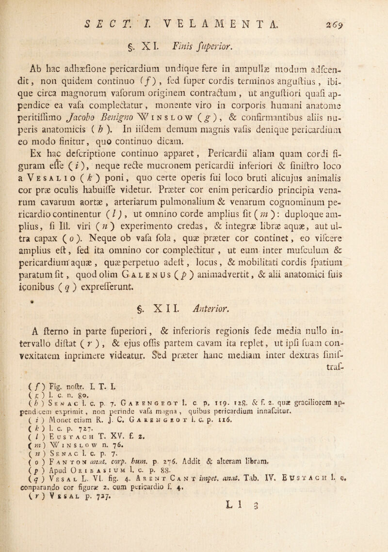 §. XL Finis fuperior. Ab hac adh^iione pericardium undique fere in ampullje modum adfcen- dit 5 non quidem continuo ^/) , fed iuper cordis terminos anguftius, ibi- que circa magnorum vaforum originem contradlum, ut anguftiori quali ap¬ pendice ea vafa compledatur, monente viro in corporis humani anatome peritiffimo Jacobo in s lo w (^), & confirmantibus aliis nu¬ peris anatomicis ( h ). In iifdem demum magnis vafis denique pericardiam eo modo finitur, quo continuo dicam. Ex hac dcfcriptione continuo apparet, Pericardii aliam quam cordi fi¬ guram efle (0> neque rede mucronem pericardii inferiori & finiftro loco aVESALio (^) poni, quo certe operis fui loco bruti alicujus animalis cor prae oculis habuiffe videtur. Praeter cor enim pericardio principia vena¬ rum cavarum aortae, arteriarum pulmonalium & venarum cognominum pe¬ ricardio continentur ( / J , ut omnino corde amplius fit (): duploque am¬ plius, fi 111. viri (//) experimento credas, & integrae librae aquae, aut ul¬ tra capax ( 0 ). Neque ob vafa fola, quae praeter cor continet, eo vifcere amplius eft, fed ita omnino cor compleditur , ut eum inter mufculum & pericardium aquae , quse perpetuo adeit, locus, & mobilitati cordis fpatiuiii paratum fit, quod olim Galenus animadvertit, & alii anatomici fuis iconibus ( ^ ) exprefferunt. §. XII. Anterior, A flerno in parte fuperiori, & inferioris regionis fede media nullo in¬ tervallo diftat ( r ) , & ejus offis partem cavam ita replet, ut ipfi fuam con¬ vexitatem inprimere videatur. Sed praeter hanc mediam inter dextras limf- traf- ( / ) Fig. noftr. I. T. I. ( /: ) 1. c. n. go. Ch ) S E w A c l. c. p. 7. G A R E N G E o T I. C p, 119- TiSc f. 2. qusc gracilioretii ap¬ pendicem exprimit, non perinde vafa m igna , quibus pericardium innafeitur. ( i ) Monet etiam R. J. C. G a s. e w g e o t i. c. p. l k ) 1. c. p. 727. ( / ) E U s T A c H T. XV. f. 2. ( m ) W 1 N s L 0 w n. 76. n) S F. N A c 1. c. p. 7‘ (o)Fanton emat, corp. hum, p. 276. Addit 8c alteram libram. (p ) Apud 0R I B A i I u M l. c. p. 88- ( ^ ) V E s a r- L. VI. fig. 4. A R E N T C A N T impct, anat, Tab. IV. E U s T A c h 1. conparando cor figurae 2. cum pericardio £ 4, Vbsal p. 737.