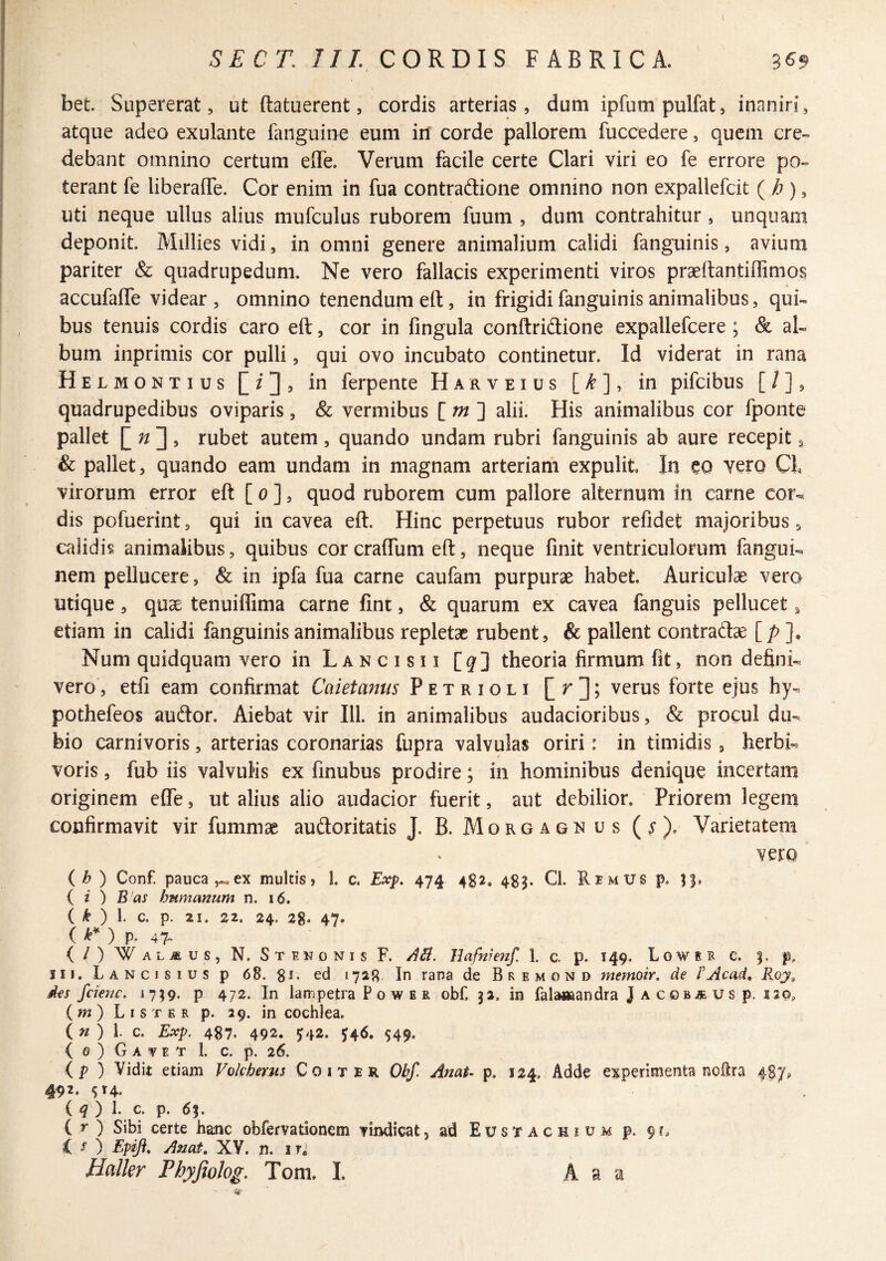 SECT, ///. CORDIS FABRICA. 3^9 bet Supererat, ut ftatuerent, cordis arterias, dum ipfumpulfat, inaniri, atque adeo exulante fanguine eum id corde pallorem fuccedere, quem cre¬ debant omnino certum elTe. Verum facile certe Clari viri eo fe errore po¬ terant fe liberaffe. Cor enim in fua contraftione omnino non expallefcit {h), uti neque ullus alius niufculus ruborem fuum , dum contrahitur, unquam deponit. Millies vidi, in omni genere animalium calidi fanguinis, avium pariter & quadrupedum. Ne vero fallacis experimenti viros praeftantiffimos accufaffe videar, omnino tenendum eft, in frigidi fanguinis animalibus, qui¬ bus tenuis cordis caro eft, cor in fingula conftridione expallefcere ; & al¬ bum inprimis cor pulli, qui ovo incubato continetur. Id viderat in rana Helmontius in ferpente Harveius [^], in pifcibus [ / ], quadrupedibus oviparis, & vermibus [ /^ ] alii. His animalibus cor fponte pallet rubet autem, quando undam rubri fanguinis ab aure recepit, & pallet, quando eam undam in magnam arteriam expulit. In eo Yero CL virorum error eft [ o ], quod ruborem cum pallore alternum in carne cor¬ dis pofuerint, qui in cavea eft. Hinc perpetuus rubor refidet majoribus, calidis animalibus, quibus cor craftum eft, neque finit ventriculorum fangui- nem pellucere, & in ipfa fua carne caufam purpurae habet. Auriculae vero utique, quae tenuiflima carne fint, & quarum ex cavea fanguis pellucet ^ etiam in calidi fanguinis animalibus repletae rubent, & pallent contradae [/> ], Num quidquam vero in Lancisii [^] theoria firmum fit, non defini¬ vero, etfi eam confirmat Cai et anus Petrioli verus forte ejus hy- pothefeos audior. Aiebat vir 111. in animalibus audacioribus, & procul du¬ bio carnivoris, arterias coronarias fupra valvulas oriri: in timidis , herbi- voris, fub iis valvulis ex finubus prodire; in hominibus denique incertam originem efle, ut alius alio audacior fuerit, aut debilior. Priorem legem confirmavit vir fummae audloritatis J. B. Morgaon us {$). Varietatem vero {h) Conf. pauca ex multis» 1. c. Exp. 474 482. 483. Cl. RemUS p. 33, ( i ) B as humanum n. 16. ( ^ ) l c. p. 21. zi. 24, 28. 47. l k* ) p. 47. (/) Wal^us, n. Stekonis F. Uafmenf. 1. c. p. 149. L0w 1 c. p, 111. L A N c I s I u s p 68. gi. ed 1728 In rana de Bremond memoir, de PAcad, Roy, des f dene. 1739. p 472. In lam petra P o w B r obf. 32. in falaaaandra J a c ob u s p. 120, ( w ) L I s T E R p. 29. in cochlea. ( w ) 1. c. Exp. 487. 492. J42. J4^» S49- { 0 ) G A V E T 1. c. p. 26. ip) Vidit etiam Vokherus Coit er Obf. Anat- p. 124. Adde experimenta nofira 487^ 492. ^14. ( ^ ) 1. c. p. 63. ( r ) Sibi certe hanc obfervationem vindicat, ad Eustachium p. 9C, C ^ ) Epifi, Anat, XV. n. iri Halkr Phyjiolog. Tom. I. A a a