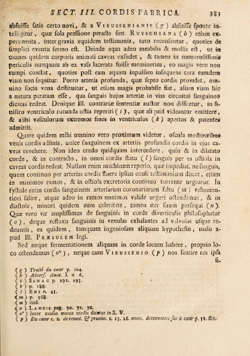 kbfuiOTe fatis certo novi, & aViEussENiANis (^) abfuifie fpo-nte irt- telligitur , quae fola prcffione perafta fint. R u y s c h i a n a ( /j ) etiam ex- penmenta , inter gravia equidem teftimonia , tuto recenfentur, quoties fimplici eventu fermo eft. Deinde aqua adeo meabilis & mollis eft < ut iti omnes quidem corporis animati caveas exfudet , & tamen in numerofiflimiaf periculis nunquam ab ea vafa lacerata fuiffe meminerim, eo magis vero non tumpi conftat, quoties poft eam aquam inpulfam infequens cera eamdent viam non fequitur. Porro arteria profunda, quae fepto cordis providet, om¬ nino focia vena deftituitur» ut etiam magis probabile fiat, aliam viam hic a natura paratam efle , qua fanguis hujus arteriae in vias circuitui fanguined^ dicatas redeat. Denique IlL contrariae fententiae au3:or non diffitetur, in fi- uifero ventriculo rotunda oftia reperiri( i ), quae aliauid videantur emittere , & alibi vafculorum extremos fines in ventriculos {k) apertos & patente^ admittit. Quare quidem mihi omnino vero proximum videtur, ofcula mediocribus» venis cordis adfinia, unice faiiguinem ex arteriis profundis cordis in ejus ca¬ veas revehere. Non ideo credo quidquam intercedere, quia & in dilatata corde, & in contrado , in omni cordis ftatu ( /) fanguis per ea oftiola in caveas cordis redeat. Nullam enim machinam reperio, quae impediat, ne fanguis, quem continuo per arterias cordis fluere ipfius oculi teitinionlum docet, efiam in minimos ramos, & in oftiola excretoria continuo torrente urgeatur. In fyftole enim cordis fanguinem arteriarum coronariarum faltu ( m ) vehenien- tiori falire, atque adeo in ramos minimos valide urgeri oflcndiiuus, & in diaftole, minori quidem eum celeritate, tamen iter fuum perfequi (^). Quae vero vir ampliffimus de fanguinis in corde diverticulis philofophatur {o ) , deque refluxu fanguinis in venulas exhalantes ad v tlvulas ufque re¬ deuntis , ea quidem, tamquam ingeniofam aliquam hypothefin, malo a- pud lll. PRiEsuLEM legi. Sed neque fermentationem aliquam in^corde locum habere , proprio lo¬ co oftendemus ( ) > neque cum Vieussenio (/>) nos featire res ipfa a. ( 5 ) Traite du Ceeur p. 104. ( ^ ) Adverf. Anut. I. n 6. (f)S£NACp. 192. 191* 4 ( ^ ) p. 188. ( / ) E N s n. 45. (fw ) p. ;68. ( n ) ibid. (0 ) Lancis* pag. 70. 7^, io* ) Inter caufas motus cordis dicftur in S.