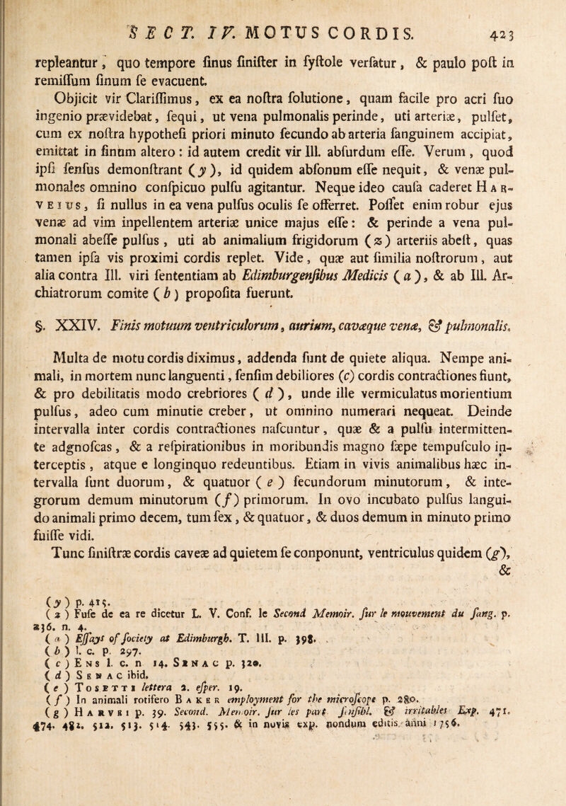 I repleantur ^ quo tempore finus finifter in fyftole verfatur, & paulo poft in remiffum finum fe evacuent. Objicit vir Clariifimus, ex ea noftra folutione, quam facile pro acri fuo ingenio providebat, fequi, ut vena pulmonalis perinde, uti arterias, pulfet, cum ex noftra hypothefi priori minuto fecundo ab arteria fanguinem accipiat, emittat in finum altero : id autem credit virili, abfurdum eife. Verum , quod ipfi fenfus demonftrant (^), id quidem abfonum effe nequit, & venae pul¬ monales omnino confpicuo pulfu agitantur. Neque ideo caufa caderet H ar¬ ve 3 us, fi nullus in ea vena pulfus oculis fe offerret. Pofiet enim robur ejus veno ad vim inpellentem arteriae unice majus effe: & perinde a vena pul¬ monali abeffe pulfus, uti ab animalium frigidorum (z) arteriis abett, quas tamen ipfa vis proximi cordis replet. Vide, quae aut fimilia noftrorum, aut alia contra 111. viri fententiam ab Edimburgenjibus Medicis ( a ), & ab 111. Ar¬ chiatrorum comite ( b) propofita fuerunt # §. XXIV. Finis motuum ventriculorum i aurium^ cavaque vena^ ^ pulmonalis. Multa de motu cordis diximus, addenda funtde quiete aliqua. Nempe ani¬ mali, in mortem nunc languenti, fenfim debiliores (c) cordis contradiones fiunt, & pro debilitatis modo crebriores ( rf ), unde ille vermiculatus moriendum pulfus, adeo cum minutie creber, ut omnino numerari nequeat Deinde intervalla inter cordis contradiones nafcuntur, quae & a pulfu intermitten¬ te adgnofcas , & a refpirationibus in moribundis magno faepe tempufculo in¬ terceptis , atque e longinquo redeuntibus. Etiam in vivis animalibus haec in¬ tervalla funt duorum, & quatuor ( ^ ) fecundorum minutorum, & inte¬ grorum demum minutorum (/) primorum. In ovo incubato pulfus langui¬ do animali primo decem, tum fex, & quatuor, & duos demum in minuto primo fuifle vidi. s Tunc finiftrae cordis caveae ad quietem fe conponunt, ventriculus quidem & (jy) p. V ^ _ ( » ) Fufe de ca re dicetur L. V. Conf. Ic Second Memoir. fur k mmvtmtnt du fang. p. 236. n. 4. ( nt ) Ejfajs of fodety at Edimburgb» T. HI. p. 398. . ( /> ) ]. c. p. 297. ( c ) E N s 1. c. n 14. S1 N A c p. 32®. (rf) Senac ibid, (f ) Tosbtti lettera 2. efper. 19. ( / ) In animali rotifero Baker t^mployment for the njia‘of€Qpt p. (g)HARVRip. 39. Secoiid. Mett.oir. Jur les par$ fnflbL fe? irritakks R>ep. 471. 474. 482. $12. 513. 514. >43. 5^5. & in nuvi^? exp. uondwm cditis/annj