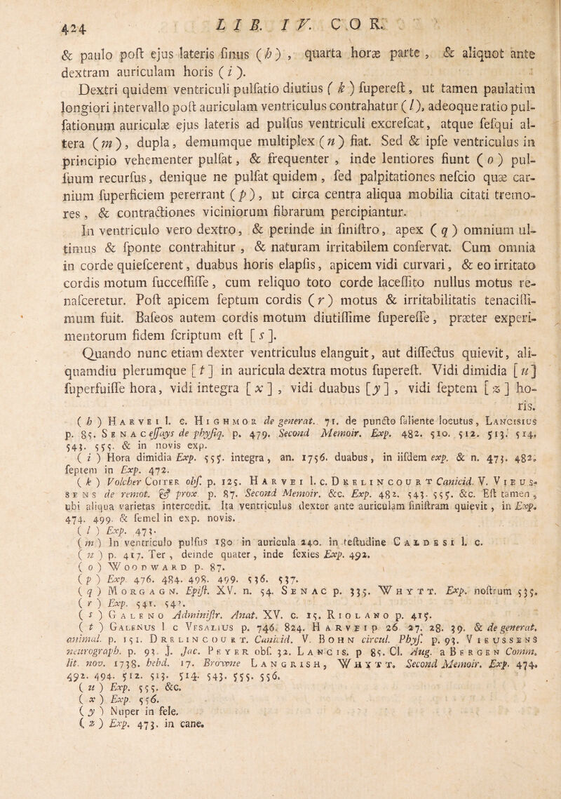 & paulo pofl: ejus latens finus (/;) , quarta hor^ parte , & aliquot arxte dextram auriculam horis (i ). Dextri quidem ventriculi piilfatio diutius ( fupereft , ut tamen paolatim longiori intervallo poit auriculam ventriculus contrahatur (/), adeoque ratio pui- fationum auriculse ejus lateris ad pulfus ventriculi excrefcat, atque fefqui al¬ tera (w), dupla, demumque multiplex (;/) fiat. Sed & ipfe ventriculus in principio vehementer pulfat, & frequenter , inde lentiores fiunt ( u ) pul- luum recurfus, denique ne pulfat quidem , fed palpitationes nefcio quse car¬ nium fuperficiem pererrant (/>), ut circa centra aliqua mobilia citati tremo¬ res , & contradiones viciniorum fibrarum percipiantur. In ventriculo vero dextro, & perinde in finiftro, apex ( g ) omnium uU timus & fponte contrahitur , & naturam irritabilem confervat. Cum omnia in corde quiefcerent, duabus horis elapfis, apicem vidi curvari, & eo irritata cordis motum fucceffilTe, cum reliquo toto corde laceffito nullus motus re- nafceretur. Poft apicem feptum cordis (r) motus & irritabilitatis tenaciffi- nium fuit. Bafeos autem cordis motum diutiffime fupereffe, praeter experi¬ mentorum fidem fcriptum eft []. Quando nunc etiam dexter ventriculus elanguit, aut diffedus quievit, ali¬ quamdiu plerumque [^] in auricula dextra motus fupereft. Vidi dimidia [/^] fiiperfuifte hora, vidi integra [x] , vidi duabus [y] , vidi feptem [z] ho¬ ris. ( ^ ) Harvei 1. c. H I G H M 0 R. de generat., 71. de pundo faliente locutus, Lancisiu^ p. 8v S M N A c ejfays de ph^fy. p. 479. Second Memoir. Exp. 482. 510. 512. 513.' 514, 543. & in novis exp. ( z ) Hora dimidia Exp. ^55. integra, an. 1756. duabus, in iKdQm exp. Sc n, 473, 482^ feptem in Exp. 472. { k ) Volcher Coi ter obf. p. 125. H A r v e i 1. c. D R e l i n c o u R t Canicid. V. V i e u SE Ns de remot. ^ prox. p. 87. Second Memoir. &c. Exp. 482. &c. Efl tamen, ubi aliqua varietas intercedit. Ita ventricuius dexter ante auriculam finiftram quievit, in Exp, 474. 499. & femel in exp. novis. ( I ) Exp. ,47?. (m) In ventriculo pulfii? igo in auricula 240. in teftudine C A i. d s s i 1. c. ( 7z ) p. 417. Ter , deinde quater, inde fexies Exp. 492. (o) X^ooDWARDp. 87. •, (p) Exp 476. 484- 495?- 499. ^17- { q } Morgagn. Epiji. XV. n, 54. S e n a c p. 333. W h y t t. Exp. noftrum 53^, i r ) Exp. 5 4t.s4'‘ (^) Galeno Adminiflr. Anat. XV. c. R i o l a n o p. 41^. ( ^ ) Galenus 1 c Yfsalius p, 746.: 824. H ARVEip 26 27. 28. 39. dc de generat, animal, p. 151, D R s L I N c o u R T. Cunvcid. V, B o h n circul. Phyf. p. 93. Vieussens Tzmrograph. p. 93. j. Jac. P f. y e R obf. 32. Langis, p 8^. Ci. Aug. a Bergen Cornyn, Ut. nov. 1738. hebd. 17, Bro'wne L a N g R i s H , W ii Y T T, Second Memoir, Exp, 474a 492. 494, ei2. si?- SI4- 543- ^55- ( zf ) Exp. SS3- &c. ( 2? ) Exp. 5 ^(5. i y ) Nuper in fele. ( ^ ) Exp. 473. in cane.