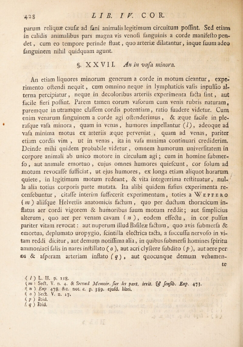 4^S parum reliquae caiifae ad fani animalis legitimum circuitum poflint. Sed etiam in calidis animalibus pars magna vis venofi fanguinis a corde manifefto pen¬ det , cum eo tempore perinde fluat, quo arteriae dilatantur, inque fuumadeo fanguinem nihil quidquam agunt. §. XXVII. An in vafa minora. An etiam liquores minorum generum a corde in motum cieantur, expe¬ rimento ollendi nequit, cum omnino neque in lymphaticis vafis inpullio al¬ terna percipiatur, neque in decoloribus arteriis experimenta fada fint, aut facile fieri poflint Parem tamen eorum vaforum cum venis rubris naturam, paremque in utramque clalfem cordis potentiam, ratio fuadere videtur. Cum enim venarum fanguinem a corde agi oflenderimus, & aeque facile in ple- rafque vafa minora , quam in venas, humores impellantur (/), adeoque ad vafa minima motus ex arteriis aeque perveniat , quam ad venas, pariter etiam cordis vim , ut in venas , ita in vafa minima continuari crediderim. Deinde mihi quidem probabile videtur, omnem humorum univerfitatem in corpore animali ab unico motore in circulum agi; cum in homine fubmer- fo, aut animale emortuo, cujus omnes humores quiefcunt, cor folum ad motum revocaffe fufficiat, ut ejus humores, ex longa etiam aliquot horarum quiete, in legitimum motum redeant, & vita integerrima reftituatur, nui- ' la alia totius corporis parte mutata. Ita alibi quidem fufius experimenta re- cenfebuntur , citalfe interim fuffecerit experimentum, toties a W e p f e r o {m') aliifque Helvetiis anatomicis fadum , quo per ductum thoracicum in¬ flatus aer cordi vigorem & humoribus fuuni motum reddit; aut fimplicius alterum, quo aer per venam cavam f ^ ), eodem effedu , in cor pulfus pariter vitam revocat: aut nuperum illudBafileaefadum, quo avis fubmerfa & emortua, deplumato uropygio, fcintilla eledrica tada, a fuccuflii nervofo in vi¬ tam reddi dicitur, aut demum notifliiiia alia, in quibus fubmerfi homines fpiritu ammoiiiaci filis in nares inftillato ( 0), aut acri clytlere fub dito (p), aut aere per m &, afperam arteriam inflato (q) ^ aut quocunque demum vehemen- ce '( / ) L. IL p. 1 j g. {m ) SeO. V. n. 4. & S^econd Memoir. fur les part> trrit, ^ Exp. 47 in') Exp 478. Scc. noc. c, p. 389. ejufd. libri io) Sed:. Y. n. 17. i p ) Ibid. ■( q ) Ibid.