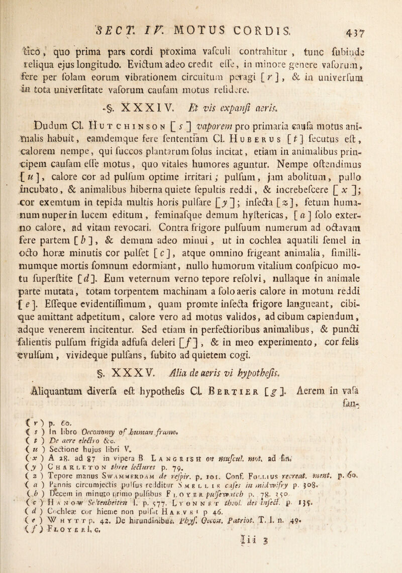 iico / quo prima pars cordi proxima vafculi contrahitur , tunc fubindc reliqua ejus longitudo. Evidum adeo credit elhe, in minore genere vaforum ^ fere per folam eorum vibrationem circuitum pel agi [ r ], & in univerfuiii in tota univerfitate vaforum caufam motus relidere. •§. XXXIV. Et vh expanfi aeris. Dudum Cl. H u T c HIN s o N vaporem pro primaria caiifa motus ani» fiialis habuit, eamdemque fere fententiam Cl. H u b e r u s [t] fecutus eft , calorem nempe, qui fuccos plantaram folus incitat, etiam in animalibus prin» cipem caufam elfe motus, quo vitales humores aguntur. Nempe oftendimus lu]y calore cor ad pulfum optime irritari; pulfuni, jam abolitum, pallo incubato, & animalibus hiberna quiete fepultis reddi, & increbefeere cor exemtum in tepida multis horis pulfare Cjv]; infeda [z], fetum huma¬ num nuper in lucem editum, feminafque demum hyltericas, [a] folo exter¬ no calore, ad vitam revocari. Contra frigore pulfuum numerum ad odavaiii fere partem [ ^ ], & demum adeo minui, ut in cochlea aquatili femel in odo horae minutis cor pulfet [c], atque omnino frigeant animalia, fimilli- niumque mortis fomnuni edormiant, nullo humorum vitalium confpicuo mo¬ tu fuperftite [rf]. Eum veternum verno tepore refolvi, nullaque in animale parte mutata, totam torpentem machinam a folo aeris calore in motum reddi EflTeque evidentiflimuni, quam promte infeda frigore langueant, cibi¬ que amittant adpetitum, calore vero ad motus validos, ad cibum capiendum, adque venerem incitentur. Sed etiam in perfedioribus animalibus, & pundt falientis pulfum frigida adfufa deleri [/] , & in meo experimento, cor felis ^vulfum , vivideque pulfans, fubito ad quietem cogi. §. XXXV. Alia de aeris vi hypothejis. Aliquantum diverfa eft hypothefis Cl Bertisr Aerem in vafa fan- ( K ) p. 6q. C J ) in libro O^comnty of human framti t ) lOe aere eleSiro &c. ( « ) Sectione hujus libri ( a? ) A 28. ad 87 in vipera B L a ng R is U mufeut. mfjt, ad fiUb ( j ) C H A R L F. T O N threc leilares p. 79, ( 2 ) Tepore manus Swammfkdam de rejpir. p, lor. ConF. Follius recreat, inent, j}. X ^ ) Hannis circumjedis pulfus redditur S me l l i e cajh in midwifry p. 508. i.b ) Decem in minujto primo pulfibus F l o r e r pu^feToneb p. 78- (c) Hanow SePenbeiten l. p. sTZ- L y o n n f t theoL des Infeci, p. IJ?. d ) C''chleoe cur hieme non pulDc Ha k v « r p 46. i e ) W H YT T p. 43. De hirundlnibui?. jebyf, Qaon, Fatriot. T. 1. n. 49. ( / ) FI. o Y £ R f c.