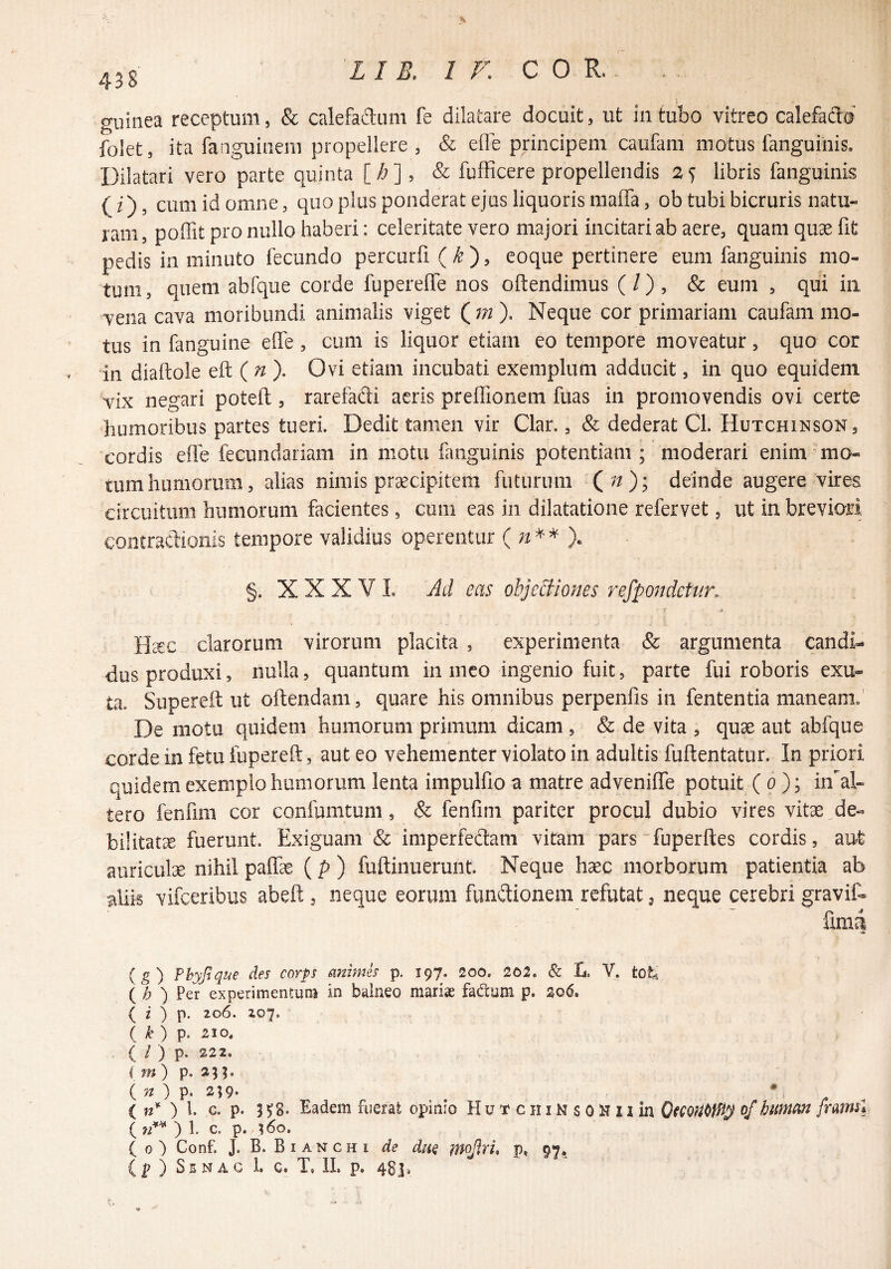 438 guinea receptum, & calefaflum fe dilatare docuit, ut in tubo vitreo calefado folet, ita fanguii-iem propellere , & effe principem caufam motus fanguinis. Dilatari vero parte quinta [/a], & fufRcere propellendis 2S libris fanguinis (i) 5 cum id omne, quo plus ponderat ejus liquoris maffa, ob tubibicruris natu¬ ram 5 poffit pro nullo haberi; celeritate vero majori incitari ab aere, quam quse fit pedis in minuto fecundo percurfi (k')^ eoque pertinere eum fanguinis mo¬ tum , quem abfque corde fuperefle nos oftendimus (/) , & eum , qui in vena cava moribundi animalis viget (3?i ), Neque cor primariam caufam mo¬ tus in fanguine effe , cum is liquor etiam eo tempore moveatur, quo cor in diaftole eft ( ^ ). Ovi etiam incubati exemplum adducit, in quo equidem vix negari potefl:, rarefadi aeris prefiionem fuas in promovendis ovi certe humoribus partes tueri. Dedit tamen vir Clar,, & dederat Cl. Hutchinson, cordis efie fecundariam in motu fanguinis potentiam; moderari enim ^mo¬ tum humorum, alias nimis praecipitem futurum Qn); deinde augere vires circuitum humorum facientes, cum eas in dilatatione refervet, ut in breviari contractionis tempore validius operentur §. X X X V 1. Ad eas obje^iones refpondetun r ' Haec clarorum virorum placita , experimenta & argumenta candi-* dos produxi, nulla, quantum in meo ingenio fuit, parte fui roboris exu¬ ta. Superefl; ut oftendam, quare his omnibus perpenfis in fententia maneam; De motu quidem humorum primum dicam , & de vita , quae aut abfque corde in fetu fupereft, aut eo vehementer violato in adultis fuftentatur. In priori quidem exemplo humorum lenta impulfio a matre adycnifle potuit ( p ); in^al- tero fenfiiii cor confumtum, & fenfim pariter procul dubio vires vitae de¬ bilitata fuerunt. Exiguam & imperfedam vitam pars fuperfles cordis, aut auriculae nihil paifae (p ) fuftinuerunt. Neque haec morborum patientia ab alik vifceribus abeft , neque eorum fundionem refutat j neque cerebri gravit fim4 { g') phyjlqt^e des corps anmm p. 197. 200. 202. & D V. totj ( h ) Per experimentum in balneo marise fadam p. 2o(5. ( i ) p. 206. 207. ( ^ ) p. 210. ( / ) p. 222. i m) p. 335. (P- 2;9* , * . , ( 71*- ) l. c. p. 5 5;8‘ Eadem fuerat opinio HuTciiinsoHnm buman [rm^l ( 71** ) i. c, p. v^o. j ( o) Conf. J. B. Bianchi de duQ mojlri, p, 97» (p ) SsNAG L G. T, IL p. 481»