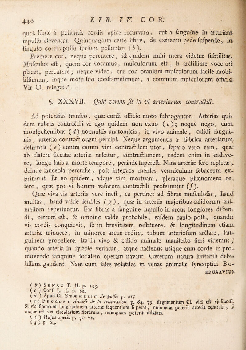 440 quot libra^ a puliantls cordis apice recurvato, aut a fangume- ia arteriain ijipulfo deveutur. (^tiiaquaginta certe iibr^, de extremo pede fufpenfae,. ixh fingulo cordis pulfii furilmi pelluntur (b). Fremere cor, neque percutere , id quidem milii mera videtur fubtilitasc Muitulus eit, quem cor vocamus > mufculorum eft , fi arctiffime voce utii placet, percutere; neque video, cur cor omnium mufculorum facile mobi-. iilfimiim, inque motu fuo conilantilTimums a communi mufculorum officiQi Vir CL releget? §. XXXVIL. Qjtid verum Jit in vi arteriarum contraSiUl Ad potentias tranfeo, qux cordi officio moto fubrogantur. Arterias' qufi-^ dem rubras contraftili vi ego quidem non exuo (c) ; neque nego, cum. monfpeiienfibus (rf) nonnullis anatomicis, in vivo animale, calidi fangui- nis , arteria contrad:ioi\em percipi. Neque argumentis a fabrica arteriarurn> defumtis ( ^ ) contra earum vim contradilem utor, feparo vero eam, quae ab elatere ficcatae arteri^E nafeitur, Gontraftionem, eadem enim in cadave¬ re , longo fatis a morte tempore , perinde fupereft. Nam arteria fero repletae i deinde lanceola percuffe , poft integros menfes> vermiculum febaceum ex¬ primunt, Et eo quidem, adque vim mortuam,, pleraque phaenomena fero, quae pro vi horum vaforum contraftili proferuntur (/)., Quae viva vis arteriis vere ineft , ea pertinet ad fibras mufculofas, haud' multas, haud valde fenfiles quae in arteriis majoribus calidorum ani¬ malium reperiuntun Eas fibras a fanguine inpulfo in arcus longiores diften- di, certum eft, & omnino valde probabile, eafdem paulo poft, quando^ vis cordis conquievit, fe in brevitatem reftituere, & longitudinem etiam arteria minuere, in minores arcus redire, tubum arteriofum arftare, fan«» guinem propellere. Ita in vivo & calido animale manifefto fieri videmus i tjiiando arteria in fyftole verfatur, atque haftenus utique eum corde in pro¬ movendo ftinguine fodalem operam navant. Caeterum natura irritabili debi- lifikna gaudent. Nami cum fales volatiles in venas animalis fyncoptici B o- ERHAAVIIS C Zr ) S 1 N A c T. Ii p. 151» ( c ) Conf. L. iL p. 64. { d ) Apud Ci. S T TE H E L I N de pulfu p. 2“?. ( O F R G c o p K Anat^e dt la trituration p, ^4. ^9. ArgDfilgntUlti CI. viri eft ejuflaodi» Si vis librarum longitudinem arterias fcquentium fuperat, nunquam poterit arteria i f’ major eft vis circuiariym fibrarum, num^uam poterit dilatari ( / ) Hujus operis p. 70. 71, t ^ ) P» ^4« ..