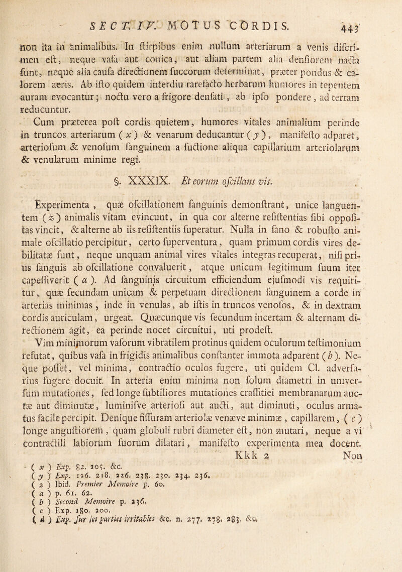 U3' non ita in Animalibus. In ftirpibus enim nullum arteriarum a venis difcri- •men elt, neque vafa aut conica, aut aliam partem alia denfioreni nacta funti, neque alia caufa diredionem fuccorum determinat, pr^ter pondus & ca¬ lorem aeris. Ab ifto quidem interdiu rarefado herbarum humores in tepentem auram evocantur; nodu vero a frigore denfatb, ab ipfo pondere , ad terram reducuntur. Cum praeterea poft cordis quietem, humores vitales animalium perinde in truncos arteriarum ( x ) & venarum deducantur (jv ), manifefto adparet, arteriofum & venofum fanguinem a fudione aliqua capillarium aiteriolarimi & venularum minime regi. §. XXXlX. Et eorum ojcillans vis. Experimenta , quae ofcillatlonem fanguinis demonftrant, unice languen¬ tem (2;) animalis vitam evincunt, in qua cor alterne refiftentias fibi oppofi- tas vincit, & alterne ab iis refiftentiis fuperatur. Nulla in fano & robufto ani¬ male ofcillatio percipitur, certo fuperventura, quam primum cordis vires de¬ bilitatae funt, neque unquam animal vires vitales integras recuperat, nifi pri¬ us fanguis ab ofcillatione convaluerit, atque unicum legitimum fuum iter capelfiverit ( ). Ad fanguinis circuitum efficiendum ejufmodi vis requiri¬ tur, quae fecundam unicam & perpetuam diredionem fanguinem a corde in arterias minimas j inde in venulas, ab iftis in truncos venofos, & in dextram cordis auriculam, urgeat. Quaecunque vis fecundum incertam & alternam di¬ redionem agit, ea perinde nocet circuitui, uti prodeft. Vim niiniiiiorum vaforum vibratilem protinus quidem oculorum teftimonium refutat, quibus vafa in frigidis animalibus condanter immota adparent (Z?). Ne¬ que poffet, vel minima, coritradio oculos fugere, uti quidem Cl. adverfa- fius fugere docuit. In arteria enim minima non folum diametri in univer- fum riiutationes, fed longe fubtiliores mutationes craffitiei membranarum auc- tx aut diminutae, luminifve arterioii aut audi, aut diminuti, oculus arma¬ tus facile percipit. Denique fiffuram arteriolae venseve minimae, capillarem, ( c ) longe anguftiorem , quam globuli rubri diameter eft, non mutari, neque a vi Contradili labiorum fuorum dilatari, manifefto experimenta mea docent Kkk 2, Non ' { X ) Ex^. 82. 20?. &c. (y ) Exp. 126. 218. 226. 2;8. 254. 236. ( 0 ) Ibid. Premi er Memoire p. 60, ( « ) p. 61. 62. { b ) Second Memoire p. 236. ( c ) Exp. 180. 200. C 4 ) ISxp. fur Iss ^eirHeMrritabks 8cq, n, 277. 278» ^83» \