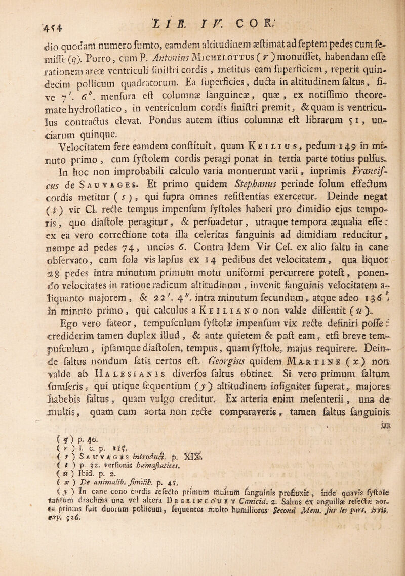 '4f4 dio quodam numero fumto, eamdem altitudinem aeftimat adfeptem pedes cum fe-« iiiiffe (g). Porro, cum P. Jntonms Michelottus ( r ) monuiffet, habendam effe rationem arese ventriculi finiltri cordis , metitus eam fuperficiem, reperit quin¬ decim pollicum quadratorum. Ea fuperficies, duda in altitudinem faltus, fi- ve 7^ menfura ell: columna fanguineae, quae, ex notiffimo theore- matehydrofiatico , in ventriculum cordis finiftri premit, & quam is ventricu¬ lus contradus elevat. Pondus autem iftius columnae eft librarum 51, unv ciarum quinque. Velocitatem fere eamdem conftituit, quam Ke i li u s, pedum 149 m mf- nuto primo , cum fyftolem cordis peragi ponat in tertia parte totius pulfus*. In hoc non improbabili calculo varia monuerunt varii, inprimis Franclf^ cus de s AU VAGES. Et primo quidem Stephanus perinde folum effedum cordis metitur ( ^ ? qui fupra omnes refiftentias exercetur. Deinde negat (t ) vir Cl. rede tempus impenfum fyftoles haberi pro dimidio ejus tempo¬ ris , quo diaftole peragitur, & perfuadetur, utraque tempora aequalia effe: ex ea vero corredione tota illa celeritas fangurnis ad dimidiam reducitur^ nempe ad pedes 74, uncias 6. Contra Idem Vir Cei. ex alio faltu in cane obfervato, cum fola vis lapfus ex 14 pedibus det velocitatem,, qua liquor fiig pedes intra minutum primum motu uniformi percurrere poteft, poneii- velocitates in ratione radicum altitudinum , invenit fanguinis velocitatem a- liquanto majorem, & 22'. 4'-^. intra minutum fecundum,, atque adeo in minuto primo , qui calculus a K e i l i a n o non valde diffentit { u \ Ego vero fateor , tempufculum fyftolae impenfum vix rede definiri poffe r crediderim tamen duplex illod , & ante quietem & poft eam, etfi breve tem- pufculam , ipfamquediaftolen, tempus , quamfyftole, majus requirere. Dein¬ de faltus nondum fatis certus eft. quidem MARTisre ( x) non. valde ab Halesiakis diverfos faltus obtinet Si vero primum faltum fomferis, qui utique fequentium (j) altitudinem mfigniteF fuperat,- majorei^ iiabebis faltus, quam vulga creditur. Ex arteria enim mefenterii, una de iiiultis, quam cum aorta non rede comparaveris, tamen faltus fanguinis m (4) p- 4©- (r ) l c. p. tlf. , ^ { 9 ) S A U V A' G i S intfoduB. p. t ) p iz. verfionig hamafiatkes» iti) Ibfd. p. 2. ( X ) De animaliho Jtmilih. p. 4.1, (jy ) In cane cono cordis refeao pfiainm mnitiim fanguinis ptoimk, iride quavis fyftdle tarifom drachma una vel altera D r e 1.1 k c o'u A t Canicid, 2. Saltus ex anguill» refefe aor» m primus fuit duorum poiiieum, fequentes multo humiliores' Se^ond Mm, fur Us mi$,