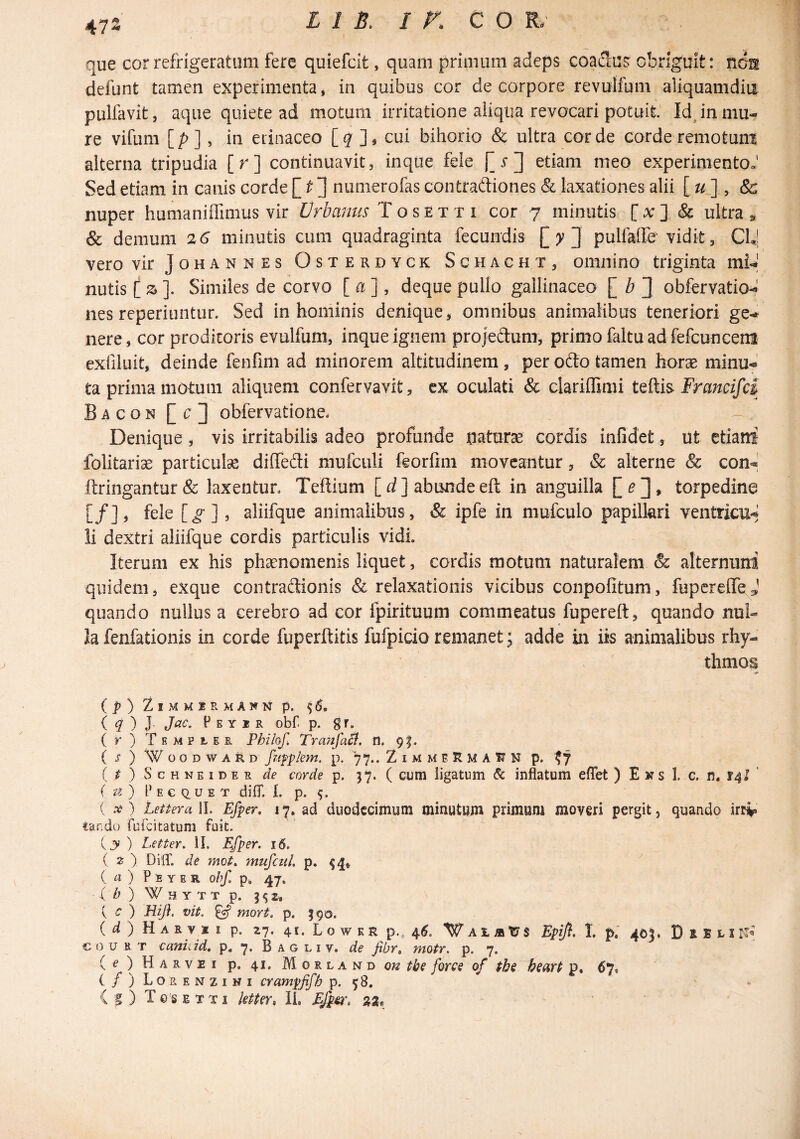 47S que cor refrigeratum fere quiefcit, quam primum adeps coaSus obriguit: non defunt tamen experimenta, in quibus cor de corpore revulfum aliquamdia pulfavit, aque quiete ad motum irritatione aliqua revocari potuit' IdJn mu¬ re vifum [/>], in eiinaceo [7 ], cui bihorio & ultra corde corde remotum alterna tripudia [r] continuavit, inque fele r ] etiam meo experimentoJ Sed etiam in canis corde [ 3 numerofas contraftiones & laxationes alii [ , & nuper humaniflimus vir Urbanus T o s e t t i cor 7 minutis [ a: ] & ultra ^ & demum 26 minutis cum quadraginta fecundis [yj pulfaffe'vidit, ClJ vero vir Johannes Osterdyck Schacht, omnino triginta mU nutis (z]. Similes de corvo [ a ], deque pullo gallinaceo [ b 3 obfervatiod nes reperiuntur. Sed in hominis denique, omnibus animalibus teneriori gem¬ uere, cor proditoris evulfum, inque ignem projedum, primo faltu ad fefcunceni exfiluit, deinde fenfim ad minorem altitudinem, per odo tamen horae minu<»' ta prima motum aliquem confervavit, cx oculati & clarillimi Francifci Bacon [c3 obfervatione* ^ Denique, vis irritabilis adeo profunde naturae cordis infidet, ut etiant folitariae particulse diffedi mufculi feorfini moveantur, & alterne & con^ ftringantur & laxentur, Teflium [ ] abunde eft in anguilla [ ^ 3 • torpedine [/], fele [^] 3 aliifque animalibus, & ipfe in mufculo papillari ventricu*^ li dextri aliifque cordis particulis vidi. Iterum ex his phaenomenis liquet, cordis motum naturalem & alternum quidem, exque contradionis & relaxationis vicibus conpofitum, fupcrelTeJ quando nullus a cerebro ad cor fpirituum commeatus fupereft, quando nul¬ la fenfationis in corde fuperftitis fufpicio remanet; adde in iis animalibus rhy¬ thmos (^)ZlMMiRMANNp. 0. ( ^ ) J- t’ E Y I R Obf. p. ( r ) Trmpher Pbilof, TrajifaSf. n. pf. ( J ) WoODWARD fafpkm. p. 77.. Z I M M E K M A U N p. ^7 ( ^ ) s c H NE I D E R de corde p. ( cum ligatum 6c inflatum eflet ) E w s I. c. n. 14! ' ( U ) rECQ.UET difT. L p. { A?) Lettera 11. Efper, 17. ad duodccimum minutujn primam moveri pergit, quando irrv tando ruibitatum fuit. yy) Letter^ II. Efper. 16. ( z ) DilT. de mei, mujcul. p. {a) P E Y E R obf. p. 47, ( b ) W H Y TT p. 3^2. { c ) Bifl. vit. ^ mort. p. 590. ( a ) H A R V * I p. 27, 41. L o w K R p., 4^. W A jL a W S Eflfi. 1. p; 405. D s B L I c 0 u R T caniiid, p, 7* Bagliv, de fibr, motr. p. 7. ( ^ ) H A R V E I p. 41. M o R L A N D OK forcs of thi bsati p, 67, (/) Lorenzini crampfifh p. 58. - (g) Tosexti ktier, II. Ej^, »a. '