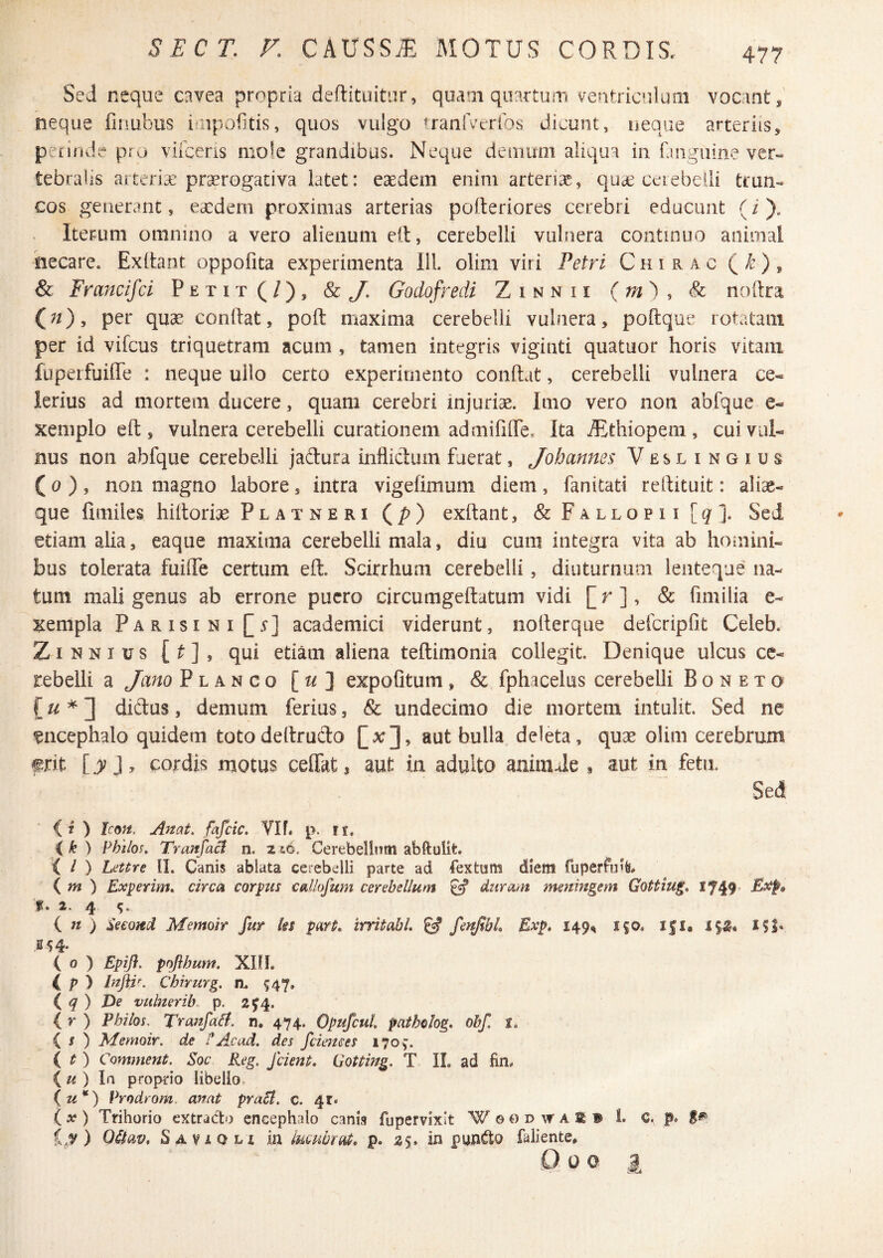 Sed neque cavea propria deftituitur, quam quartum ventricfilum vocant, neque finubus iiipofltis, quos vulgo uanlveribs dicunt, ueasie arteriis, petinde pi o vifceris mole grandibus. Neque demum aliqua in fanguine ver¬ tebralis artericC prserogativa latet: esedein enim arterias, qucC ceiebeiii trun¬ cos generant, exdeni proximas arterias pofteriores cerebri educunt (i). Iterum omnino a vero alienum eil, cerebelli vulnera continuo animal necare. Exltant oppofita experimenta 111. olim viri Fetri Chirac (/e), & Francifei Petit(/), Sc J. Godofredi Zinnii {m') ^ & noftra (;/), per quae conflat, poft maxima cerebelli vulnera, poftque rotatam per id vifcus triquetram acum , tamen integris viginti quatuor horis vitam fuperfuiffe : neque ullo certo experimento conftat, cerebelli vulnera ce¬ lerius ad mortem ducere, quam cerebri injurias. Imo vero non abfque e- xeniplo eft 5 vulnera cerebelli curationem admififlTe. Ita ^Ethiopem , cui vul¬ nus non abfque cerebelli jadtura inflicdum fuerat, Johmnes Veslingius (a ), non magno labore, intra vigefimum diem, fanitati rellituit: aliae- que faiiiles hittorias Platneri (p) exftant, &FALLOPii[g]. Sei etiam alia, eaqiie maxima cerebelli mala, diu cum integra vita ab homini¬ bus tolerata fuilTe certum eft. Scirrhum cerebelli, diuturnum lenteque na¬ tum mali genus ab errone puero circumgeftatum vidi [r], & fimilia e- Kempla Parisini[.v] academici viderunt, nofterque defcripfit Celeb. ZiNNius [^], qui etiam aliena teftimonia collegit. Denique ulcus ce¬ rebelli a Jano Planco [t/] expofitum, & fphacelus cerebelli B o n e x o f« * ] diftus, demum ferius, & undecimo die mortem intulit. Sed ne encephalo quidem totodeftrudo [xj, aut bulla deleta, quae olim cerebrum frit ly cordis motus ceflkt, aut in adulto animJe , aut in fetu. Sed (i ) Icm, Anat. fafeie, Ylf. p. ir. ik) Philos, Tranfa^ n. 216. Cerebellnm abftulit, { / ) Lettre II. Canis ablata cerebelli parte ad Cextum diem fuperfulfe# ( m ) Exierim» circa corpus cal/ofum cerebellum ^ duram meningem Gottiug, 1749' f. 2. 4 in) Second Memoir fur ks fart. irritahl, ^ fenJtbL Exp, 149^ i|0. i|l. iSiJ, S 54* ( 0 ) Epifl. pojibum, XIII. i p ) Injiir. Chirurg. n. ^47. i q) Ve vulnerib. p. 2^4. ( r ) Pbilos. Trafifaii, n, 474. Opufcul patholog» obf. { I ) Memoir. de P Ac ad. des fciemes 170^. l t ) Comment. Soc Reg. /cient. Gotting. T II. ad fin. (^< ) Ia proprio libello. (u*) Vrodrom. anat praSt. c. 4r. ix) Trihorio extratto encephalo canis fupervixlt W o0 d w a a ® 1. c. p. Ly ) Oilav. Savsoh ia lucubrat, p. 25. in faliente, Q 0 0 g