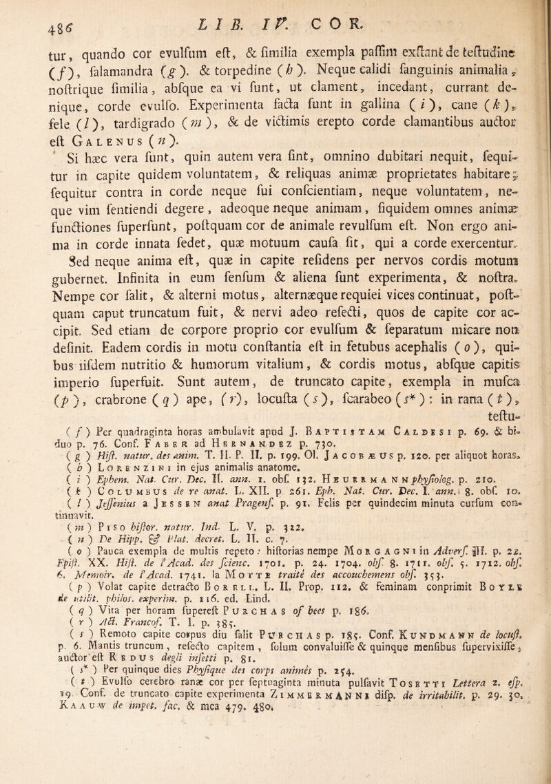 48^ tur, quando cor evulfum efl:, & fimilia exempla padim exftant de tefludiii!:^ (/), falamandra (^). & torpedine (/j ). Neque calidi fanguinis animalia 5, noftrique fimilia, abfque ea vi funt, ut clament, incedant, currant de-* nique, corde evulfo. Experimenta fad:a funt in galiina (i), cane fele (/), tardigrado & de vidimis erepto corde clamantibus auftor eft G A L E N u s (^/ ). Si haec vera funt, quin autem vera fint, omnino dubitari nequit, fequi- tur in capite quidem voluntatem, & reliquas animae proprietates habitare;, fequitur contra in corde neque fui confcientiam, neque voluntatem , ne¬ que vim fentiendi degere , adeoque neque animam, fiquidem omnes animae- funfliones fuperfunt, poftquam cor de animale revulfum eft. Non ergo ani¬ ma in corde innata fedet, quae motuum caufa fit, qui a corde exercentun. Sed neque anima eft, quae in capite refidens per nervos cordis motum gubernet. Infinita in eum fenfum & aliena funt experimenta, & noftra. Nempe cor falit, & alterni motus, alternaeque requiei vices continuat, poft- quam caput truncatum fuit, (& nervi adeo refedi, quos de capite cor ac¬ cipit Sed etiam de corpore proprio cor evulfum & feparatum micare non definit Eadem cordis in motu conftantia eft in fetubus acephalis (0), qui¬ bus lifdem. nutritio & humorum vitalium, & cordis motus, abfque capitis imperio fuperfuit. Sunt autem, de truncato capite, exempla in mufea (/>), crabrone (^ ) ape, fr), locufta(5), fcarabeo () : in rana (^ ), teftu- ( / ) Fer quadraginta horas ambulavit apud J. Baptistam C a l d e s i p. 69. & bt duo p. 76, Conf. Faber ad H e r n a n d h z p. 750. ( g ) Hiji. natur, des mim. T. H. P. II. p. 199. 01. J a c o b ai us p. 120. per aliquot horas» ( ^ ) L o R E N z 1 N I in ejus animalis anatome. ( f ) Ephem. Cur. Dec. II. asm, i. obf. i;2. Heuerman hi pbyjjokg. p. 210. i k ) Columbus de re anat. L. XII. p. 261. Epb. Nat. Cur. Dec. l.'ann.i g. obf. 10, ( / ) Jejfenius a Jes sen anat Pragenf. p. 91. Felis per quindecim minuta curfuni con¬ tinuavit. {m) Piso biflor. natur. Ind. L. V. p. ( ;/ ) Ee Hipp. ^ Piat, decret. L. II. c. 7. ( 0 ) Pauca exempla de multis repeto; hiftorias nempe Morgagni in Adverf. pL p. 22. Epift. XX. Hi/i. de PAcad. des fcienc. 1701. p. 24. 1704. obf, 8* 17 ir. obf. 12. obf, 6. Memoir, de PAcad. 1741. la M o t T £ traite des accouchemens obf 5^]. ( p ) Volat capite detrado B o r n l l. L. II. Prop. 112, & feminam conprimit B0YI.E de lit/iit. phiios. experim. p. 116. ed. Lind. ( q ) Vita'per horam fupereft P u r c h A s 0/ bees p. ig^. ( r ) ylB. Francof. T. 1. p. ( f ) Remoto capite cofpus diu falit PUR CH as p. i§^. Conf. Kundmahm de locufl. p. 6. Mantis truncum, refedo capitem , folum convaluilfe & quinque menfibus fupervixifle, autftor‘eft Redus degli infetti p, gi. ( ) Per quinque dies Fhyfque des corps animes p. 2^4, { t ') Evulfo cerebro rana: cor per feptuaginta minuta pulfavit Tosetti Lettera 2. efp, 39, Conf. de truncato capite experimenta ZimmermaNNi difp. de irritabiliP. p. 29. 30, Kaauw de impet. fac. & mea 479. 480,