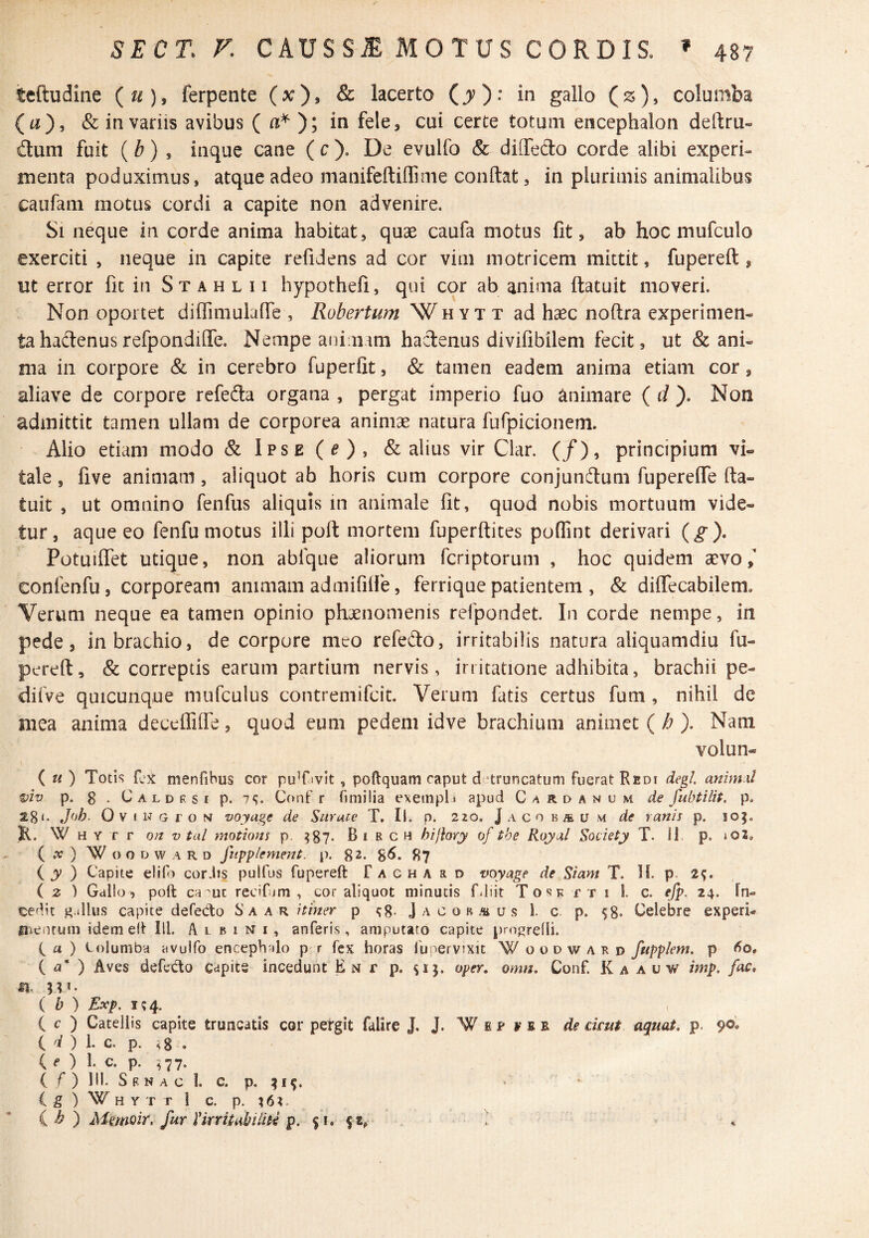 teftudine (^), ferpente (x), & lacerto (^): in gallo (js), columba (a), & in variis avibus ( ni* ); in fele, cui certe totum encephalon deftru- dum fuit {b) , inque cane ( c ). De evulfo & diffedo corde alibi experi¬ menta poduximus, atque adeo manifeftiflime conftat, in plurimis animalibus caufam motus cordi a capite non advenire. Si neque in corde anima habitat, quae caufa motus fit, ab hoc mufculo exerciti , neque in capite refidens ad cor vim inotricem mittit, fupereft , ut error fic in St a h l 11 hypothefi, qui cor ab anima ftatuit moveri. Non oportet diflimulalTe , Robertum Wh yt x ad haec noftra experimen¬ ta hadenus refpondiflTe. Nempe auimim haclenus divifibilem fecit, ut & ani¬ ma in corpore & in cerebro fuperfit, & tamen eadem anima etiam cor, aliave de corpore refeda organa , pergat imperio fuo animare ( d ). Non admittit tamen ullam de corporea animae natura fufpicionem. Alio etiam modo & Ipse (^), & alius vir Clar. (/), principium vi¬ tale , five animam, aliquot ab horis cum corpore conjundum fupereflTe fta¬ tuit , ut omnino fenfus aliquis in animale fit, quod nobis mortuum vide¬ tur, aque eo fenfu motus illi poft mortem fuperftices pofiint derivari {g). PotuiITet utique, non abfque aliorum fcriptorum , hoc quidem aevo, confenfu, corpoream animam admifilfe, ferrique patientem , & dilTecabilem. Verum neque ea tamen opinio phaenomenis refpondet. In corde nempe, in pede, in brachio, de corpore meo refedo, irritabilis natura aliquamdiu fu¬ pereft, & correptis earum partium nervis, irritatione adhibita, brachii pe- diiVe quicunque mufculus contremifcit. Verum fatis certus fum, nihil de mea anima deccflilfe, quod eum pedem idve brachium animet {h ). Nam volun- ( « ) Totis fex menfihus cor puTivit , poftquam caput d ‘truncatum fuerat Redi degi, animxl viv p. 8 • C A L D F, s I p. 7<;. Conf r fimilia exeinplt apud C/\rdanuw de fubtilit. p. 28 <• Jf>h. Ov I N G r o M voyage de Snruce T, II. p. 220. J a co ra u m de ranis p. 10^. K. \V H Y r r on V tal motions p. ?87- Birch hijiory of tbe Royal Society T. IJ. p. 102. ( ^ ) W o o D w A R D fiipplement. p. 82. 8^* ^7 ( jy ) Capite elif) cor.lis pulfus fupereft f a c h a a d voyage de Siam T. H. p. 29. ( z ) Gdllo, poft ca Ut recifum , cor aliquot minutis filiit T o s k r t i 1. c. efp. 24. In¬ cedit g.illus capite defedo S a a r itiner p J a c o b u s 1. c p. 98* Celebre experi- «uentum idem efi IU. Albini, anferis, amputaro capite pm^refli. C a ) Columba avulfo encephalo p r fex horas Ibpervixit W oodwakd fupplem. p ( <3* ) Aves defecto capite incedunt En r p. 91J. oper. omn, Conf. K a a u w imp. fac, si. 3^1. ( b ) Exp. 194. ( e ) Catellis capite truncatis cor pergit falire J. J. W fi p f e e de drut aquat, p. 9®. (^01. c. p. ^8 . ( e ) i. c. p. ^77. ( f) III. Sf. NAC 1. c. p. 419. ( 5 H Y T T 1 C. p. 16 2. i b ') Memoir. fur rirrifabilid p. 91. 9 «f 