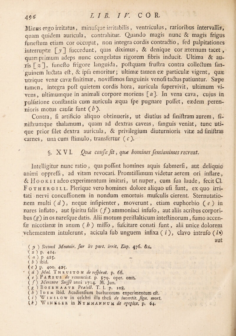 Minus ergo irritatus, minurque irritabilis, ventriculus^ rarioribus intervallis, quam quidem auricula, contrahitur. Quando magis nunc & magis frigus funeftum etiam cor occupat, non integra cordis contradio, fed palpitationes iiiterruptx [j] fuccedunt, quas diximus, & denique cor aeternum tacet, quamprimum adeps nunc congelatus rigorem fibris inducit. Ultima & au¬ ris [2], funefto frigore languida, poftquam fruftra contra colledum fan- 'guinem ludata eft, & ipfa emoritur; ultimae tamen eae particulae vigent, quae utrique venae cavae finitimae, noviffimos fanguinis venofi tadus patiuntur. Saepe tamen, integra poft quietem cordis hora, auricula fupervivit, ultimum vi¬ vens, ultimimique in animali corpore moriens [a]. In vena cava, cujus in pulfatione conflantia cum auricula aequa fpe pugnare poffet, eaedem peren- iiioris motus caufe funt ( b). Contra, fi artificio aliquo obtinueris, ut diutius ad finiftram aurem, fi- uiftrumque thalamum, quam ad dextras caveas, fanguis veniat, tunc uti¬ que prior filet dextra auricula, & privilegium diuturnioris vitae ad finiftras carnes, una cum ftimulo, transfertur (c), §. XVI. Qua caufafit^ qua homines femianimes recreat- Intelligitur nunc ratio 3 qua poffint homines aquis fubmerfi, aut deliquto' animi oppreffi , ad vitam revocari Promtiffimum videtur aerem ori inflare ^ & Ho o K11 adeo experimentum imitari, ut nuper, cum fua laude, fecit Cl Fothergill. Plerique vero homines dolore aliquo ufi funt, ex quo irri¬ tati ‘ nervi concuffionem in nondum emortuis mufculis cierent Sternutatio¬ nem multi ( fi?) 3 neque infipienter , moverunt, etiam euphorbio Q e ) in nares inflato, aut fpiritu falis (/) ammoniaci infufo, aut aliis acribus corpori¬ bus (g) in os narefque datis. Alii motum periflalticum inteflinorum, fumo accen- fse nicotianas in anum ( h) milTo , fufcitare conati funt, alii unice dolorena Tehementem intulerunt, acicula fub unguem infixa (i), clavo intrufo(A^) aut ( j ) Second Mswiair. fur les part, irrita Exp, 476. Xz) p. 424« { a) p. 42 i b ) ibid. ( c ) p. 400. 43^^o ' { d ) Mal. Thruston de refpirat p, 66. ( pAftEUS de Ycnuncmt, p. g79. oper. omh,' ( / ) Mercure Suiffe anni 17^4. M. Jun. (g )Boerhaave Pritieci. T. I. p. log. ( h ) Idem ibid. i\cadienfium barbarorum experimentum eft.' (2) WiNSLOw in celebri illa thefi de incertit.Jtgn. mori, {k) ^VINKL£R in Kymmaknum dc (fpoplspf, p, ^4,