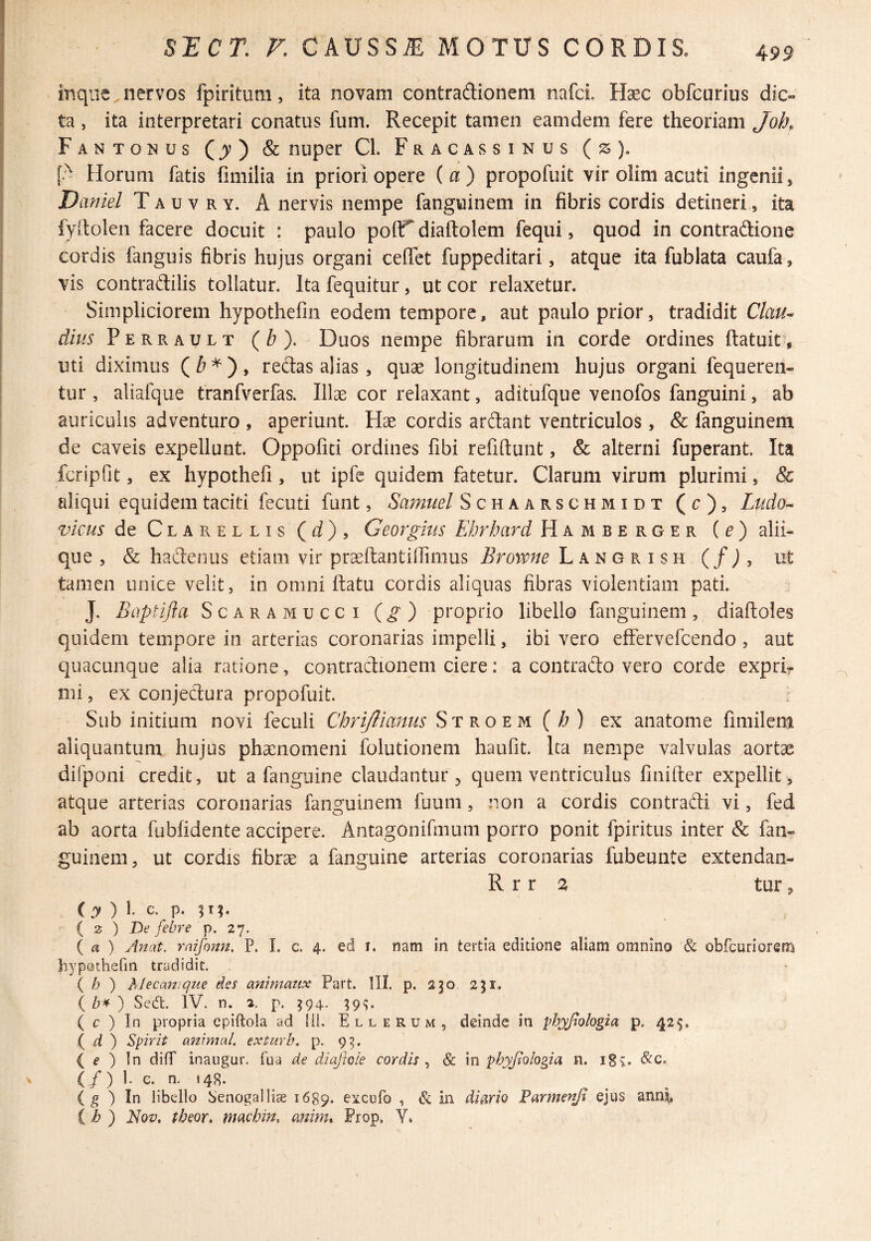 499 inqiie nervos fpiritum, ita novam contradionem nafcL Hsec obfcurius dic« ta, ita interpretari conatus fum. Recepit tamen eamdem fere theoriam Joh, Fantonus (^) & nuper Cl. Fracassinus (js). [A Horum fatis fimilia in priori opere (a) propofuit vir olim acuti ingenii, Daniel T a u v r y. A nervis nempe fanguinem in fibris cordis detineri, ita fyllolen facere docuit : paulo poflT diaftolem fequi, quod in contradione cordis fanguis fibris hujus organi ceffet fuppeditari, atque ita fublata caufa» vis contradilis tollatur. Ita fequitur, ut cor relaxetur. Simpliciorem hypothefin eodem tempore, aut paulo prior, tradidit Clau^ dius Perrault {b). Duos nempe fibrarum in corde ordines (latuit^, uti diximus (^*), redas alias, quse longitudinem hujus organi fequeren- tur , aliafque tranfverfas. Illae cor relaxant, adifufque venofos fanguini, ab auriculis adventuro , aperiunt. Hae cordis ardant ventriculos, & fanguinem de caveis expellunt. Oppofiti ordines fibi refiftunt, & alterni fuperant. Ita fcripfit, ex hypothefi, ut ipfe quidem fatetur. Clarum virum plurimi, & aliqui equidem taciti fecuti funt, Samuel Schaarschmidt (c), Ludo^ vicus de Clarellis (rf), Georgius Ebrhard Hamberger {e) alii¬ que , & hadenus etiam vir praeftantiflimus Browne Langrish (/J, ut tamen unice velit, in omni ftatu cordis aliquas fibras violentiam pati. J. Baptijia Scaramucci (g) proprio libello fanguinem, diaftoles quidem tempore in arterias coronarias impelli, ibi vero effervefcendo , aut quacunque alia ratione, contradionem ciere: a contrado vero corde exprir mi, ex conjedura propofuit. Sub initium novi feculi Chriflianus Stroem(/?) ex anatome fimilem aliquantum hujus phaenomeni folutionem haufit. Ita nempe valvulas aortae dilponi credit, ut a fangiiine claudantur ^ quem ventriculus finifter expellit , atque arterias coronarias fanguinem fuum, non a cordis contradi vi, fed ab aorta fubfidente accipere. Antagonifmum porro ponit fpiritus inter & fan¬ guinem, ut cordis fibrae a fanguine arterias coronarias fubeunte extendan- R r r a tur, (y ) l c. p. ( 3 ) De febre p. 27. ( a ) Anat. raifann, P. I. c. 4. ed i. nam in tertia editione aliam omnino & obfcuriorem hypothefin tradidit, { h ) Mecamque des ammaiix Part. lll, p, 230 231. \h^') Sed. IV. n. 2. p. 394. 39^. ( c ) In propria cpiftola ad lil. Ellerum, deinde in ^hyjlologia p. 42$. ( d ) Spirit animal exturb, p. 93. ( f ) In difT inaiigur. fua de diajhie cordis^ & m phyjtologia n. 18^. (/) i- c. n. 148. ( g ) In libello Senogallise 1689. excofo , & in diaAo Darmenjt ejus anni (i? ) l^Qv. theor, machin, anim. Frop, Y.