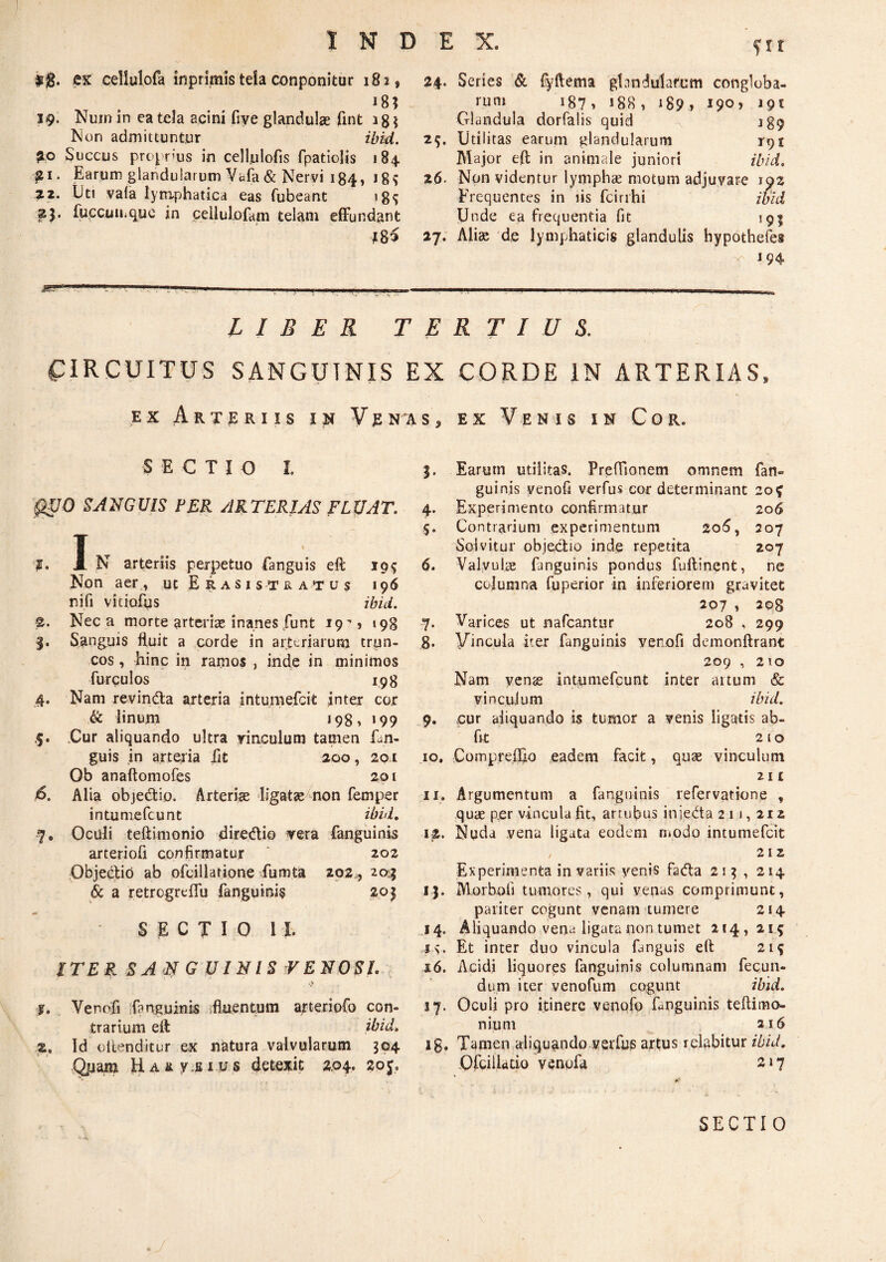 $$. ex cellulofa inpnmis tela conponitur 182, 18; 19. Nuin in ea tela acini fiye glandulae fint ISion admittuntur piO Succus proprms in cellulofis fpatioHs 184 ^i. Earum glandularum Vufa & Nervi 184, 18^ ^2. iJti vala lymphatica eas fubeant ig^ ^3. fuccuuitiuc in cellulofam telam efFundant i 8^ 24. Series & fyftema glandularum congloba¬ tum 187, 188, 189, 190, 191 Glandula dorfalis quid 189 29. Utilitas earum glandularum 191 Major eft in animale juniori 26. Non videntur lymphae motum adjuvare 192 Frequentes in lis fcirihi Unde ea frequentia fit 195 27. Aliae 'd,e lymphaticis glandulis hypothefe» i 94 LIBER TERTIUS. C:iRCUITUS SANGUINIS EX CORDE IN ARTERIAS. EX Arter IIS IN Venas, ex Venis in Cor. SECTIO I. igpO SANGUIS FER ARTERIAS FLUAT. J. I n arteriis perpetuo fanguis eft 19; Non aer , ut E R a s i s t r a t u s 196 ni fi vitiofus ibid. 2. Neca morte arterise inanesfunt 19'’? 198 Sanguis fluit a corde in arteriarum trun¬ cos , hinc in ramos , inde in minimos furculos 198 4. Nam revindla arteria intumefcit inter cor & linum j98> 199 5. .Cur aliquando ultra yinculum tamen fan- guis in arteria iit 200, 201 Ob anaftomofes 201 6. Alia objedio. Arteriae ligatae non femper intumefcunt ibuL 7. Oculi teftimonio diredio vera fanguinis arteriofi confirmatur ' 202 Objedid ab ofcillarione Eumta 292^, 20^1 & a retrcgreflu fanguinis 203 SECTIO 11. ITEB. SA ‘2^ G UINIS VENOSI . f. Venofi ifanguinis ifiaentum arteriofo con¬ trarium efl: ibid, 2. Id oiienditur ex natura valvularum 394 HAity.Biy.s detexit 2.04. 20 Earum utilitas. Preffionem omnem fan¬ guinis venofi verfus cor determinant 20^ 4. Experimento confirmatur 206 5. Contrarium experimentum 20(5, 207 Solvitur objedio inde repetita 207 6. Valvulae fanguinis pondus fullinent, ne columna fuperior in inferiorem gravitet 207 , 208 -7. Varices ut nafcantur 208 , 299 g. yincula iter fanguinis verofi demonftrant 209 , 210 Nam ycnge intumefcunt inter aitum & vi n cujum ibid. 9. cur aliquando is tumor a venis ligatis ab- flt 2 10 10. Comprcffio eadem facit, quae vinculum 2n 11. Argumentum a fanguinis refervatione , quae per vincula fit, artufius injeda 2 i j , 212 12. Nuda vena ligata eodem modo intumefcit 212 Experimenta in variis venis fada 21? , 214 13. Morbofi tumores, qui venas comprimunt, pariter cogunt venam tumere 214 .14. Aliquando vena ligata non tumet 214,215 Et inter duo vincula fanguis eft 21^ 16. Acidi liquores fanguinis columnam fecun¬ dum iter venofum cogunt ibid. 17. Oculi pro itinere venofo fanguinis teftimo- nium 216 ig. Tamen aliquando verfus artus relabitur ibid, Ofcillado venofa 217 SECTIO