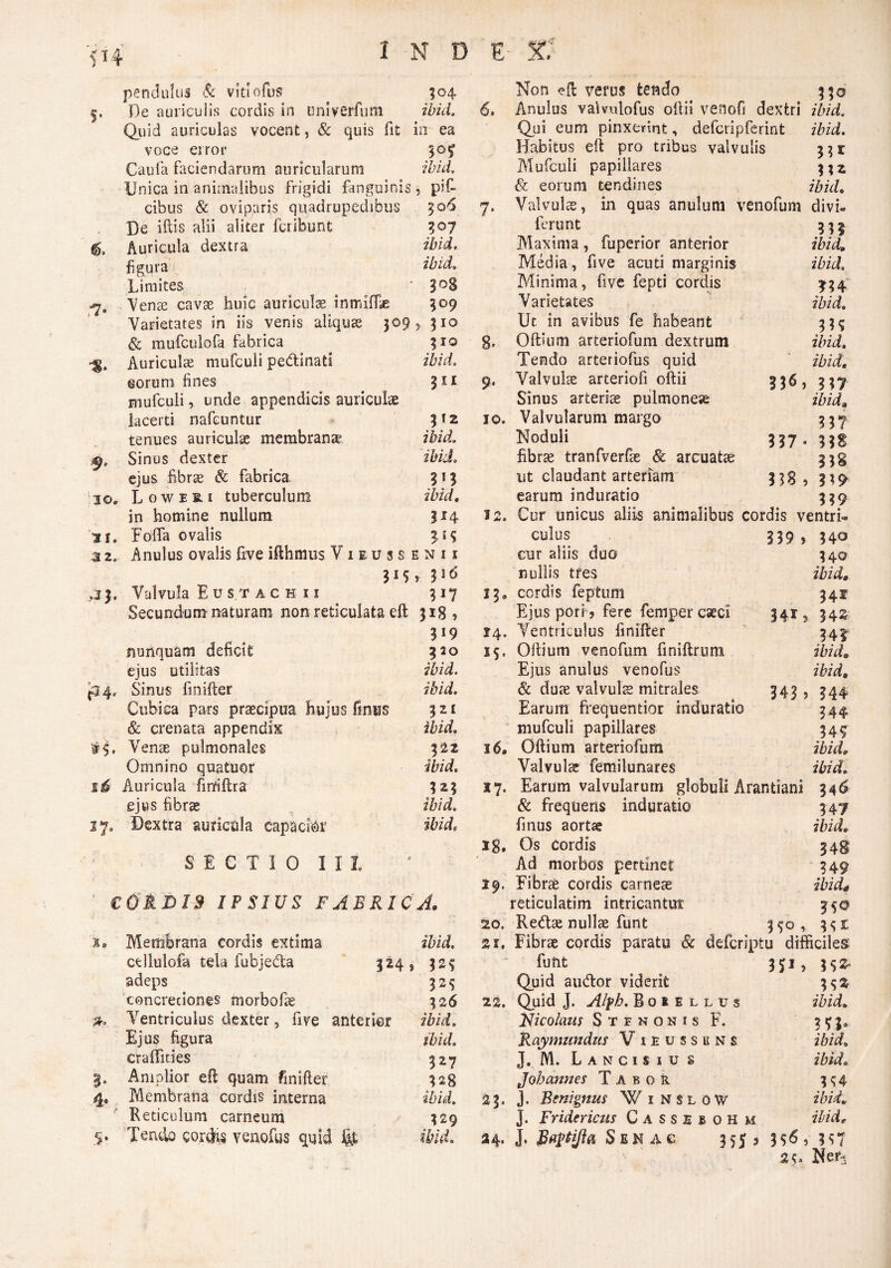 ■514 6. .7- 9^ lOr II. >3^ pendulus k vklofus 504 De auriculis cordis in imlverfiim ibici. Quid auriculas vocent, & quis fit in ea voce eiroi' 50^ Caula faciendarum auricularum ihid. Unica in animalibus frigidi fanguinis , pif cibus & oviparis quadrupedibus De iftis alii aliter fcribunt Auricula dextra figura Limites 'Venee cavte huic auriculse inmifTiE Varietates in iis venis aliquas 309 & mufculofa fabrica Auriculae mufculi pedlinati eorum fines mufculi, unde appendicis auriculas lacerti nafcuntur tenues auriculae membranae Sinus dexter ejus fibr^ & fabrica L o w E B. I tuberculum in homine nullum FofiTa ovalis Anulus ovalis five ifthmus V i e u 3 s e n 11 J15, 516 Valvula E u s/r A c H 11 Secundum naturam non reticulata eft ?07 ibid, ibid. ?o8 509 5 IO ;io ibid. 511 ibid. ibid. ^n ibid, 314 8. IO. Non <?{l verus tendo 550 Anulus valvulofus ollii venofi dextri ibid. Qui eum pinxerint, defcripferint ibid. Habitus eft pro tribus valvulis Alufculi papillares 8c eorum tendines ibid. Valvulae, in quas anulum veiiofum divi- ferunt Alaxima, fuperior anterior Media, five acuti marginis Minima, five fepti cordis Varietates Ut in avibus fe habeant Oftium arteriofura dextrum Tendo arteriofus quid Valvulae arteriofi oftii Sinus arteriae pulmoneae Valvularum margo Noduli fibrae tranfverfae 8c arcuata ut claudant arteriam earum induratio ibid, ibid. ??4 ibid, ibid, ibid, ibid» n? n8, i2. Cur unicus aliis animalibus cordis ventrh nunquam deficit ejus utilitas Sinus finifter 517 P8, 919 920 ihid. ibid. culus cur aliis duo nullis tres 19, cordis feptum Ejus pori j fere femper caeci Ventriculus finifter Oftium venofum finiftriini Ejus anulus venofus & duae valvula mitrales 14. 15. ?39 » 340 340 ibid, 34^ 3415 34^^ 34? ibid» ibid. Cobisa pars praecipua hujus finus 921 Earum frequentior induratio 344 & crenata appendix ibid. mufculi papillares 34^ Venae pulmonales 922 16. Oftium arteriofum ibid. Omnino quatuor ibid. ValvulcC femilunares ibid. Auricula finiftra 929 17. Earum valvularum globuli Arantiani 246 ejus fibrae ihid. & frequens induratio 347 17. Dextra auricula capacior ibid. filius aortse ibid. ig. Os cordis 348 SECTIO III Ad morbos pertinet 349 19. Fibrae cordis carneae ibid^ ‘ c O&DIS IPSIUS fabrica. reticulatim intricantur 950 20. Redae nullae funt 9^0, Membrana cordis extima ihid. 21, Fibrae cordis paratu & deferiptu difficiles cellulofa tela fubjeda 924, 929 funt 3p7 3Si^ adeps 92S Quid audor viderit concreciones morbofte 926 22. Quid J. Alfh, Boiellus ibid. Ventriculus dexter, five anterior ibid. Idicolms Stfnonis F. 3'?l‘ Ejus figura ibid. Raymimdus Vieussuns ibid. crafiTicies 327 J. M. L A N c I s I u s ibid. 3- Amplior eft quam finifter 328 Johannes T A b 0 ii 4* Membrana cordis interna ibid. 29. J. Benignus Winslow ihid. Reticulum carneum 929 J. Fridericus Cassebohm ihid. S* Tendo cordis venofus quid ftjt ibid. 34- J‘ S E N A e 955, 25-