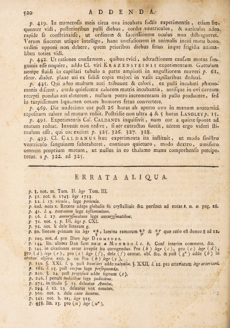 5^0 p. 419. In numerofis meis circa ova incubata fadis experimentis , etiam fre¬ quenter vidi, pofterioribus pulli diebus j cordis .ventriculos, <Sc auriculas adeo^ rapide fe conftrinxilfe, ut ordinem & fucceffionem oculus non dillingueret, liberum fincerus utique intelligo, hanc confufionem in animalis incili motu bonor ordini opponi non debere, quem prioribus diebus fetus inque frigidis anima- iibiis toties vidi. p. 4.^2, Ut rationes confirmem, quibus evici, adtradionem caufam motus fan- guinis eircnequire, addo Cl. viri Krazensteinii experimentum. Guttulam nempe fluidi ia capillari tubulo a parte ampliori in angulliorem moveri p. thsor, diaheL plane uti ex folidi copia majori in vafis capillaribus deduxi. p. 44^. Qui adeo multum aeri tribuunt & calori, ex pulli incubati phaeno» menis difcent, corde quiercente calorem matris incubantis, aerifque in ovi caveam, recepti pondus aut elaterem , nullurn porro incrementum in pullo producere, fed in turpiilimum liquaiiien omnes humores fetus convertere. p. 459. Die undecimo cor poft 2(1 horas ab aperto ovo in manum anatomici repofitum calore admotum rediit. Poftridie non ultra 4 & 5 horas Langley^. iG p. 491. Experimentis Cei. Caldanus inquifivit, num cor a quiete fponte ad motum redeat. Invenit non redire, fi aer extradlus fuerit, aerem ergo videri fti- mulum effe, qui cor excitet p, 32G 3^^- 3^7. 328- p, 493. Cl. Caldanus haec experimenta ita inftituit, ut modo finifiro ventriculo fangulnem fubcraheret, continuo quieturo, modo dextro, arDiiruro omnem proprium motum, ut nullus in eo thalamo manu comprehenfo percipe¬ retur. a p. 32^. ad 325. ERRATA A L I a U A. p. 3, not. m. Tom. II. lege Tom. IIL p. 31. not. 6. 1745- lege 17^- f. 3 2. /. 17. ricula ^ lege pericula. p. cad. nota x. Recens adeps globulis fit cryftallinis &c. perdnet ad notas t. u, 9C. pag, ai, p. 41. /.4. tentamen lege teftimonium. p. 56. /. 17. aneuryfmatum lege aneuryjmatihm, p. 71. not. p. III. lege p. CXl. p. 72. riot. k dele litteram g. p. 80. lineam primam ita lege <5j4, lumina ramorum ^ Sc qu^ ratio eft dcnuo 8 ad la* 8 7 7 p. 10^. not. ri. pro Dion lege Diomedes. p. 144. lin. ultima Duae funt no:^ a Monroo l. c. b, Conf interim comment. &c. p. 14^. in citationes error irrepfit ita corrigendus. Pro (6 ) lege (c), pro (c) lege (d) ^ pro {d) ieje («■) , pro (e), lege if), dele (/) centur. obf. &c. & poft ( g* ) adde (i>) iii csntur. ohferv. exp. 9. lo. Pro ’ ( ^ ) ( i ^ p. i$o. §. XXI. /. 9. poil homlnei adde §. XKIL 4 IZ* kge arteriam^, p. 162. /. 15. poft coYp7M lege perjequenda. ' p. 240. §. 24. poft propofuit adde fignum (^), ■ ^ . p, 246. 1 penult indicibus lege judicibus, p. 27?. in titulo §. j<;. deleatur Anulm, p. 294. l. 22. 23. deleatur vox omnim^ ‘ p. 301. P- 341- not. X. dele cane locutus, not. b. 21^. lege 315.