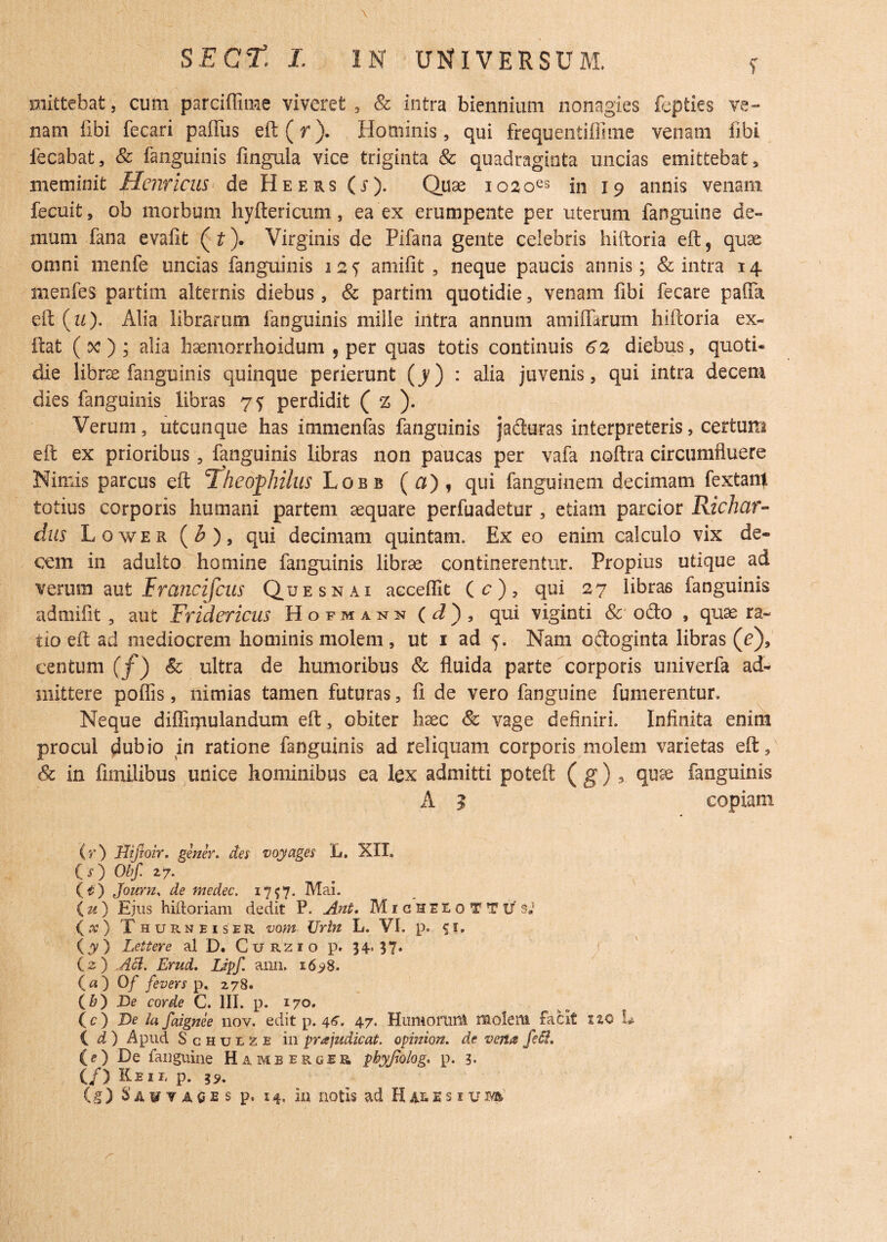 mittebat, cum parciffime viveret , Sc intra biennium nonagies fepties ve¬ nam fibi fecari pafius eft(r). Hominis, qui frequenliffime venam libi fecabat, Sc fanguinis fingula vice triginta & quadraginta uncias emittebat , meminit Henricus de Heers (j). Quae io2oes in 19 annis venam fecuit, ob morbum hyftericum, ea ex erumpente per uterum fanguine de¬ mum fana evalit (£■). Virginis de Plfana gente celebris hiftoria eft? quae omni menfe uncias fanguinis 12? amifit , neque paucis annis; & intra 14 menfes partirn alternis diebus, Sc partim quotidie, venam fibi fecare palla eft {u}. Alia librarum fanguinis mille intra annum armiferum hiftoria ex- ftat ( oc ) ; alia haemorrhoidum , per quas totis continuis 62 diebus, quoti¬ die librae fanguinis quinque perierunt (y) : alia juvenis, qui intra decem dies fanguinis libras 7^ perdidit ( z ). Verum, utcunque has immenfas fanguinis jaduras interpreteris, certum eft ex prioribus , fanguinis libras non paucas per vafa noftra circumfluere Nimis parcus eft Theophihis Lobb (a), qui fanguinem decimam fextanj totius corporis humani partem aquare perfuadetur, etiam parcior Richcir- dus Lower (£), qui decimam quintam. Ex eo enim calculo vix de¬ cem in adulto homine fanguinis librae continerentur. Propius utique ad verum aut Francifcus Que sn ai aeceflit (c), qui 27 libras fanguinis admifit, aut Fridericus Hofmann ( d} , qui viginti Sc ofto , quae ra¬ tio eft ad mediocrem hominis molem , ut 1 ad y. Nam oftoginta libras (c), centum (f)Sc ultra de humoribus Sc fluida parte corporis univerfa ad¬ mittere poliis, nimias tamen futuras, fi de vero fanguine fumerentur. Neque diffibulandum eft, obiter haec Sc vage definiri. Infinita enim procul dubio in ratione fanguinis ad reliquam corporis molem varietas eft, & in fimilibus unice hominibus ea lex admitti poteft ( g), quae fanguinis A 3 copiam (r) Hijtoir. gener. dei voyages L. XII. (O Obf 2 7. (£) Journ, de medec. 1757. Mai. (u) Ejus hiftoriam dedit P. Ant, MigHEEoTTUsJ (x) Thurneiser vom Urin L. VI, p. 51. {y) Lettere ai D. Curzio p. 5?» (2 ) Aci. Erud. Lipf. ann. 16^8. (a) 0/ fevers p, 278. (b) De corde C. III. p. 170. (c) De la faignee nov. edit p. 4^. 47. Humorum molem facit 120 L id) Apud Schulze in pr a judicat. opinion. de verta feci. (e) De fanguine Hamberger phyjiolog. p. 3. (/) Ke 1 r, p. 39. (g ) S a y y a 0 e s p. 14. in notis ad H e s i u m