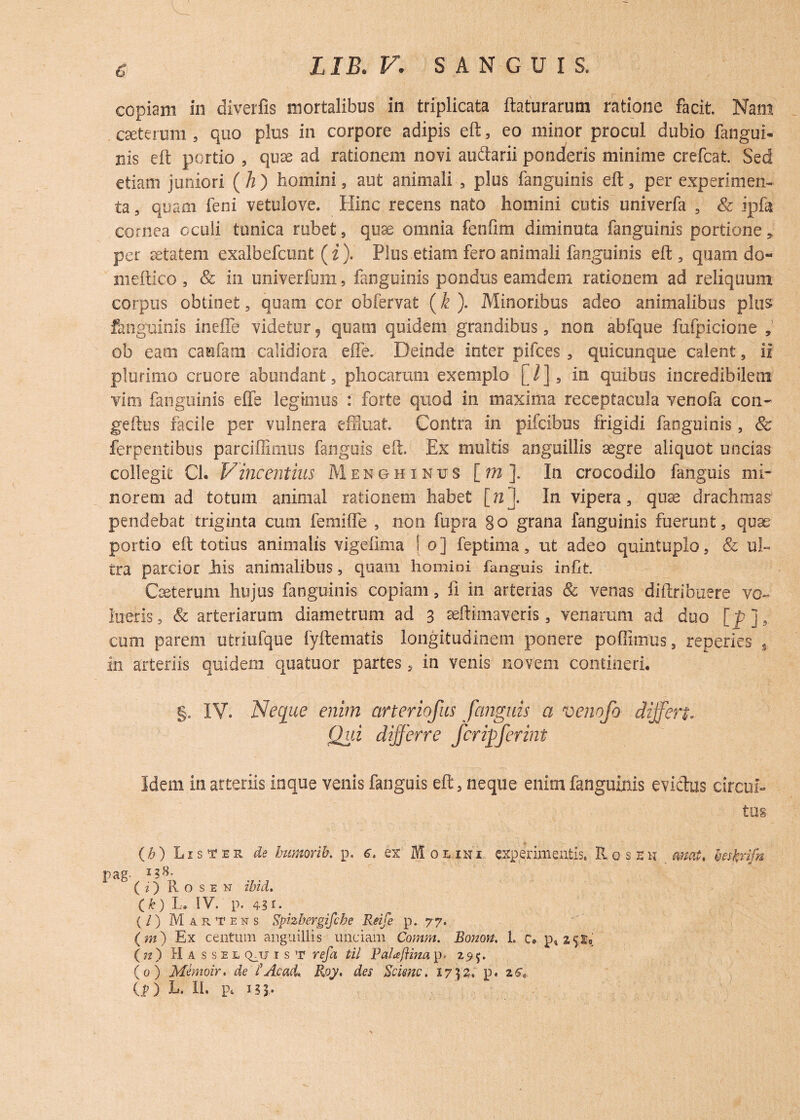 £ copiam in diverfis mortalibus in triplicata flaturarum ratione facit. Nam csetenim 5 quo plus in corpore adipis eft, eo minor procul dubio fangud nis eft portio , quae ad rationem novi au&arii ponderis minime crefcat. Sed etiam juniori (A) homini, aut animali , plus fanguinis eft, per experimen¬ ta , quam feni vetulove. Hinc recens nato homini cutis univerfa , & ipfft cornea oculi tunica rubet, quae omnia fenfim diminuta fanguinis portione, per aetatem exalbefcunt ( i ). Plus etiam fero animali fanguinis eft, quam do- meftico , & in univerfum, fanguinis pondus eamdem rationem ad reliquum corpus obtinet, quam cor obfervat (k ). Minoribus adeo animalibus plus fanguinis inefle videtur, quam quidem grandibus, non abfque fufpicione , ob eam caufam calidiora effe. Deinde inter pifces , quicunque calent, ii plurimo cruore abundant, phocarum exemplo [/], in quibus incredibilem vim fanguinis effe legimus : forte quod in maxima receptacula venofa con- geftus facile per vulnera effluat Contra in pifcibus frigidi fanguinis, & ferpentibus parciffimus fanguis eft. Ex multis anguillis xgre aliquot undas collegit Ch Vincentius Menghinus [ m ]. In crocodilo fanguis mi¬ norem ad totum animal rationem habet [n]. In vipera, qux drachmas pendebat triginta cum femiffe , non fupra go grana fanguinis fuerunt, quae portio eft totius animalis vigefima ! 0] feptima, ut adeo quintuplo, & ul¬ tra parcior Jhis animalibus, quam homini fanguis inftf Qeterum hujus fanguinis copiam, ii in arterias 8c venas diftribuere vo~ lueris, & arteriarum diametrum ad 3 aeftimaveris, venarum ad duo [_p], cum parem utriufque fyftematis longitudinem ponere poffimus, repedes in arteriis quidem quatuor partes, in venis novem contineri. §. IV. Neque enim arteriofus fanguis a venofo differt. Qui differre fcrifferint Idem in arteriis inque venis fanguis eft, neque enim fanguinis eviclus circui¬ tus O) L1 s t e r de humor ib, p. 6. ex Mouhi experimentis» Rose u _ amt, mfcdfn Pag- ( i) Rosen ibid, (k) L. IV. p. 4?r- (/) Martens Spizbergifcbe Reife p. 77, (m) Ex centum anguillis unciam Comm. Bonon. 1. c. 25X9 ( n ) Hassel q_tj ist refa til PaUftma p. 275. (0) Memoir. de lAcad, Roy, des Scimc. 17325. p. 26V
