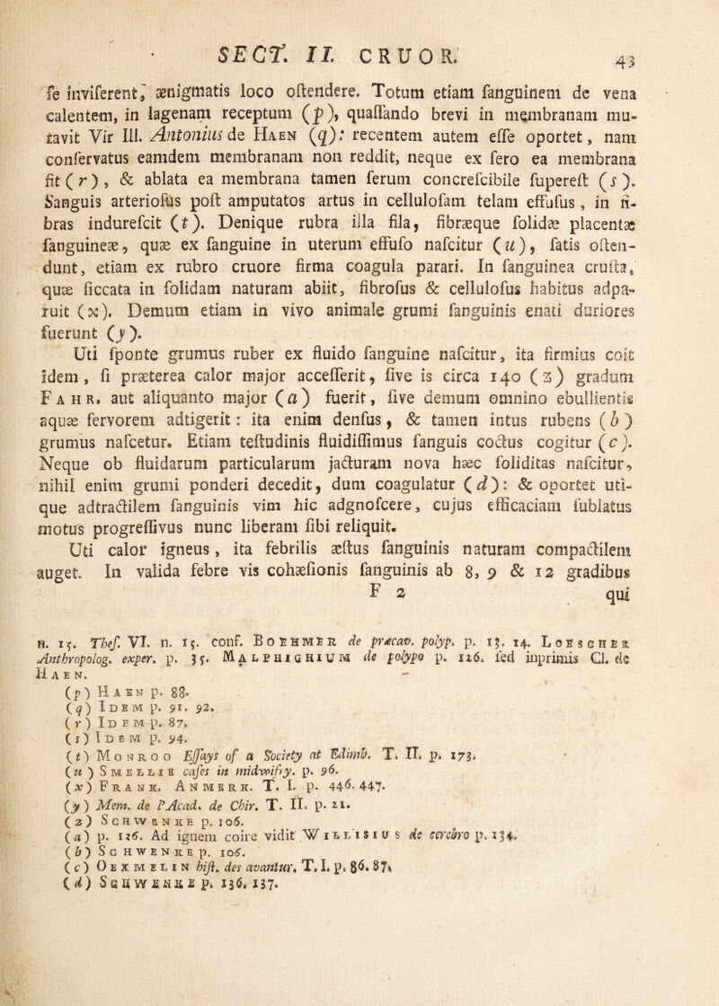 43 fe inviferent , aenigmatis loco oftendere, Totum etiam fanguinem de vera calentem, in lagenam receptum (p), quaflando brevi in membranam mu¬ tavit Vir 111. Antonius de Haen (g); recentem autem e fle oportet, nam confervatus eamdem membranam non reddit, neque ex fero ea membrana fit(r), & ablata ea membrana tamen ferutn concrefcibile fupereft (j1). Sanguis arteriofus poft amputatos artus in cellulofam telam effufus, in li¬ bras indurefcit (t). Denique rubra illa fila, fibraeque folidae placentas fanguineae 5 quae ex fanguine in uterum effufo nafcitur (u), fatis olteu- dunt, etiam ex rubro cruore firma coagula parari. In fanguinea cmftas quse ficcata in folidam naturam abiit, fibrofus & cellulofus habitus adpa» ruit (x). Demum etiam in vivo animale grumi fanguinis enati duriores fuerunt (j). Uti fponte grumus ruber ex fluido fanguine nafcitur, ita firmius coit; idem, fi praeterea calor major acceflerit, five is circa 140 (s) gradum Fahr, aut aliquanto major (a) fuerit, five demum omnino ebullientis aquae fervorem adtigerit: ita enim denfus, & tamen intus rubens (b ) grumus nafcetur. Etiam teftudinis fluidiffimus fanguis coctus cogitur (c). Neque ob fluidarum particularum jacturam nova haec foliditas nafcitur, nihil enim grumi ponderi decedit, dum coagulatur (^): & oportet uti¬ que adtradilem fanguinis vim hic adgnofcere, cujus efficaciam iublatus niotirs progreflivus nunc liberam fibi reliquit. Uti calor igneus, ita febrilis aeftus fanguinis naturam compactilem auget In valida febre vis cohaefionis fanguinis ab g, 9 & 12 gradibus F s qui h. i?. Ybef.VI. n. conf. Boehmu de prtcav. polyp. p. 15. 14. Lobsghsb. Anthropolog. exper. p. 3 j. Malphighium de polypo p. n6. ied inprimis Q. de H A E N.  (p) H a in p. gg. (q) Idem p. 91. $2. ( r ) Id e m p. 87» (j) Idem p. 94. (t) Monroo Ejfays of a Society at Edimh. T» II. p* 173. (u ) Smeui s cajes in midvoifyy. p. S>6. (») Frank. Anmsric. T. I. p. 446*447* (y ) Mem. de E Ac ad. ^ Cbir, T. II* p. ( 2 ) S G H W a N K e p. I o5. (a) p. u<r. Ad ignem coire vidit Vulisiu s de cerebro p. 134* (&) S G HWEN UE p. 105. (c) Oexmelin hifi. des avantur. T, I, p» 86* 87* (<J) SsHW£N2i£Pi 136. 137*