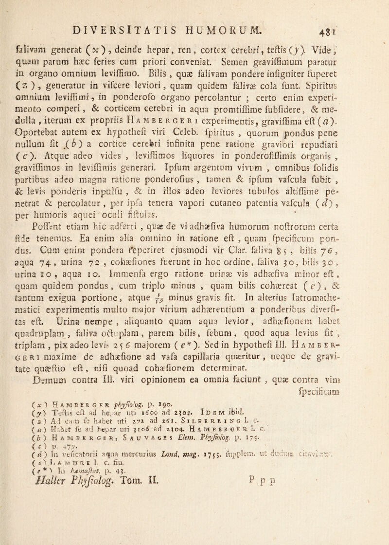 falivam generat (ixr), deinde hepar, ren, cortex cerebri , teftis (y). Vide, quam parum haec feries cum priori conveniat. Semen graviffimum paratur in organo omnium leviffimo. Bilis , quae falivam pondere infigniter fuperet (z ), generatur io vifcere leviori, quam quidem falivae cola funt Spiritus omnium leviflimi, in ponderofo organo percolantur ; certo enim experi¬ mento comperi 5 & corticem cerebri in aqua promtiffime fubfidere, & me¬ dulla , iterum ex propriis H a mb e r ge r i experimentis, graviflima eft (fl). Oportebat autem ex hypothefi viri Cricb. fpiritus , quorum pondus pene nullum iit .(h) a cortice cerebri infinita pene ratione graviori repudiari (c). Atque adeo vides 5 levifiimos liquores in ponderofiffimis organis * graviffimos in leviffimis generari. Ipfum argentum vivum , omnibus folidis partibus adeo magna ratione ponderofius , tamen <& ipfum vafcula fubit , Sc levis ponderis inpulfu , & in illos adeo leviores tubulos altiffime pe¬ netrat & percolatur, per ipfa tenera vapori cutaneo patentia vafcula ( d) 9 per humoris aquei' oculi fiftulas. Poflent etiam hic adferri , quae de vi adhaefiva humorum noftrorum certa fide tenemus. Ea enim alia omnino in ratione eft , quam fpecificum pon¬ dus. Cum enim pondera deperiret ejusmodi vir Clar. faliva g> > bilis y&9 aqua 74 , urina 72 , cohaefiones fuerunt in hoc ordine, faliva 30, bilis 30 2 urina 10, aqua 10. Immenfa ergo ratione uriras vis adhaefiva minor eft, quam quidem pondus, cum triplo minus , quam bilis cohaereat (e), & tantum exigua portione, atque minus gravis fit. In alterius latromathe- niatici experimentis multo major virium adhaerentium a ponderibus diverfi- ias eft. Urina nempe , aliquanto quam aqua levior, adhaefionem habet quadruplam , faliva oib plani, parem bilis, febum, quod aqua levius fit , triplam , pix adeo leviV 2 5 6 majorem ( e * ). Sed in hypothefi Ili. H a m b e r- geri maxime de adhsefione ad vafa capillaria quaeritur, neque de gravi» tate quseftio eft , ni fi quoad cohaEfiorem determinat. Demum contra Ili. viri opinionem ea omnia faciunt , quae contra vim fpecificam ( #) Hambergfr pbyJioJog. p. *90. (7) Teftis eft ad he,*ar uti 1600 ad 2104. Idem ibid. ( % ) Ad ea n fe habet uti 272 ad zfi. Silberiing 1. e. («) Habet fe ad hepar uti 1106 ad 2404* HambergerL c. (b) Hammrgir, Sauvagis E/em. Vhyjblog. p. 17S* ( c ) V 4*79- ( d) In veficatorii aqna mercurius Lond, mag. 1755. fupplem. ut dudr.m citavi~:rt ( e ^ I.amure 1, c. fin. ( e * } In hamafiat. p. 4h