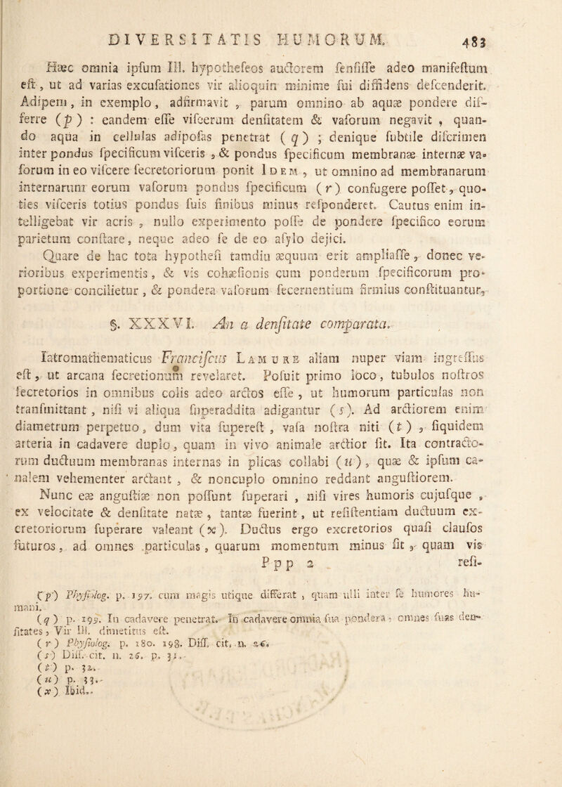 Haec omnia ipfum Ili, hypothefeos audorem fenfiffe adeo manifeftum eft, ut ad varias excufation.es vir alio quin minime fui diffidens defcenderit. Adipem, in exemplo, adfirmavit 5 parum omnino ab aquae pondere .dif¬ ferre (p ) : eandem effe vifeerum denfitatem & vaforum negavit , quan¬ do aqua in cellulas adipofas penetrat ( q) ; denique fubtile difcrimen inter pondus fpecificum vifceris 5 & pondus fpecificum membranae internae val¬ lorum in eo vifcerefecrefcoriorum ponit Idem , ut omnino ad membranarum internarum eorum vaforum pondus fpecificum (r) confugere pollet * quo¬ ties vifceris totius pondus fuis finibus minus refponderet. Caurus enim in- telligebat vir acris , nullo experimento poffe de pondere fpecifico eorum parietum conflare, neque adeo fe de eo afylo dejici. Quare de hac tota hypotirefi tamdiu aequum• erit ampliaffe 5 donec ve¬ rioribus experimentis, & vis cohsefionis cum ponderum fpecificorum pro* portione concilietur , & pondera vaforum iecernen-tium firmius ce>nflituanturr §. XXX VL An a denjitate comparata. latromatKematicus Franeifciis Lam ure aliam nuper viam kigreffus efl 3 ut arcana fe cretionum revelaret. Pofuii primo loco, tubulos noftros iecretorios in omnibus colis adeo ardos effe , ut humorum particulas non tranfmittant , ni fi vi aliqua fuperaddita adigantur (s). Ad ardiorem enim diametrum, perpetuo, dum vita fuperefl , vafa noftra niti (t) r fiquidem arteria in cadavere duplo, quam in vivo animale ardior fit. Ita contrado* rum duduuoi membranas internas in plicas collabi (h), quae & ipfum ca¬ nalem vehementer arftant , & noncuplo omnino reddant anguftiorem. Nunc eas anguftiae non poliunt fuperari , nifi vires humoris eujufque s ex velocitate 81 denfitate natae 9 tantae fuerint, ut reiiftentiam duduum ex¬ cretoriorum fuperare valeant (%), Dudus ergo excretorios quali claufos futuros 3 ad omnes. ..particulas, quarum momentum minus fit r quam vis F p p 2 refi- Cp') Pfyfhlcg. p, 157; cum magis utique differat , quam ulli Inter fe humores hu¬ mani. (?) P* 1In cadavere penetrat. In cadavere omnia fua pondera ? omnes fiias dea- fitates 3 Vir Iil. drmetitus efl. (r) Pbyfiohgi p. 180. 193. DhX dt, m %4* (j) Diifivcit. 11. z€» p. ito p* (u) p, n-' ( x Ibid. *