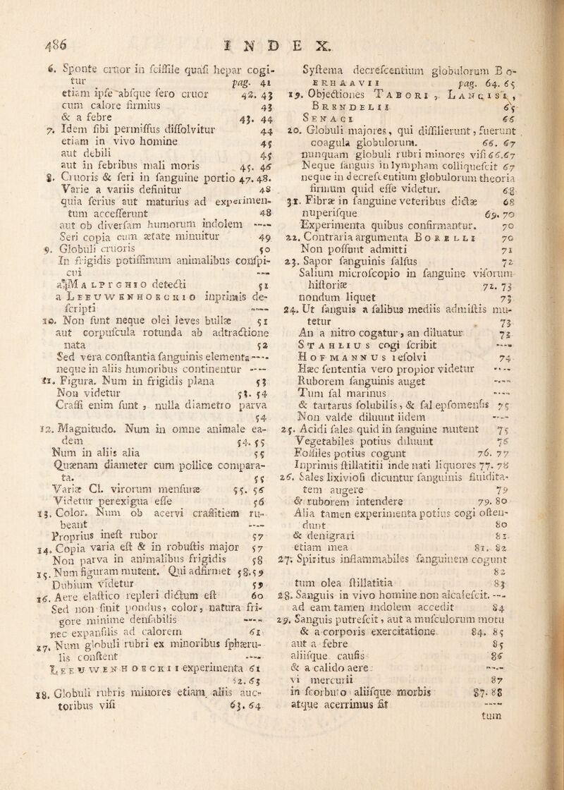 43. 41 4! 6. Sponte citior io fdfille quaft hepar cogi¬ tur . pag. 41 etiam ipfe abfque fero eruor cum calore firmius Sc a febre 43. 44 7. Idem fibi permitius diflolvitur 44 etiam in vivo homine 45 aut debili 4^ aut in febribus mali moris 45, 46 $. Citioris & feri in fanguine portio 47.48. Varie a variis definitur 4-8 quia ferius aut maturius ad experimen¬ tum accefferunt ^ 48 aut ob diverfam humorum indolem —— Seri copia cum setate minuitur 49. Globuli cruoris fo In frigidis potiffimiim animalibus coiifpi- cni ’a®|Ma L?roHio deteefli § 1 a Leeuwenhoecsio inprimis de» feripti »— 1 o, Non funt neque olei leves bullae 51 aut corpufcula rotunda ab adtracfitione nata 5 2 Sed vera conflantia fanguinis elementa ~ — neque in aliis humoribus continentur — Figura. Num 111 frigidis plana $1 Non videtur ?!. 54 Craffi enim funt 3 nulla diametro parva 14 12-. Magnitudo. Num in omne animale ea» dem . 54. *$ Num in aliis alia 55 Quaenam diameter cum pollice compara¬ ta. f 5 Variae Ci. virorum menfut» 55. 56 Videtur perexigua effe 56 13. Color. Num ob acervi craflitiem ru¬ beant — Proprius ineft rubor ^ 14. Copia varia eft & in robuftis major 57 Non parva in animalibus frigidis s 5. Num figuram mutent. Qui adfirmet 5g.^ Dubium videtur . $5> 16'. Aere elaftico repleri didflum eft 60 Sed non finit pondus? color? natura fri¬ gore minime denfabilis - nec expanfilis ad calorem 61 X7% Num globuli rubri ex minoribus fpbaeru-- lis conflent . —— V e f-w in h o e c ki 1 experimenta 61 4%. 63 18. Globuli rubris minores etiam, aliis auo toribus vifi $3. 64 r L A N c I S r , 6\ Syftema decrefcentium globulorum B o- ERHAAVU pag. 64.6$ z$. Objediones Iabori BRENDELII Ser AGI 66 20. Globuli majores, qui diffilierunt? fuerunt coagula globulorum. 66. 67 nunquam globuli rubri minores vifi 46.47 Neque fanguis in lympham colliquefcit 67 neque in decrefcentium globulorum theoria firmum quid effe videtur. 6% 31. Fibra? in fanguine veteribus diclae 68 nuperifque 6> 70 Experimenta quibus confirmantur. 70 zz. Contraria argumenta Boeilli 70 Non poffunt admitti 71 23. Sapor fanguinis falfus 72. Salium microfcopio in fanguine viforum hiftoriae 72.73 nondum liquet 73 24. Ut fanguis a falibtis mediis admiftis mu¬ tetur 73 A11 a nitro cogatur, an diluatur 72 Stahlius cogi feribit Hofm annus 1 efolvi 74 Rxc fententia vero propior videtur — Ruborem fanguinis auget < Tum fal marinus *■— & tartarus folubilis ? & fal epfornenfis 77 Non valde diluunt iidem —~ 25. Acidi fales quid in fanguine mutent 7-5 Vegetabiles potius diluunt 76 Fofiiles potius cogunt 76. 77 Inprimis ftillatitii inde nati liquores 77. 7B z6. Sales lixivio fi dicuntur fanguinis fundita- fem augere 79 Sr ruborem intendere 79■ 80 Alia tamen experimenta potius cogi ofieii- dunt 80 & denigrari 81 etiam mea 81.-82 27*. Spiritus infianimabiles fanguinem cogunt 8z tum olea ftillatitia 83 28* Sanguis in vivo homine non alcaiefcit. ad eam tamen indolem accedit 84 25». Sanguis putrefeit ? aut a mufculorum motu & a corporis exercitatione 84. 85 aut a febre 8 5 aliiique caufis gc & a calido aere : vi mercurii 87 in fc orbu'o aliifque morbis atque acerrimus fit 5*. 88 tum