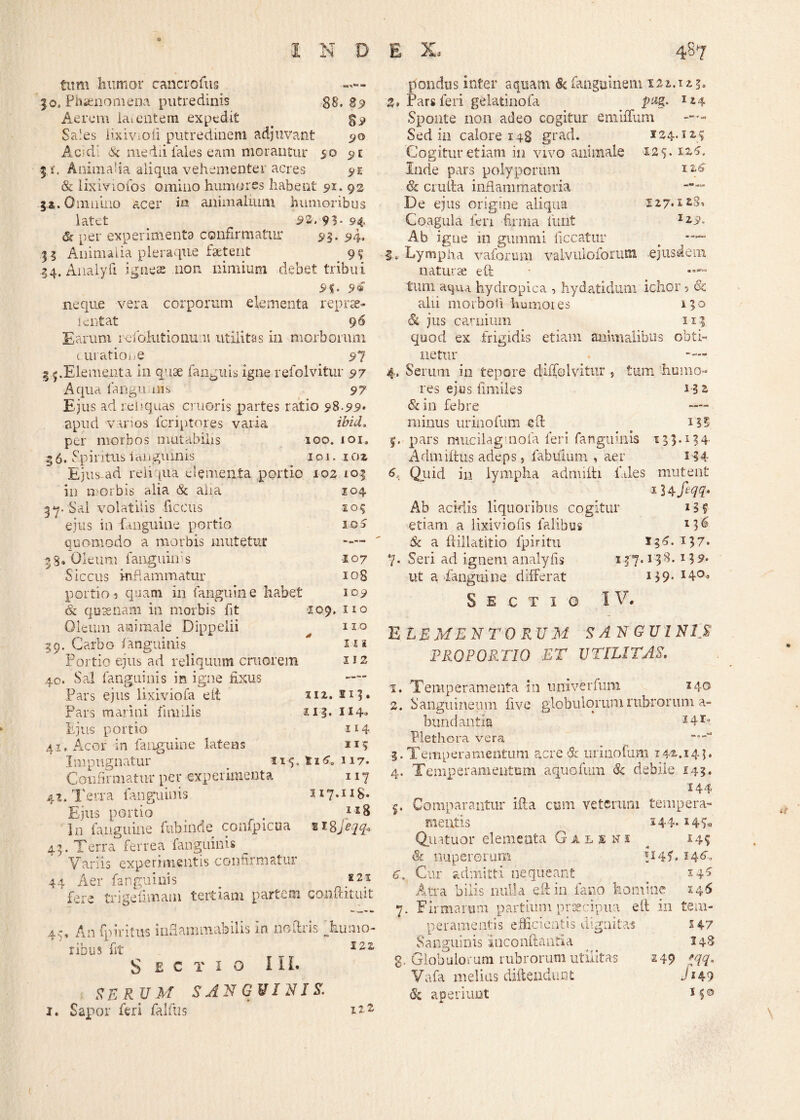 tum humor cancrofus ■«— 30. Phaenomena putredinis 88. 23 Aerem ia» entem expedit < $9 Sa.es lixivioii putredinem adjuvant 90 Acidi & medii fales eam morantur 50 5 i. Animalia aliqua vehementer acres 5>1 8c lixiviofos omino humores habent 91. 92 5*. Omnino acer in animalium humoribus latet 53.93*94 6s per experimenta confirmatur 9$. 94. 35 Animalia pleraque faetent 9$ 34. Analyfi ignes non nimium debet tribui neque vera corporum elementa reprae- lentat 9 6 Earum lefohitionum utilitas in morborum curatione 97 .Elementa in quae fanguis igne refolvitur 97 Aqua fangu nis 97 Ejus ad rei?quas cruoris partes ratio 9%-99> apud varios Icriptores varia ibici, per morbos mutabilis 100. ioi. 56. Spiritus lauguijnis 101. 102 Ei us-ad reliqua dementa portio 102 105 in morbis alia & alia 104 37. Sal volatilis ficeus 105 ejus in fanguine portio 10 5 quomodo a morbis mutetur —— 53» Oleum fanguinis 107 Siccus inflammatur iog portio3 quam in fanguine habet 109 <& quaenam in morbis fit 109. no Oleum animale Dippelii no 39. Carbo fanguinis ni Portio ejus ad reliquum cmorena 112 40. Sal fanguinis in igne fixus — Pars ejus lixiviofa elt 112. np Pars marini fimilis 113. H4» Ejus portio n 4 41. Acor in fanguine latens 115 Impugnatur 115.t16.117. Confirmatur per experimenta 117 4.1, Terra fanguinis 117.118« Ejus portio . i3[& In fanguine ftibinde confpicua 218Jeqq* 45. Terra ferrea fanguinis Variis experimentis confirmatur 44 Aer fanguinis 221 ’ fere trigefimam tertiam partem conftituit 4-, An fp iri tus inflammabilis in noftris Tumo¬ ribus fit 122 Sectio III* SE RU M SANGUINIS. 1. Sapor feri falfus *?-2 pondus inter aquam Sc fanguinem 122.123. %. Pars feri gelatinofa jurg. Sponte non adeo cogitur emiffum Sed in calore 148 grad. 124.125 Cogitur etiam in vivo animale 125- Inde pars polyporum & eruit a inflammatoria — De ejus origine aliqua 127.128, Coagula feri firma furit I^9. Ab igue m gumini liceatur 5. Lympha vaforum valvtiioforutn ejusdem naturae eft • —“ tum aqua hydropica , hydatidum ichor 3 & alii morboii humores 150 Si jus carnium ii| quod ex frigidis etiam animalibus obti¬ netur . —- 4. Serum in tepore dffTolvitur , tum 'humo¬ res ejus fimiles 1-3 2 & in febre —— minus urinofum eft |. pars mucilag nola feri fanguinis 13,3.134- Admiftus adeps, fabulum , aer 134 6, Qiiid in lympha admitti files mutent i34 Ab acidis liquoribus cogitur * 3 f etiam a lixiviofis lalibus x3’6 & a ftillatitio fpiritu 136. 137. y. Seri ad ignem analyfis 137.13^*13 5« ut a fanguine differat I40» Sectio IV. ELEMENTORUM SANGUINIS PROPORTIO ET UTILITAS. 1, Temperamenta in univerfum 140 2. Sanguineum live globulorum rubrorum a- bundantia 34l0 Plethora vera *■'“* 3. Temperamentum acre & urinofum 142.14j. 4, Temperamentum aquofum & debile 143. 144 Comparantur ifta cum veterum tempera¬ mentis 244- 2 Quatuor elementa G a l s ni ^ 14? & nuperorum IHC 146. 6. Cur admitti nequeant 54S Atra bilis nulla eft in fano homine 146 7. Firmarum partiunvjpraeeipua elt in tem¬ peramentis efficientis dignitas 14-7 Sanguinis ineonftantia ^ 148 g, Globulorum rubrorum utilitas 149 W Vafa melius diftendunt Ji49 Si aperiunt M®