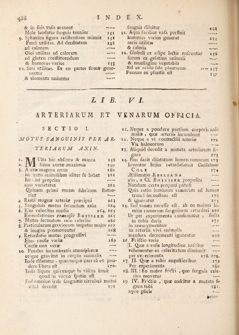 488 I N D E X. *•» Sc in fuis vafis manent fanguis diluitur Male laudatur fanguis tenuior i?i 11. Aqua facilius vafa perfluit 9. Sphaerica figura refiftentiam minuit 1 S1 humores varios generat 3 S S Ferri utilitas. Ad denfitatem nz aeris utilitas n, jS ad calorem Sc caloris Olei utilitas ad calorem 12. Globuli ex adipe la&is nafcimtur 1 $6 ad gluten conlHtuendum . ferum ex gelatina animali Sc humores varios & mucilagine vegetabili “ FSu, **C9 30. Seri utilitas. Ex eo partes firmae gene- Sal ex acido fale plantarum *» ~ 157 rantur Sc elementa uniuntur ***** Ferrum ex plantis eft L I B. V L ARTERIARUM ET VENARUM OFFICIA. SECTIO L MOTUS SANGUINIS PER AR¬ TE R IA R UM A XIN, i. Tt /f Ulta hic obfcura & manca 2f8 a. IVJ. Siflus aortae imaximus 149 5. Aortae magnus arcus 160 in 'rutis animalibus aliter fe habet 161 ho Lini proprius ejus varietates 16z Quinam primi veram fabricam (latue¬ rint ----- 4, Rami magnae arteriae praecipui 16% 5. Sanguinis motus fecundum axin 154 60 Ejus velocitas media 164. 16<; Emendationes Prmcifci Boissier i6<; 7. Motus fecundum axin celerior 166 g. Particularum graviorum impetus major 167 Sc longius promoventur 16% Retardatio motus progreffivi —— Ejus caufae variae 169 Caulae non verae xo. Pondus incumbentis atmofphaerae •*— utique gravitat in corpus animalis ™ Inde dilatatur , quaecnnquc pars ab eo pon¬ dere libera eft _ * re¬ lude liquor qui cunq ue in vifcus irruit quod in vacuo fpatio eft _ —- Sed omnino inde fanguinis circulari motui srlul decedit 371 0. Reque a pondere partium corporis ani** malis , quae arteriis incumbunt - 12. Neque a vi contradidi arteriae 172, Vis balneorum ~ — 23. Aliquid decedit a mutata arteriarum fi¬ gura . 173 14. Pius facit dilatatum lumen ramorum 173 Inventor hujus retardationis Gwlielmus COLS I74 iEftimatio Keiliana --- alia , a Cl. Boissier propofita Nondum certa proponi poteft - — Quia ratio luminum 1 amorum ad lumen trunci inconftans eft 175 & ignoratur 17 f 1 Sed tamen necefte eft. ab eo majori lu¬ mine ramorum fangninem retardari 176 Ut per experimenta confirmatur 3 facta in tubis duris £7 7 in anem yfmatibus -■ — in arteriis vivi animalis menfura decrementi ignoratur 17% 16. Fridlio varia [I. Quse a vafis longitudine nafeitur vehementer ea celeritatem diminuit per experimenta 378.179. 17, II. Quae a tubis anguftiorifeus 179 Per experimenta 3 go x 8. HT. I Eo major , quo farguis ceie- rixis movetur 19 IV. Fri&io Vquse nafeitur a mutata fi¬ gura tubi igf. aque plicis - — icite r-