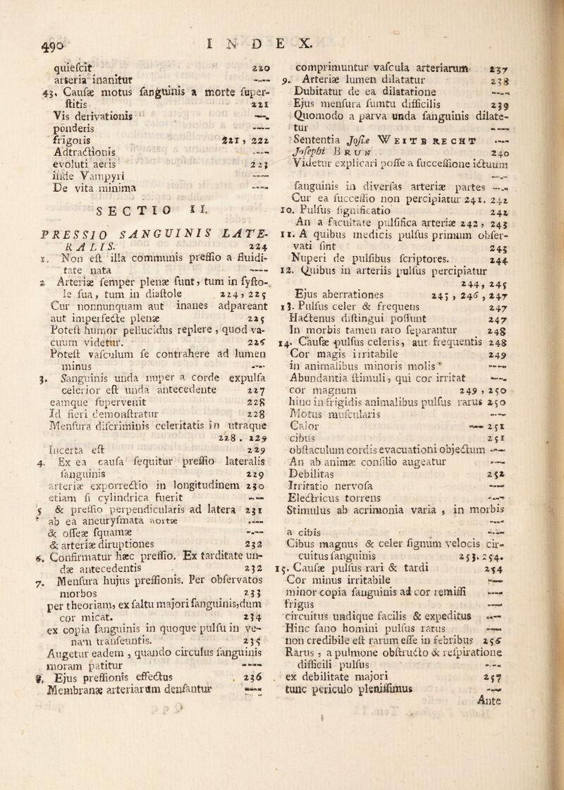 49° 220 e • _ quiefcit arteria inanitur 45» Caufse motus fanguinis a morte fuper- ftitis ais Vis derivationis 1 ponderis —— frigoiis Sai , Z2z AdtradUqnis •— evoluti aeris 21% inde Vampyri De vita minima —— SECTIO 11. PRESSIO SANGUINIS LATE¬ RALIS. 224 i. Non eft illa communis preffio a fluidi- tate nata ^ - z Arteriae femper plenae funt, tum in fyfto-, le fua, tum in diaftole 214., 224 Cur nonnunquam aut inanes adpareant aut imperfedle plenae 215 Poteft humor pellucidus replere , quod va¬ cuum videtur. 224 Poteft vafculum fe contrahere ad lumen minus 3. Sanguinis unda nuper a corde expulfa celerior eft unda antecedente 227 eam que fbpervenit 228 Id fieri demonftratur 228 Menfura difcriihiuis celeritatis in utraque 228 . 225 Incerta eft 22^ 4, Ex ea caufa fle quit ur pr effio lateralis fanguinis . zzg arteriae exporredkio in longitudinem 210 etiam fi cylindrica fuerit -»«■ 5 & pr effio perpendicularis ad latera 231 t ab ea aneuryfmata aortse — <& o fle se fquamse —— & arteriae diruptiones 252 4. Confirmatur haec preffio. Ex tarditate un¬ dae antecedentis . 252 7. Menfura hujus preffionis. Per obfervatos morbos ^ 235 per theoriam, ex faltu majori fanguinis,dum cor micat. 254 ex copia fanguinis in quoque pulfu in ve¬ nam tranfeiuitis. _ 234 Augetur eadem , quando circulus fanguinis moram patitur % Ejus preffionis effedus . 236 Membranae arteriarum denfantur tZ7 2 3$ comprimuntur vafcula arteriarum 5>. Arteriae lumen dilatatur Dubitatur de ea dilatatione Ejus menfura fumtu difficilis 239 Quomodo a parva unda fanguinis dilate¬ tur • — Sententia Joji.e Weitb recht Jofcpbi B r u n 240 Videtur explicari poffe a fucceffione id tuum fanguinis in diverfas arteriae partes Cur ea fucceffio non percipiatur 241. 242 10. Pulfus fignificatio 242 An a facultate pulfifica arteriae 242, 243 11. A quibus medicis pulfus primum offer- vati fmt 243 Nuperi de pulfibus fcriptores. 244 12. Quibus in arteriis pulfus percipiatur 244, 243 Ejus aberrationes 243 , 240,247 13- Pulfus celer & frequens 247 Hacftenus riiftingui poffunt 247 In morbis tamen raro feparantur 24$ 14. Caufae pulfus celeris, aut frequentis 248 Cor magis irritabile 249 in animalibus minoris molis * —— Abundantia flimuli, qui cor irritat — - cor magnum 249 » 240 hinc in frigidis animalibus pulfus rarus 250 Motus mufcularis Calor «—251; cibus . 251 obftaculum cordis evacuationi objedlum An ab animse confilio augeatur ™ Debilitas 232 Irritatio nervofa —- Eledxicus torrens -7 Stimulus ab acrimonia varia , in morbis a»®*1* a cibis —— Cibus magnus 8c celer figmini velocis cir¬ cuitus fanguinis . 253.244. 34. Caufse pulfus rari & tardi 244 Cor minus irritabile ■ minor copia fanguinis ai cor remiffi »— frigus circuitus undique facilis & expeditus »— Hinc fano homini pulfus rarus non credibile eft rarum e fle in febribus 2 4 £ Rarus , a pulmone obftrudlo & refpiratione difficili pulfus — ex debilitate majori 247 tunc periculo pkniffimus Ante