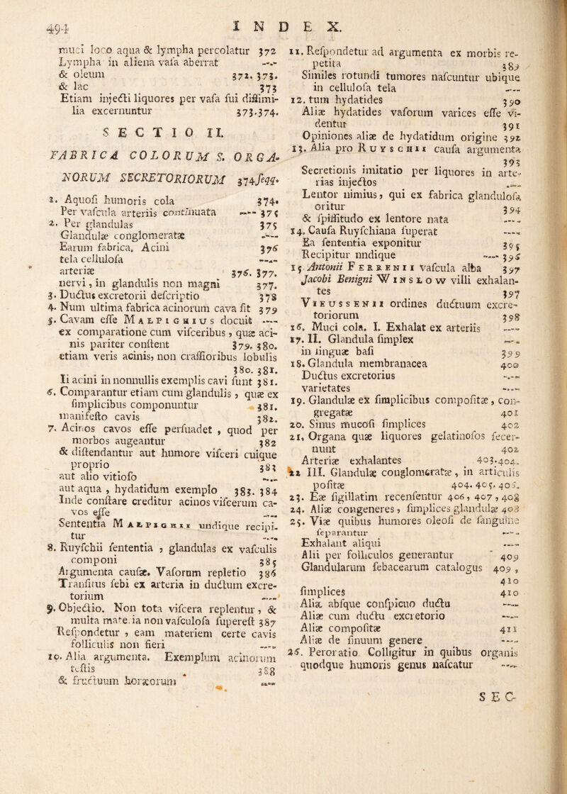 muci loco aqua & lympha percolatur 372 Lympha in aliena vaia aberrat & oleum 372. 375. & lac 373 Etiam injedli liquores per vafa fui diflimi- lia excernuntur 373,374. SECTIO II. FABRI C 4 COLORUM S. ORGA¬ NORUM secretoriorum mfm* 2. Aquofi humoris cola ?74» Per vafcula arteriis continuata 375 z. Per glandulas 375 Glandulae conglomeratae Earum fabrica. Acini 376 tela cellulofa —— arteriae ^ ly7. nervi, in glandulis non magni 377. 3* Dudlus excretorii defcriptio 378 4* Num ultima fabrica acinorum cava fit 379 5. Cavam effe Malpigmius docuit ex comparatione cum vifceribus ? qng» aci¬ nis pariter conflent 379. §go. etiam veris acinis? non craUIoribus lobulis $80. ggr. Ii acini in nonnullis exemplis cavi funt 381. 6. Comparantur etiam cum glandulis? quae ex finiplicibus componuntur 381. manifefto cavis 381. 7. Acinos cavos effe perfuadet , quod per morbos augeantur 382 & diftendantur aut humore vifceri cuique proprio . aut alio vitiofo aut aqua , hydatidum exemplo 383. 384 Inde conflare creditur acinos vifeerum ca¬ vos effe Sententia M alfigh:ii undique recipi¬ tur 8. Ruyfchii lententia , glandulas ex vafculis componi Argumenta caufae. Vafomm repletio 334 Tranfirus febi ex arteria in dudlum excre¬ torium 9* Objedlio. Non tota vifcera replentur ? & multa mate.ia non vafculofa fupereft 387 Refpondetur ? eam materiem certe cavis folliculis non fieri 10. Alia argumenta. Exemplum acinorum tcfiis ^ 388 & fructuum horaeorum 11. Refpondetur ad argumenta ex morbis re- petita _ 38^ Similes rotundi tumores nafcuntur ubique in cellulofa tela 12. tum hydatides 3^0 Aliae hydatides vaforum varices effe vi¬ dentur 391 Opiniones aliae de hydatidum origine 392 13. Alia pro Ruysciui caufa argumenta 392 Secretionis imitatio per liquores in arte¬ rias injedlos Lentor nimius? qui ex fabrica glandulofa oritur 3 & fpilfitudo ex lentore nata 14. Caufa Ruyfchiana fuperat -«« Ra fententia exponitur 39^ Recipitur nnclique 3^ 1 $ Antonii Ferrenii vafcula alba 3 Jacobi Benigni Winslow villi exhalan- __ tes ?5>7 ViEussENii ordines dudtuum excre¬ toriorum 398 1^. Muci cola. I. Exhalat ex arteriis 17. II. Glandula fimplex — * in linguae bafi 359 18. Glandula membranacea 40© Dudtus excretorius varietates 19. Glandulae ex fimplicibus compofitae, con¬ gregatae 401 20. Sinus nuicofi fimplices 402 21. Organa quae liquores gelatinofos fecer- nunt 40% Arteriae exhalantes 403.404. ix III. Glandulae conglomeratae, in articulis pofitae 404.404.405. 23. Ese figiilatim recenfentur 406, 407 ? 408 24. Aliae congeneres ? fimplices glandulae 40.3 25. Viae quibus humores oleofi de fangiune fe parantur - Exhalant aliqui —— Alii per folliculos generantur ‘ 409 Glandularum febacearum catalogus 409 , 410 fimplices 410 Alix abfque confpicuo dudlu Aliae cum dudlu excretorio —— Alix compofitae 411 Aliae de finiium genere —— 25. Peroratio Colligitur in quibus organis quodque humoris genus nafcatur S EO