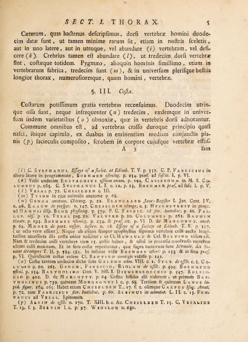 Caettrum, quas hadenus defcripfimus, dorfi vertebrae homini duode¬ cim datae funt, ut tamen minime rarum fit, etiam in noftris fceletis * aut in uno latere, aut in utroque, vel abundare (i) vertebram, vel defi¬ cere (£). Crebrius tamen eft abundare (/), ut tredecim dorfi vertebrae fint, coftaeque totidem. Pygmaeo , alioquin hominis fimillimo , etiam in vertebrarum fabrica, tredecim funt (//;), & in univerfum plerifquebeftiis longior thorax, numerofioresque, quam homini, vertebrae. §. III. Coft#. Coftarom potifiimum gratia vertebras recenfuimus. Duodecim utrrn- que offa funt, neque infrequenter (;*) tredecim, eaedemque in univer¬ fum iisdem varietatibus (o) obnoxiae, quae in vertebris dorfi adnotantun Commune omnibus eft , ad vertebras craffo duroque principio quali nafci, ibique capitulo, ex duabus in eminentiam mediam conjunctis pla¬ nis (p) facieculis compofito, fcrobem in corpore cujufque vertebrae effof- A 3 fani {i) C. Stephaniis. Effays of a fodet, at Edimb. T. V. p. 3 57. C. P. F a f e r c 1 u s iti altero latere in programmate, Bothmer ofteolog. p. 234. prasf. ad fafcic. I. p. VI. (£) Vidit undecim Eustachius ojjmm exam. p. 194. C assebohm in M. S. Co¬ lu m b u s p. 26;. C. Stuphanus L. I. c. i 2. p. 2 j, Boehmer praf ad fafc. 1. p. Va (/) V E s A L p. 72. Cheselden c. HI. (m) Tyson in ejus animalis anatome p. 63. (n) Genga anatoni. Chimrg. p. 23. Biancaard Jaar- Regi fler I. Jan. Cent. I Va n. 46. Kaauw de perfpir. n. 147. Cheselden ofteogr. c. 5. Hebenstreit in progr. ad H a h n 11 difp. Bf.hr pbyfolog. p. 579. P. C. F a b r i c. ad flor, butisbac. p. 66. Fal- L O P. obf. p. S 6. V E S A L pag. 39. V A L V R R D p. 20. C O L U'M B U S p. 2 6?. BaUHIN theatr. p. 195. Boehmer ofleolog. p. 254. & praf. cit. p. VI. D. de M arche t t. anat. p. 64. Me d er de part. refpir. inferv. n. 16. Effays of a foeiety at Edimb. T. V. p. $37. (ut odo ver^ edent). Neque ab aiiqua femper apophyfeos fieprimae vertebras colli auda longi¬ tudine accedoria illa colla unice nafcitur ? ut C). Hunaulc & Cei. Rertino vifum ed. Nam & tredecim colli vertebras cum 15. codis habeo , & nihil in proceiTu tranfverfo vertebra? ultimi colli mutatum. Et in fetu codae reperiuntur, quae fupra numerum' tunt Memoir. des Sa- vans etrangers T. II. p. $84. In infante vidit Boehmer ojleo'. p. 254 & in fetu praf. p. VI. Quindecim codas eidem Cl. Bertino contigit vidilTe p. 142. (0) Codae tantum undecim didae funt Galeno adm. VIII. c 1. Sylv. de ojjlb. c. g. C 0- lumbo p. 60. 26]. G R N g Ai , Fabricio, Riolan de offib. p. 499. Boehmero pfleol. p. 234. Barth o l 1 n 0 Cent. V. hift. L Diemerbroeckio p. 947. R o l f i n- k i o p. 402. D. de Marchett, p. 64 Codas bifidas alii viderunt? ut primaln Bar¬ tholinus p. 739. quintam Morgagnus I. c. p. 68. Tertiam & quintam Lange la- pid* figur. 164. 16$. Habet etiam Cheselden T.. 17. f. 2. olimque Carpus Ifag. Anafc p. 72. tum Fabricius flor, butisbac. p. 60. Albinus in adnotat. L. 11. c. 13. F 0 n» t a n u s ad V e s a l. Epitomen. (p) Ats im de 0Jib. n. 170. T. XIII. b. c. &c. Cheselden T. 15. C, Vesawius