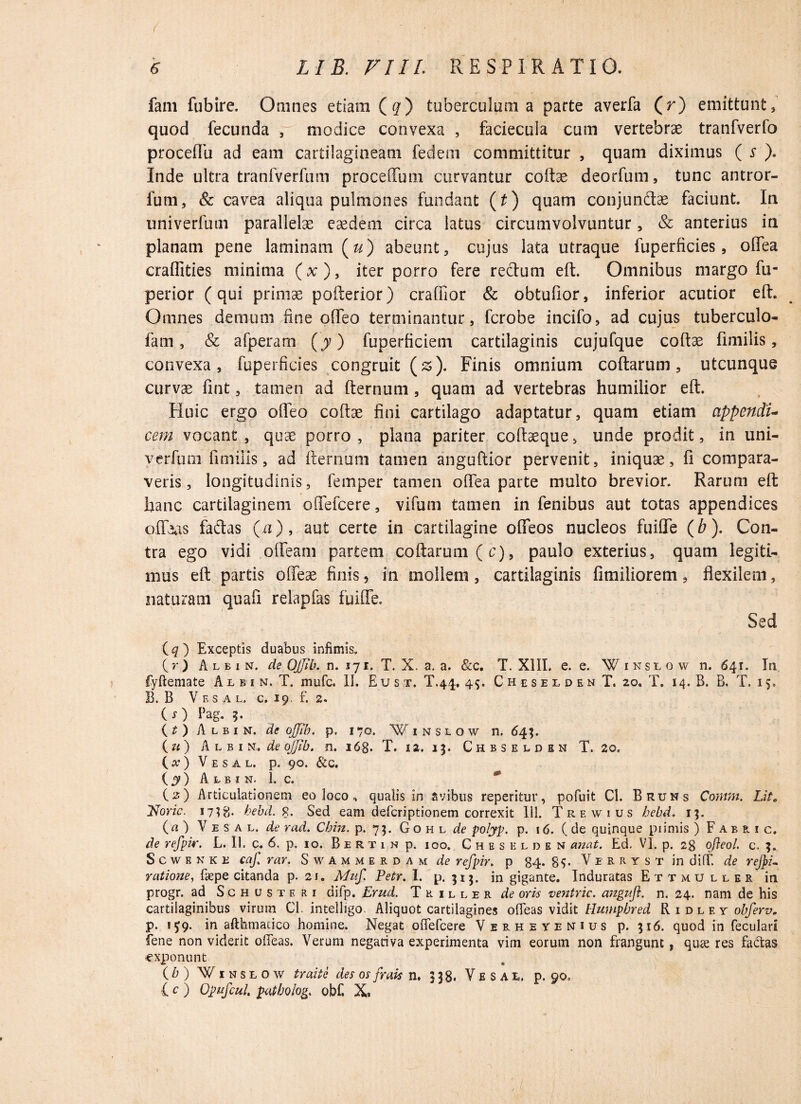 ( fam fubire. Omnes etiam (#) tuberculum a parte averfa (r) emittunt» quod fecunda , modice convexa , faciecula cum vertebrae tranfverfo proceflu ad eam cartilagineam fedem committitur , quam diximus ( s ). Inde ultra tranfverfum proceffum curvantur coftse deorfum, tunc antror- fum, & cavea aliqua pulmones fundant (t) quam conjunctae faciunt. In univerfum parallelae eaedem circa latus circumvolvuntur, & anterius in planam pene laminam («) abeunt, cujus lata utraque fuperficies, olfea craffities minima (x)9 iter porro fere redtum eft. Omnibus margo fu- perior (qui primae pofterior) craffior & obtufior, inferior acutior eft. Omnes demum fine offeo terminantur, fcrobe incifo, ad cujus tuberculo- fam, & afperam (y) fuperficiem cartilaginis cujufque coftae fimilis, convexa, fuperficies congruit (&). Finis omnium coftarum, utcunque curvae fint, tamen ad fternum, quam ad vertebras humilior eft. Huic ergo oflfeo coftae fini cartilago adaptatur, quam etiam appendi¬ cem vocant , quae porro , plana pariter coftaeque» unde prodit, in uni- v-erfum. fimilis, ad fternum tamen anguftior pervenit, iniquae, fi compara¬ veris, longitudinis, fernper tamen olfea parte multo brevior. Rarum eft hanc cartilaginem olfefcere, vifum tamen in fenibus aut totas appendices offaas fadas (a), aut certe in cartilagine offeos nucleos fuifle (b). Con¬ tra ego vidi olfeam partem coftarum (c), paulo exterius, quam legiti¬ mus eft partis offeae finis, in mollem, cartilaginis fimiliorem, flexilem, naturam quafi relapfas fuifle. Sed iq ) Exceptis duabus infimis. (r ) A l b i n, de Ojjib. n. 171. T. X. a. a. &c. T. XIII. e. e. Winslow n. 641. Iti fyftemate Albin, T. mufc. II. Eu st. T.44. 45. C h e s e l d e n T. 20. T. 14. B. B. T. 15. B. B V f. s a l. c. 19. f. 2. (O Pag. 3. (t ) Albin. de ojjib. p. 170. Winslow n. 64;. (u) Albin, de ojjib. n. 168. T. 12. 13. Chbselden T. 20. (#) V E S A L. p. 90. &C. ( y ) Albin. 1. c. (2) Articulationem eo loco , qualis in avibus reperitur, pofuit Cl. Bruns Contm. Lil. Tsoric. 1738. hebd. 9,. Sed eam defcriptionem correxit 111. Trewius bebd. 13. (a ) V e s a l. de rad. Chin. p. 73. Gohl de polyp. p. 16. ( de quinque piimis ) F a b r i c. de rcfpir. L. II. c. 6. p, 10. B e r t 1 n p. 100. Cheselden anat. Ed. VI. p. 28 ojleol. c. 3. S c w e n k E caj rar. Swammerdam de refpir. p 84. 8$. V e r r y s t in di IT. de rejpi- ratione, fiepe citanda p. 21. Muf. Petr. I. p. 313. in gigante. Induratas Ettmuller in progr. ad Schusteri difp. Errnl. Tkiller de oris ventric. angufl. n. 24. nam de his cartilaginibus virum Cl. intelligo. Aliquot cartilagines ofleas vidit Humpbred Ridley obferv. p. 1^9. in afthmatico homine. Negat ofiefcere Verheyenius p. 316. quod in feculari fene non viderit offeas. Verum negariva experimenta vim eorum non frangunt, qiwe res fadas exponunt {b) Winslow traite des os frais n. 338. Vesac p. 90. f c ) Opufcul. patholog. obf. X»