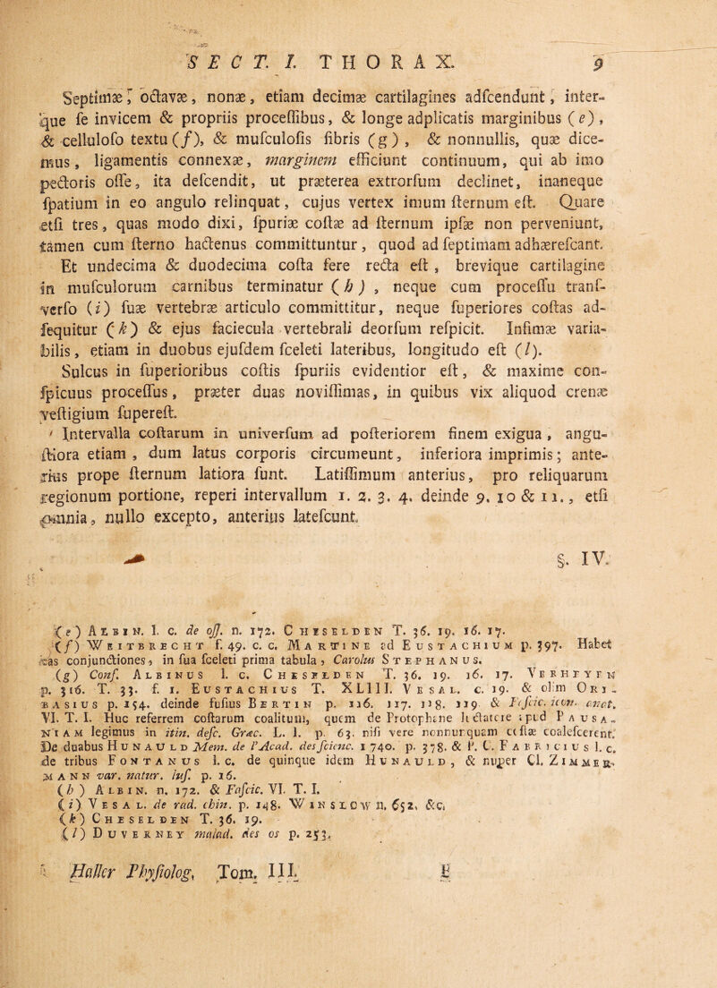 .. <S\w' v- ?Vvt “ -- S E C T. L THORAX. § Septinise \ octava, nonae , etiam decimse cartilagines adfcendunt, inter- que fe invicem & propriis proceflibus, & longe adplicatis marginibus (e), & cellulofo textu (/), & mufculofis fibris (g) , & nonnullis, quae dice¬ mus, ligamentis connexae, marginem efficiunt continuum, qui ab imo pedoris ofle, ita defcendit, ut praeterea extrorfum declinet, inaneque fpatium in eo angulo relinquat, cujus vertex imum fternum eft. Quare etfi tres, quas modo dixi, fpuriae coffae ad fternum ipfae non perveniunt, tamen cum fterno hadenus committuntur, quod ad feptimam adhaerefcant. Et undecima & duodecima cofta fere reda eft , brevique cartilagine in niufculorum carnibus terminatur (/; j , neque cum proceffu tranf- verfo (i) fuae vertebra articulo committitur, neque fuperiores coftas ad- fequitur (*^) & ejus faciecula vertebrali deorfum refpicit. Infimae varia¬ bilis, etiam in duobus ejufdem fceleti lateribus, longitudo eft (/). Sulcus in fupedoribus coftis fpuriis evidentior eft, & maxime con- fpicuus proceffus, praeter duas noviflimas, in quibus vix aliquod crenae veftigium fupereft. ' Intervalla coftarum in univerfum ad pofteriorem finem exigua , angu- ftiora etiam , dum latus corporis circumeunt, inferiora imprimis; ante- jiiis prope fternum latiora funt. Latiflimum anterius, pro reliquarum regionum portione, reperi intervallum i. 3. 3, 4, deinde 9. 10 & 11., etfi £Miuiia5 nullo excepto, anterius latefcunt §• IV. (O Aebim. 1. c. de oJJ. n. 172. C iiisumn T. 36. 19. i6. 17. (/) Wbitbocht f. 49. c. c. Ma rtine sd Eustachium p, J97. Habet >as conjundiones5 in fua fceleti prima tabula 5 Carolus Stephanus, (g) Conf,\ Albinus 1. c. Chiselden T. 5 6. 19. 16. 17. V e b h r y r 14 p, 3 16. T. 3 $. f. 1. Eustachius T. X L111. V e s a l. €.19. & obm Ori. b asius p. 154. deinde fuftus Bertin p. u6, 117. ng, 319 & Fefdc. icon. artat. VI. T. I. Huc referrem coftarum coalitu 111, quem de Protoplune h&atcie i pi:d Pausa» ni A m legimus in it in. defc. Grac. L. 1. p. 63. nifi vere nonnurquam ccftse coalefcerent. De duabus Hunauld Mem. de VAcad. des fcicnc. 1 740. p. 578. & P. L Fabricius 1. c. de tribus Fontanus 1. c. de quinque idem Hunauld, & nujper Cl, Z1 m m e &■> ;m a N n va,r. natur, luf. p. 16. (£ ) A lb 1 n. n. 172. & Fafcic. VI. T. I. ( i) V e s a l. de rad. chin. p. 148. W 1 n s LCW n, 652, (1:) Chiselben T. 36. 19. (/) Duveahey malaci. des os p. 253,