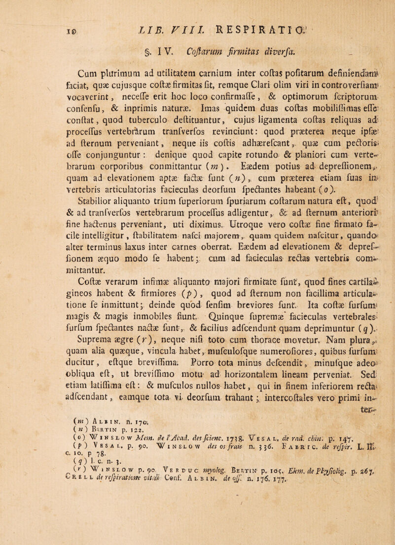 §. I V, Cojiarum firmitas diverfa: Cum plurimum ad utilitatem carnium inter collas pofitarum definiendatif faciat, quse cujusque collae firmitas fit, remque Clari olini viri in controverfianr vocaverint, neceflfe erit hoc loco confirmaffe , & optimorum feriptorum confenfu, & inprimis naturae. Imas quidem duas collas mobiliffimas effe’ confiat, quod tuberculo deftituantur, cujus ligamenta collas reliquas ad; proceffus vertebrarum tranfverfos revinciunt: quod praeterea neque ipfe ad fternum perveniant, neque iis collis adhaerefeant , quas cum pedoris» offe conjunguntur: denique quod capite rotundo & planiori cum verte- brarum corporibus committantur (w). Eaedem potius ad depreflionem-*. quam ad elevationem aptae fadae funt (n}3 cum praeterea etiam fuas iw vertebris articulatorias facieculas deorfum fpedantes habeant (o). Stabilior aliquanto trium fuperiorum fpuriarum collarum natura eft, quod & ad tranfverfos vertebrarum proceffus adligentur, & ad fternum anteriori* fine hadenus perveniant, uti diximus, Utroque vero coli» fine firmato fa¬ cile intelligitur , Habilitatem nafei majorem , quam quidem nafeitur, quando alter terminus laxus inter carnes oberrat. Eaedem ad elevationem & deprefc* fionem aequo modo fe habent ; cum ad facieculas redas vertebris com^ mittantur. Collae verarum infimae aliquanto majori firmitate funt, quod fines cartila^ gineos habent & firmiores (p) , quod ad fternum non facillima articula^ tione fe inmittunt; deinde quod fenfim breviores funt Ita coftae furfum* magis & magis inmobiles fiunt Quinque fupremae facieculas vertebrales furfum fpedantes nadae funt, & facilius adfcendunt quam deprimuntur (g)e Suprema aegre (r), neque nifi toto cum thorace movetur. Nam plura * quam alia quaeque, vincula habet, niufculofque numerofiores, quibus furfum ducitur, eftque bteviffima. Porro tota minus defeendit, minufque adeo obliqua eft, ut breviffimo motu ad horizontalem lineam perveniat Sed etiam latiffima eft: & mufculos nullos habet, qui in finem inferiorem reda> adfcendant, eamque tota vi deorfum trahant; intercoftales vero primi in¬ ter^ (m) Aljin. n. 170. ( n ) B-;rtin p. 122. (0) Winslow Mem. de lyAcad. des fcienc. 17 Ve sal. de rnd. chin. p. 147. (p ) V e s a l, p. 90. Winslow des os frais n. 3 3 6. Fabrtc. de refpir. L. Ili c. so. p 78. ( q ) 1* c. n- 3. (r ) W 1 n slo w p. 9 o Ver duc myolog, BertiN' p. id^0 Ekme de Pfyfiolbg. p. 0,6^ i/ r E L L de refpir (itione vitale C©nf. Albin, de ojf n. jf6, 177, /