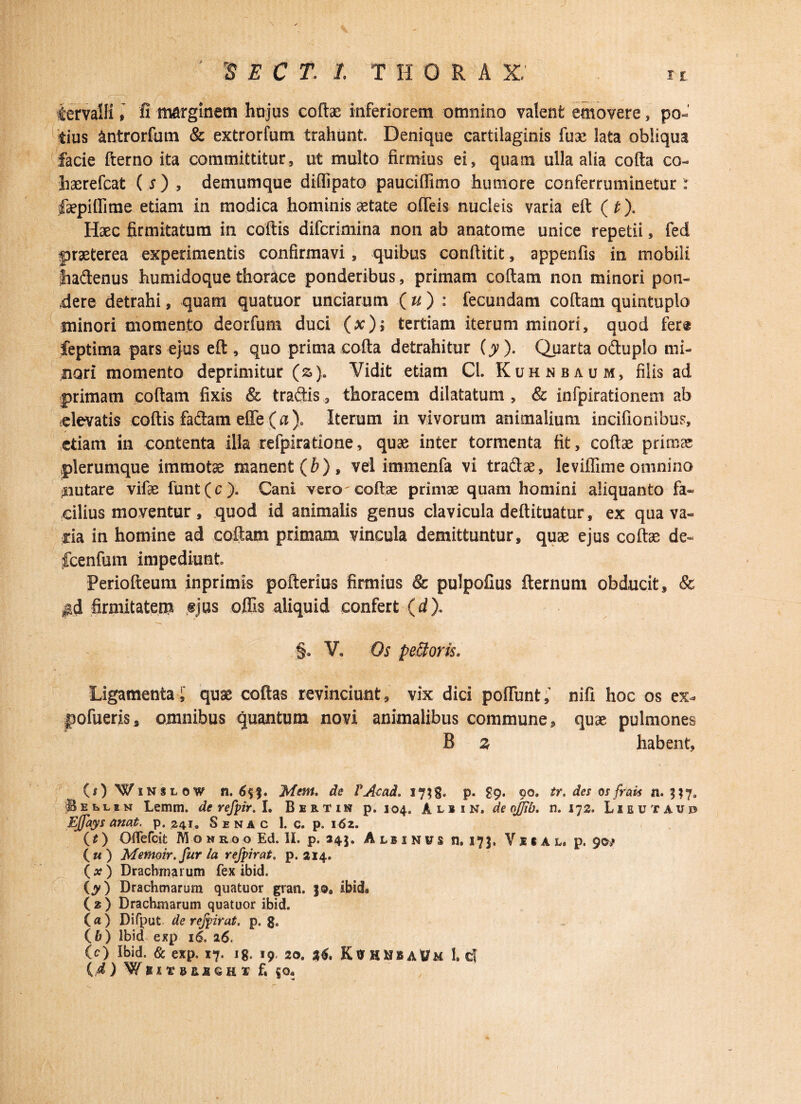 rS E C T. I T H 0 R A X' n iervalli, fi marginem hujus coftae inferiorem omnino valent emovere, po¬ tius antrorfum & extrorfum trahunt. Denique cartilaginis fua2 lata obliqua facie fterno ita committitur, ut multo firmius ei, quam ulla alia cofta co- liaerefcat ( s ) , demumque diffipato pauciflimo humore conferruminetur : fepiffime etiam in modica hominis aetate offieis nucleis varia eft (t). Haec firmitatum in coftis difcrimina non ab anatome unice repetii, fed praeterea experimentis confirmavi , quibus conftitit, appenfis in mobili tiadenus humidoque thorace ponderibus, primam coftam non minori pon¬ dere detrahi, quam quatuor unciarum ( u ) : fecundam coftam quintuplo minori momento deorfum duci (x); tertiam iterum minori, quod fere feptima pars ejus eft , quo prima cofta detrahitur (y ). Quarta oduplo mi¬ nori momento deprimitur (s). Vidit etiam Cl. Kuhnbaum, filis ad primam coftam fixis & tradis, thoracem dilatatum , & infpirationem ab «levatis coftis fadam effe (a )» Iterum in vivorum animalium incifionibue, etiam in contenta illa refpiratione, quae inter tormenta fit, coftae primae plerumque immotae manent (£), vel immenfa vi tradae, leviffime omnino nutare vifte funt(c). Cani vero^ coftae primae quam homini aliquanto fa¬ cilius moventur, quod id animalis genus clavicula deftituatur, ex qua va¬ ria in homine ad coftam primam vincula demittuntur, quae ejus coftae de- fcenfum impediunt Periofteum inprimis pofterius firmius & pulpofius fternuni obducit, 8c $d firmitatem «jus offis aliquid confert (d). §. V» Os pe&oris. Ligamenta; quae coftas revinciunt, vix dici poffiunt; nifi hoc os ex- pofueris, omnibus quantum novi animalibus commune, quae pulmones B % habent, (O Winslow n. Ment. de TAccui. 17;g, p. £9. 90. tr. des osfrak n. n7* 'Sellin Lemm. de refpir. I. Bertin p. 104. A l 1 1 N. de ojjlb. n. 172. Lieutaup Effays anat. p. 241. S e n a c 1. c. p. 162. (t) Oflefcit M o n r o o Ed. II. p. 245. A lbi n vs n. 173. Viial, p. 9©/ («) Memoir.fur ia refpir at. p. 214. (a?) Drachmarum fex ibid. iy) Drachmarum quatuor gran. j©. ibid» ( 2 ) Drachmarum quatuor ibid. (а) Difput de refpir at. p. ga (б) Ibid exp 16. 16. (c) Ibid. & exp. 17. 18. 19. 20. 36. K0HHBAVM 1. c!