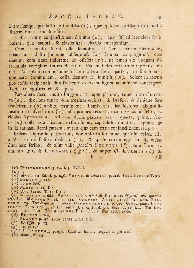imtrorfumque produdo fe immittat (£) , quas quidem cartilago fola mobi¬ litatem hujus articuli efficit. Codas primae conjundionem diximus (&), quae fit ad lateralem facie- cula.tn , quae majori , & claviculari facieculae interponitur. Cum fecundo derni o£fe femioffea , hadenus tamen plerumque, etiam in adulto [homine obfequiofa (x) lamina conjungitur1, quae demum cum aetate induratur & offefcit (y ) , ut tamen vix unquam di- fcriminis vedigium totum deleatur. Eadem fedes antrorfum inprimis emi¬ net. Ad ipfam conjundionem cum altera fterni parte , in linum utri¬ que parti communem 5 cofta fecunda fe inmittit ( z ). Solent in (lento pro codis recipiendis duae facieculae ex ovata figura acuminatae convergere. Tertia triangularis ed & afpera. Pars altera derni multo longior, utrinque planior, tamen introrfum ca¬ vata), deorfum eundo & antrorfum eminet, & latefcit, & denique fere femicirculari (b) ambitu terminatur. Tranfverfas, fed leviores, aliquot li¬ nearum tranfverfarum ( c) infcriptiones retinet, quae divertas in fetu par¬ ticulas feparaverunt. Ad eam derni partem tertia, quarta, quinta, fex- fca (d) coda vera, iterum infuos fimis, capitula fua inmittit, feptima aut In folam hanc derni partem , aut in ejus cum tertia conjundionem recipitur. Eadem aliquando perforatur, non obfcuro foramine, quale in fceleto ed,1 a Vesalio Bafilea dedicato (e), & quale coram ego in alio video dum haec fcribo, & olim vidit Jacobm Sylvius (/), tum Eusta- CHIUS (g ) y & R I 0 L A N U S ( g * ) , & HUpeE Cl. K U L M U S ( /j ) 8& B- 3 alii (?) W e i't b r vc u t p. 14. f. 5. T. L k C«) p. (x) Moneoo Ed. II. p. 246, YgsAL, de cbin& rad. p. 126, Pingit Bisloo T. 95.: (jy ) B E R T I N p. 164. I 2 ) Idem ibid. (a) Albin.T. 14. f. 2, (b ) Conf Adbin. T. 14. f. 1, i. inslqw a. 666. Ve sal rus 1. e. tres* facit f. r. c. 19; & fcelet. tot', qiMiId# vero f. 6. M o n r o o Ed. II. p. 24;., Sylvius. Albinus ojf. fct. p. 82. B e it ^ T 1 p. 174* Tres & quatuor numerat. Diemerbk o e c k p. 549. Quatuor pingit C h e- seldenT. 19, tres T. 17. f. 2. unam f. r. & T. 16. f. r. duas T. 16. f. i» Tres Eu* jTAcmffs T. 4 j. Tres Albinus T. 14. f. u z. Duas coram video, (d) Bertin p, 16&. (O Plater p, 45. addit cordis forma efc (f) De Ojjib. p. 2g. (g) f e. p. igo. (g*) Ad L a urent, p, 637, Addit in feminis frequentius perta4 4h) Anat, fabmetf