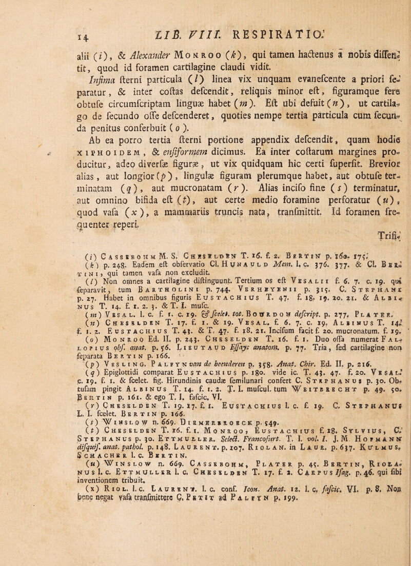 alii (i), & Alexander Momroo (k), qui tamen ha&enus a nobis diffen* tit, quod id foramen cartilagine claudi vidit. Infima fterni particula (/) linea vix unquam evanefcente a priori fe- paratur, & inter coftas defcendit, reliquis minor eft, figuramque fere obtufe circumfcriptam linguae habet {m). Eft ubi defuit (n) , ut cartila¬ go de fecundo ode defcenderet, quoties nempe tertia particula cum fecun¬ da penitus conferbuit ( o ). Ab ea porro tertia fterni portione appendix defcendit» quam hodie xiphoidei , & enfiformem dicimus. Ea inter coftarum margines pro¬ ducitur, adeo diverfae figurae» ut vix quidquam hic certi fuperfit. Brevior alias, aut longior (p), lingulae figuram plerumque habet» aut obtufe ter¬ minatam (#) , aut mucronatam (r). Alias incifo fine (r) terminatur» aut omnino bifida eft {£), aut certe medio foramine perforatur (u) s quod vafa (x), a mammariis truncis nata» tranfmittit. Id foramen fre¬ quenter. reperi (i) CasssbohmM. S, Chisslosn T. *6. £ 2. BeRTiw p. i&j. 17?: (k) p. 248» Eadem eft obfervatio Cl. H y n a y l d Mem. 1, c. 576. 577. & CL f i n i 5 qui tamen vafa pon excludit. (/) Non omnes a cartilagine diftinguunt. Tertium os eft Vesaui f. 6. 7. c. 19. qui leparavit, tum Bartholini p. 744. Verhbyenii p. 119. C. Stephani p. 27. Habet in omnibus figuris Eustachius T. 47. £ i8<> 19.20.21. & Albi,? nus T. 14. f. 1. 2. f. & T. I. mufe. ( m ) V e s a l. 1. c. f. 1. c. 19. & fcelet. tot. BotTRDOH defript. p. 277» Flater, (n) Ghesslden T. 17. f. 1. & 19. Vesal. f. 6. 7. c. X9? AlbimusT. 14^ f. 1.2. Eustachius T. 4?. & T, 47. f. ?8. 21. Incifum facit f. 20. mucronatum, f. 19, (0) M 0 n r 0 0 Ed. II. p. 245. Gheseldem T. 16. f. 1. Duo offa numerat F a l* lopius obf. anat. p. 0. Lieutaup anatom. p. 77. Tria, fed cartilagine nom feparata B e r t i n p. 166. (p) Vesiing, Palfyn vem de beenderejt p. 3 fg. Anat. Cbir. Ed. II. p. 216. ( q ) Epiglottidi comparat Eustachius p. igo. vide ic. T. 45. 47. f. 20. V e $ a l. €. 19. f. 1. & fcelet. iig. Hirundinis caudae femilunari confert C. Stiphanus p. 30. Ob~ tufam pingit Albinus T. 14. f. 1. 2. T. I. mufcul tum Weitereght p. 49. 50* P e r t 1 n p. 161. & ego T. I. fafcic. VI. ( r ) C h e s e l p e n T. 19. x 7. f. i. Eustachius 1. c. £ 19. C. Stephaniu L. I. fcelet. B e r t 1 n p. 166. ( s ) Wihsldw n. 669. Biemer.bs.oegk p» 549. (t) Cheselden T. 16. £ 1. Monaooj Eustachius f. 28. S y l v i p s , C» Stephanus p. 90. Ettmu&ler. Sekfl. Franco fur t. T. I. voU L J. M Hofmanit difquif. anat. pathol. p. 148. L a u r e n t. p. 107. Riqlam, in L a u r. p. 6 $ 7. Kitlmus» $ C H A C H E R l. C. BeRTIN, («) Winslow n. 669. Cassebohkc» Plater p. 49. Beetin, Rio&a« nus i. c. EttmullerLc. Chisudbm T. 17. £ 2. Carpus Ifag, p,46. qui fibl inventionem tribuit. (x) Riol. 1. c. Laurini. 1. c. eonf. Icon. Anat. 12. L c, fafiic* VI. p. 8» Nob bene negat vafa tranfmitterc G, Psxit P a l e x n p. 199*