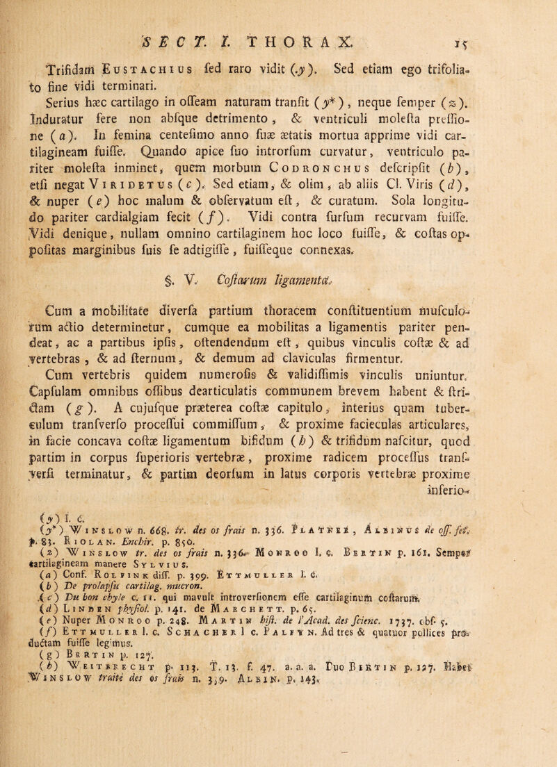 Trifidam Eustachius fed raro vidit (..?). Sed etiam ego trifolia- to fine vidi terminari. Serius haec cartilago in o fle ani naturam tranfit (^*) , neque femper (s). Induratur fere non abfque detrimento , & ventriculi mole fla preffio- ne (a). In femina centefimo anno fuae aetatis mortua apprime vidi car¬ tilagineam fuiffe. Quando- apice fuo introrfum curvatur, ventriculo pa¬ riter molefta inminet, quem morbum Codronchus defcripfit (b) 9 etfi negat Viridetus ( e ), Sed etiam, & olim , ab aliis Cl. Viris ( d), & nuper (e) hoc malum & obfervatum eft, & curatum. Sola longitu¬ do pariter cardialgiam fecit (/). Vidi contra furfum recurvam fuiffe. “Vidi denique, nullam omnino cartilaginem hoc loco fuiffe, & eoftas op* politas marginibus fuis fe adtigifle , fuiffeque connexas, §. V, Cqfiarum ligamenta Cum a mobilitate diverfa partium thoracem conftituentium mufculo- 5tum adio determinetur, cumque ea mobilitas a ligamentis pariter pen- deat, ac a partibus ipfis, oftendendum eft , quibus vinculis coftae & ad vertebras, & ad fternum, & demum ad claviculas firmentur» Cum vertebris quidem numerofis & validiflimis vinculis uniuntur» Capfulam omnibus offibus dearticulatis communem brevem habent & ftri- dam (g). A cujufque praeterea coftae capitulo, interius quam tuber¬ culum tranfverfo proceffui commiffum, & proxime facieculas articulares, in facie concava coftae ligamentum bifidum ( b) & trifidum nafeitur, quod partim in corpus fuperioris vertebrae, proxime radicem proceflus tranf- terfi terminatur, & partim deorfum in latus corporis vertebrae proxime inferio^ ' ' '' “ >. ' ■ ' i';- ■ . -• . Cjv) I. c. (y*) V/iusLOwti, 668• tr. des os frais n. } 36. fiATKO , Albi Htv$ de off. fef* ^.85. R 1 o l a n. Enchir. p. 8^0» (2)(¥inslow tr. des os frais n.}$•&- Monroo 1, c, Bbstin p. 161, Semp&f tartilagineam manere Syl vius. (a) Conf. Rou ink diff. p. 199. Ettmuiler 3. c» {b) Ve prolapfu cartilag. muCYOn. ,< O Du bon chyle c. n. qui mavult introverfionem effe cartilaginum coftarmii {d) Linbin phyfiol. p. 141. de Maechett. p. 6$. ( e) Nuper Monroo p. 248. Martin hift, de fjicad. des fcienc. 1757. obf* {/) EttmullerI.c. Schacher 1 c. f alh n. Ad tres & qiaatuor pollices pm* ductam fuiffe leg:mus. ( g ) Bsrtin p. 127. O) W eitbbecht p. 113. T. n. f. 47. a. a. a. EuoBietjn p. i;?. fiakfc