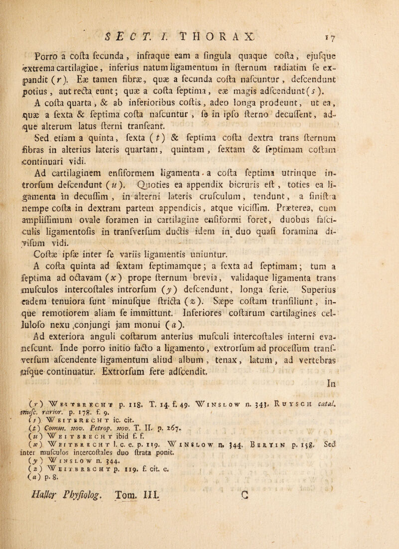 Porro a colla fecunda , infraque eam a lingula quaque cofta, ejufque extrema cartilagine, inferius natum ligamentum in fternum radiatim fe ex¬ pandit (r). Eae tamen fibrae, quae a fecunda cofta nafcuntur, defcendunt potius, aut reda eunt; quae a cofta feptima , eae magis adfcenduntfj ). A cofta quarta > & ab inferioribus coftk, adeo longa prodeunt, ut ea, quse a fexta & feptima cofta nafcuntur , fe in ipfo fterno decuftfent, ad- que alterum latus fterni tranfeant. Sed etiam a quinta, fexta (t) & feptima cofta dextra trans fternum fibras in alterius lateris quartam, quintam, fextam & feptimam collam continuari vidi. Ad cartilaginem enfifGraiem ligamenta* a cofta feptima utrinque in- trorfum defcendunt (u). Quoties ea appendix bicruris eft , toties ea li¬ gamenta in decuflim , in alterni lateris crufculum, tendunt, a finiftca nempe cofta in dextram partem appendicis, atque viciffim. Praeterea, cum atnpliffimum ovale foramen in cartilagine en fi for mi foret, duobus falci¬ culis ligamentofis in tranfverfuni dudis idem in^ duo quali foramina di- vifum vidi. % Coftse ipfe inter fe variis ligamentis uniuntur. A cofta quinta ad fextam feptimamque; a fexta ad feptimam; tum a feptima adodavam(^) prope fternum brevia, validaque ligamenta trans mufcuios intercoftales introrfum (y) defcendunt, longa ferie. Superius eadem tenuiora funt minufque ftrida (&). Saspe coftam tranfiliunt, in- que remotiorem aliam fe immittunt. Inferiores collarum cartilagines cel- Julofo nexu .conjungi jam monui (a). Ad exteriora anguli collarum anterius niufculi intercoftales interni eva- nefcunt. Inde porro initio fa&o a ligamento, extrorfum ad proceflum tranf- verfum afcendente ligamentum aliud album, tenax, latum, ad vertebras irfque continuatur. Extrorfum fere adfcendit. In (r) W EitBEECHi p. n8. T. 14. f. 49. Winslow 11.343* Ruysch cataL mufc. rarior. p. 178. f. 9. » ( f ) ¥ EITSRECIIT IC. Clt. (.£) Comm. nov. Petrop. nov. T. II. p. 267. (u) Weituecht ibid f. f. (a?) Weitbucht U. e, p. 119. Winuow n« 344. BmtiN p, i$g. Sed inter mufcuios intercoftales duo ftrata ponit. (y) Winslow n. 344, ( 2 ) W EITBRECHT p. 119. f. cit. e, O) p. 8. Haller Phyfiolog. Tom. III C