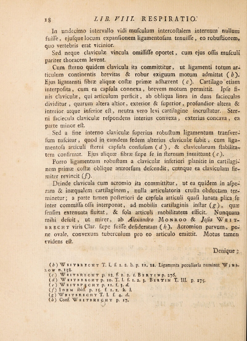 18 Ia undecimo intervallo vidi mufcuium infcercoftalem internum nullum fuifle, ejufque locum expanfionem ligamentofam tenuiffe, eo robuftiorem, quo vertebris erat vicinior. Sed neque claviculae vincula omifliflfe oportet, cum ejus offis mufcull pariter thoracem levent. Cum fterno quidem clavicula ita committitur, ut ligamenti totum ar- ticulum continentis brevitas & robur exiguum motum admittat (&)J Ejus ligamenti fibrae aliquae coltee primae adhaerent (c). Cartilago etiam interpofita, cum ea capfula connexa, brevem motum permittit Ipfe fi» nis claviculae, qui articulum perficit, ab obliqua linea in duas faciecu!a$ dividitur , quarum altera altior, exterior & fuperior, profundior altera & interior atque inferior eft, neutra vero levi cartilagine incruftatur. Ster¬ ni faciecuia claviculae refpondens interius convexa, exterius concava, es parte minor eft. Sed a fine interno claviculae fuperius robuftum ligamentum tranfver- Ium nafcitur, quod in eamdem fedem alterius claviculae fubit, cum liga- mentofa articuli fterni capfula confufum (d) , & clavicularum Habilita¬ tem confirmat. Ejus aliquae fibrae fsepe fe in Remum inmittunt (e). Porro ligamentum robuftum a clavicula inferiori planitie in cartilagi¬ nem primae coftse oblique antrorfum defcendit, cumque ea claviculam fir¬ miter revincit (/). Deinde clavicula cum acromio ita committitur, ut ea quidem in afpe- rara & inaequalem cartilaginem, nulla articulatoria crufta obductam ter¬ minetur; a parte tamen pofteriori de capfula articuli quafi lunata plica fe inter commiffa offa interponat, ad mobilis cartilaginis inftar (g), quas fenfim extenuata fluitat, & fola articuli mobilitatem efficit. Nunquam mihi defuit, ut mirer, ab Alexandro Monroo Sc Jofia Weit- brecht viris Clar. faepe fuifte defideratam ($)• Acromion parvum, pe¬ ne ovale, convexum tuberculum pro eo articulo emittit. Motus tamen evidens eft. Denique g. (ri^simicHT T. f. f. x. s, Ii. p. xi» iz. Ligamenta peculiaria fiominat 'W i»I» i. o w u. x 38- (c) ‘WkiTERECKT p, 12. f. I. 2'. /. B E R T I N p. 27^. (rf) Weitbbbght p. 10. T. I. f. 1.2, j, BexVin T. III, p. 27$, (e) W B I T B P | c H T p. II, f. $. d. (/) Idem ibici p. 15. f. 1,2. k. E (ij^XITBRKCHT T. I. f- 4. d. {b) Conf. ¥BI'fBRECHT p. 17,