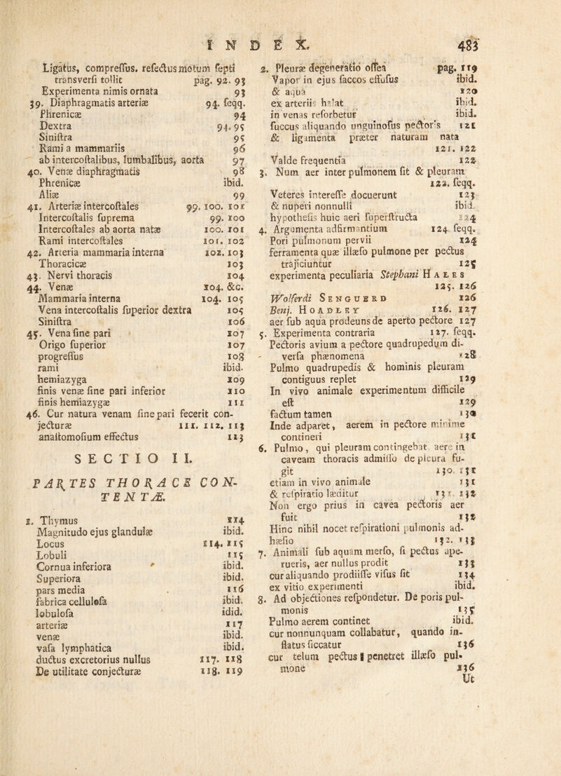 Ligatus, compreffus. refedus motum fepti transverfi tollit pag» 92, 91 Experimenta nimis ornata . 9? 59. Diaphragmatis arteriae 94. feqq. Phrenicae 94 Dextra 94-95 Siniftra 9? Rami a mammariis 96 ab intercoftalibus, lumbalibus, aorta 97 40. Venae diaphragmatis 98 Phrenicae ibid. Aliae 99 41. Arterias intercoftales 99 . 100. ior Intercoftalis fuprema 99. roo Intercoflales ab aorta natae 100. 101 Rami intercoflales 101. 102 42. Arteria mammaria interna S02.10$ Thoracicae 105 45, Nervi thoracis 104 44. Venae 304. &c. Mammaria interna 0 M O M Vena intercoftalis fuperior dextra 105 Siniftra IO6 4f. Venafinepari 30 7 Origo fuperior 107 progrefius 108 rami ibid. hemiazyga 109 finis venae fine pari inferior 310 finis hemiazygae III 46. Cur natura venam fine pari fecerit con- jeduras 111. II 2. 11} anaftomofium effedus 11} SECTIO II. F ABITES THORACE CON- TE N TjE. 2. Thymus 214 Magnitudo ejus glandulae ibid. Locus 114.115 Lobuli EI? Cornua inferiora ibid. Superiora ibid. pars media 116 fabrica cellulofa ibid. lobulofa idid. arteriae ii? venae ibid. vafa lymphatica ibid. dudus excretorius nullus 117. De utilitate conjedurae K 3g. SX9 2, Pleurae degeneratio offea Vapor in ejus faccos effufus & aquk ex arterii h?-at pag. ii0 Ibid. ibid. in venas reforbetur ibid» fuccus aliquando unguinofus pedoris izi & ligamenta praeter naturam nata 121. 122 Valde frequentia I22> |v Num aer inter pulmonem fifc & pleuram 122. feqq. Veteres interefle docuerunt 12 } & nuperi nonnulli ibid, hypothefis huic aeri fuperftruda •: ?4 4. Argumenta adfirmantium 124 feqq. Pori pulmonum pervii 124 ferramenta quae illaefo pulmone per pedus trajiciuntur 125 experimenta peculiaria Stepbani Haies 12$. izS JVolferdi Sengusrd 126 Benj. Hoadlby 126. 127 aer fub aqua prodeunsde aperto pedore 127 $. Experimenta contraria 127* feqq. Pedoris avium a pedore quadrupedum di- verfa phaenomena *2S Pulmo quadrupedis & hominis pleuram contiguus replet 129 In vivo animale experimentum difficile eft fadum tamen # 13® Inde adparet, aerem in pedore minime contineri M£ 6. Pulmo, qui pleuram contingebat aere in caveam thoracis admilfo de pleura fu¬ git . _ M orjr etiam in vivo animale j 51 & refpiratio laiditur iyr... i\t Non ergo prius in cavea pedoris aer fuit M * Hinc nihil nocet refpirationi pulmonis ad- haefio «}*. M| 7. Animali fub aquam merfo, fi pedus ape¬ rueris, aer nullus prodit 1M cur aliquando prodiiffe vifus fit 1*4 ex vitio experimenti ibid. g. Ad objediones refpbndetur. De poris pul¬ monis M? Pulmo aerem continet ibid. cur nonnunquam collabatur, quando in¬ flatus Occatur . M<$ cur telum pedus 8 penetret iltoefo pul¬ mone i % & Ut
