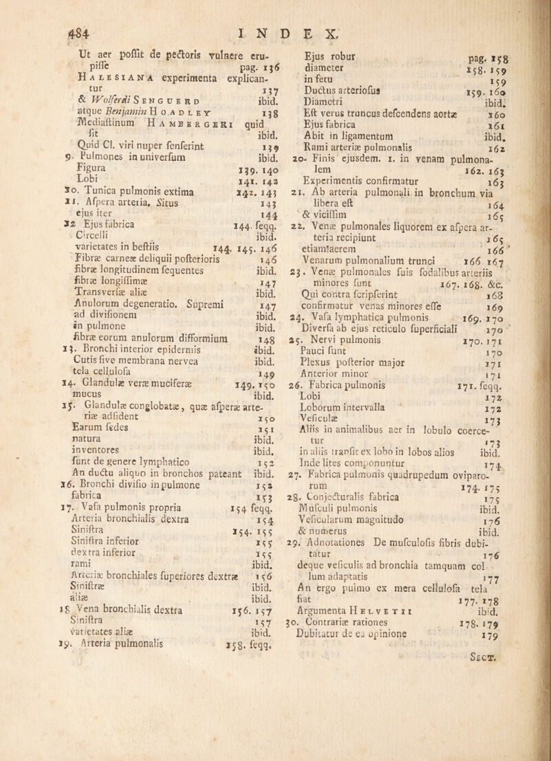 Ut aer poffifc de pedoris vulnere eru- piHe pag. i Halesiana experimenta expliean- tur & Wolferdi Seuguerd ibid. atque Benjamin Hoadley i^g JVlediaftinum Ha mbkrgeRi quid ibid. Quid Cl. viri nuper fenferint i $ 9 9 Pulmones inuniverfum ibid. Figura 139, I4Q Fohi . . 141. 142 2o. Tunica pulmonis extima 242. 145 xs. Afpera arteiia, Situs 141 ejus iter 144 Ejus fabrica 144. feqq. Circei Ii „ ibid. varietates in beftiis 144. 145. 146 Fibras carneae deliquii pofterioris 146 fibrae longitudinem fequentes ibid. librae longiffimae 147 Transverfae aliae ibid. Anulorum degeneratio. Supremi 147 ad divifionem ibid. in pulmone ibid. Abrae eorum anulorum difformium 148 35. Bronchi interior epidermis ibid. Cutis fi ve membrana nervea ibid. tela celiulofa 14^ 34. Glandulae verte muniferae 149. t<;q mucus ibid. 35. Glandulae conglobatae, quae afperae arte¬ riae adfident Earum fedes 1 ^ r natura ibid. inventores ibid. funt de genere lymphatico 15 2 An dudu aliquo in bronchos pateant ibid. 3 6. Bronchi divifio in pulmone fabrica 17, Vafa pulmonis propria 154 feqq. Arteria bronchialis dextra 154 Siniftra 254. 155 Siniftra inferior i<;y dextra inferior rami ibid. Arteriae bronchiales fuperlores dextrae t ^6 Smiftrae ibid. ibid. If6. 197 M7 ibid. 3 58* feqq. alias 18 Vena bronchialis dextra Siniftra varietates aliae 39. Arteria pulmonalis Ejus robur Pag. i£8 diameter *S8. *S9 in fetu ICO Du&us arteriofuf / / 359.160 Diametri ibid. Eft verus truncus defeendens aortas s6o Ejus fabrica 161 Abit in ligamentum ibid. Rami arteris pulmonalis 162 20- Finis ejusdem. 1. in venam pulmona¬ lem 162. Experimentis confirmatur 16$ 21. Ab arteria pulmonali in bronchum via libera eft j54 & viciffim 22. Venae pulmonales liquorem ex afpera ar¬ teria recipiunt 165 etiamfaerem 166 Venarum pulmonalium trunci 166 167 £3. Vente pulmonales fuis fodalibus arteriis minores funt 167. i6g. &c. Qui contra fcripferinfc s68 confirmatur venas minores efte 169 24. Vafa lymphatica pulmonis 169. 170 Diverfa ab ejus reticulo fuperficiali 170 Nervi pulmonis Pauci funt Plexus pofterior major Anterior minor 26. Fabrica pulmonis Lobi Loborum intervalla Veficulse 270.171 170 171 1 71 171. feqq. 172. 172 Aliis in animalibus aer in lobulo coerce- 175 tur <75 ibid» in aliis tranfit ex lobo in lobos alios Inde lites componuntur 174 27. Fabrica pulmonis quadrupedum oviparo- rurn _ ^ ^ 174.17$ 2g. Conjeduralis fabrica 175 Mufculi pulmonis ibid. Veficularum magnitudo 17 <5 & numerus ibid. 29. Adnotationes De mufeuiofis fibris dubi¬ tatur - 1-^ deque veficulis ad bronchia tamquam coi lum adaptatis 177 An ergo pulmo ex mera celiulofa tela 177- 178 ibid. 278.179 179 fiat Argumenta Helvetii 30. Gontrarite rationes Dubitatur de ea opinione Sect.