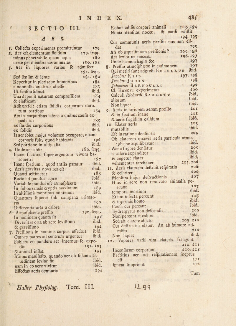 SECTIO III. AER. 1. Colleda experimenta promittuntur 179 2. Aer eft elementum fluidum 179. feqq. minus penetrabile quam aqua 180 certe per membranas animales 180. 18 i 3. Aer in liquores varios fe admifcet 18 *• feqq- Sed fenfim & lente 181. Reperitur in plerisque humoribus 182 * a nonnullis creditur abeffe 18? Ut fenfim fubeat ibid. Una deponit naturam compreffilem. 184 & elafticam ibid. Adhaerefcit etiam folidis corporum duro¬ rum partibus 184 Aer in corporibus latens a quibus caulis ex¬ pediatur J8f ex fluidis corporibus ibid. ex folidis ibid. Is aer folet majus volumen occupare, quam corporis fuit, quod habitavit 196 Sed portione in aliis alia ibid. 4. Unde aer abiit 386. feqq. Inane fpatium fuper argentum vivum ba- rometri »87 Inane fpatium , quod antlia paratur ibid. 5. Aeris gravitas nova res eft ibid, Quanti seftimetur 188 Ratio ad pondus aquae ibid. Variabile pondus eft atmofphterse ibid. In fubterraneis cryptis maximum *89 In altiftimis montibus minimum ibid. Quantum fuperet fub campana uiinato- na • *9° Differentia orta a calore ibid. 6. Armofpbserae preflio 190. ieqq. In hominem quanta fit 39r Diverfitas orta ab aere leviflfimo ibid. & graviftimo 192 7. Preftionis in hominis corpus effedus ibid. Omnes partes ad centrum urgentur ibid. Sublato eo pondere aer internus fe expe- dit 193. 193 & animal inflat I93 Minus manirefto, quando aer ob folam alti- tudinem levior fit ibid. nam in eo aere vivitur ibid. Effedus aeris denfioris 394 Huller Fbyfiolog. S-- Toni. III. Robur addit corpori animali psg- *94 Nimia denfitas nocet, & cordi reflftit 194. i9£ Cur communis aeris preffio nos non eli¬ dat i I9S' An ob aequalitatem preffionis? 19^- Aer levior ut noceat. 196.197 Unde haemorrhagiae &c. s97 g. Preffio atmofphaerce in pulmonem *97 Qui metiri funt adgreffi Borelius ibid» Jacobus K e 1 l 197* 19^ Jacobus Juri n i98 Jobannes Bernoulei * 399 CL Hanovi experimenta 200 Calculi Ricbardi Barretx ibid. aliorum *bid. Non liquet *bid. 9. Aeris in rariorem aerem preffio 20£ & in fpatium inane & aeris frigidi in calidum ibidt. 10 Elater aeris c2?3 mutabilis *bid. Eft in ratione denfitatis f 2°4 Ob elaterem quavis aeris particula atmo- fphaerae sequilibratur ibid. _ Aer a frigore denfatur a calore expanditur ibid. & augetur elater ibid. vehementer rarefit aer 209.206 11. Aeris elaterem deftruit refpiratio 206 & celeriter Menfura hujus deftrudionis _ # so7 Hinc in aere non renovato animalia pe¬ reunt ap7 tempora mortium ibid. Etiam infeda pereunt & inprimis homo ibid. Caufa cur pereant ^ ^ ibid. hydrargyrus non defcendit Non pereunt a calore ibid. Sed ab elatere ablato _ 209.210 Cur deftruatur elater. An ab humore ad- mifto 210 Non liquet ibid» 12. Vapores varii vim elateris frangunt 210, 213 Incenforum corporum 210. 2i£ Eaditius aer ad refpirationem ineptus eft > . ignem fupprimit 212 trr* Tum Q. qq