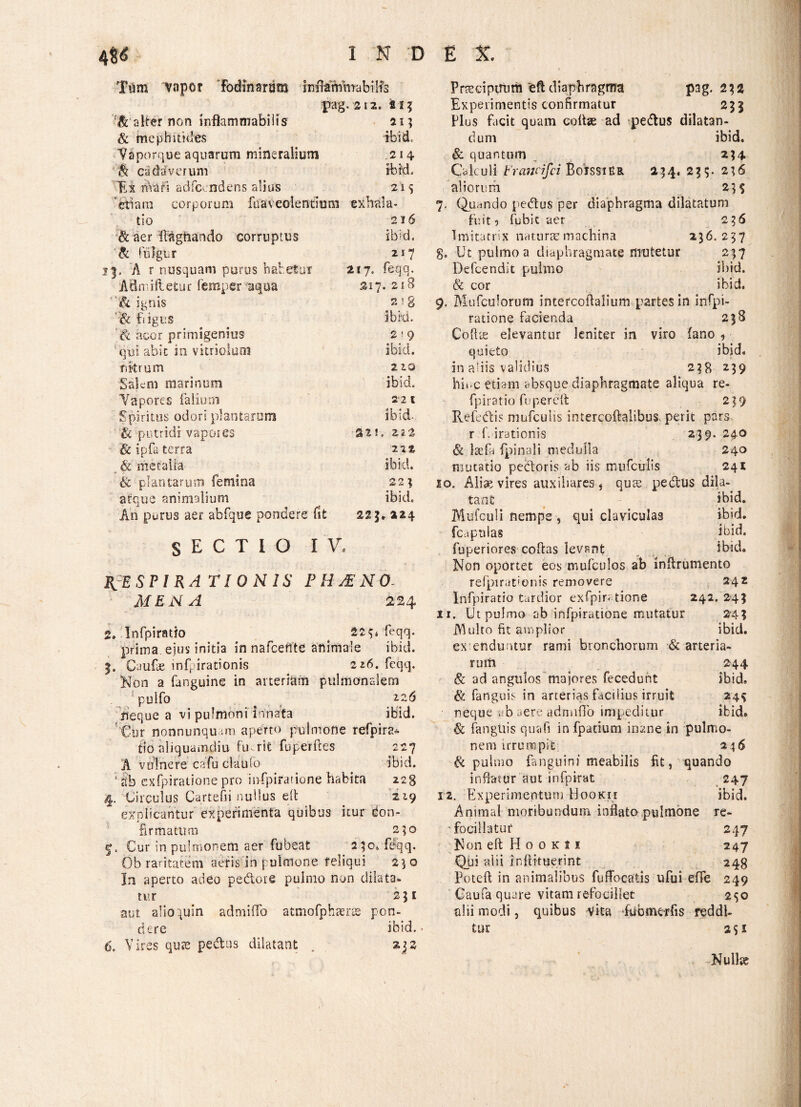 4$<S INDEX. Tum vnpor Fodinarum infimVfmabilfs pag. 212. fis? alter non iriflammabilis 21? & mephitides ibid. Vaporque aquarum mineralium 214 ift cadaverum ibid. Ex hiari adfccndens alius 21 s ‘etiam corporum foaveolentmm exbala- tio 216 & aer ItAghando corruptus '& fulgur i b ? d. n 7 3. A r nusquam purus habetur 217. feqq. Afimiftetur femper aqua 317. 21 8 & ignis & bigus cr w E 00 ' acor primigenius 2 f 9 ' qui abit in vitriolum ibid. nitrum 2ZQ Salem marinum ibid. Vapores faliutn 2*2 t Spiritus odori plantarum ibid- & putridi vapores SII. 21% & ipfa terra 222 _ & metalla ibid. & plantarum femina 22? atque animalium An purus aer abfque pondere fit ibid. 223.214 SECTIO IV, RESPIRATIONIS PHAENO- AfENA 224 2» Infpiratio # 22^4 feqq. prima ejus initia in nafcefite animale ibici 3, Caulae infpirationis 216. feqq. Non a fanguine in arteriam pulmonalem /pulfo . ,2.2^ neque a vi pulmoni innata ibid. Cur nonnunqu -.m aperto pulmone refpira* flo aliquamdiu frnrit fuperftes 227 A vulnere cafu clau fo ibid. 1 Sb cxfpiratione pro i nfp ira fio ne habita 223 4. Circulus Cartefii nullus eh 219 explicantur experimenta quibus itur Con¬ firmatum 2;o Cur in pulmonem aer fubeat 230. fdqq. Ob raritatem aeris in pulmone feliqui 23 o In aperto adeo pedore pulmo non dilata¬ tur 251 aut alio quin admiffo atmofphaeres pon¬ dere ibid. 6. Vires qu?e pedtus dilatant . 232 Praecipuum eftdiaphragma pag. 232 Experimentis confirmatur 235 Plus facit quam collae ad spedtus dilatan¬ dum ibid. & quantum _ 234 Calculi brandfci BoxssiEr 234. 235. 236 aliorum 23$ 7. Quando pedtus per diaphragma dilatatum fuit 9 fubit aer 236 Imitatrix naturae machina 236.237 8. Ut pulmo a diaphragmate mutetur 237 Defcendit pulmo ibid. & cor ibid. 9. Mufculorum intercoftalium partes in infpi- ratione facienda 238 CofUe elevantur leniter in viro fano , quieto ibid. in aliis validius 238 239 hinc etiam absque diaphragmate aliqua re- fpiratio fu percit 239 Refedis mufculis intercoftalibus. perit pars r f. irationis 239. 24.0 & laefa fpinali medulla 240 mutatio pectoris ab iis mufculis 241 10. Alise vires auxiliares* qute pedtus dila¬ tant ibid. Mufculi nempe , qui claviculas ibid. fcapulas ibid. fuperiores coftas levant ibid. Non oportet eos mufculos ab inftrumento refpirationis removere 242 Infpiratio tardior exfpimtione 242. 243 ir. Ut pulmo ab infpiratione mutatur 243 Multo fit amplior ibid. expenduntur rami bronchorum & arteria¬ rum 244 & ad angulos majores fecedunt ibid» & fanguis in arterias facilius irruit 24? neque .;b aere adnnfib impeditur ibid. & fanguis quafi in fpatium inane in pulmo¬ nem irrumpit 24 6 & pulmo fanguini meabilis fit, quando inflatur aut infpi-rat 247 12. Experimentum Hookii ibid. Animal moribundum inflato pulmone re- ■ foci liatur 247 Non eft Hookh 247 Qui alii inftituerint 248 Poteft in animalibus fuffocatis ufui efie 249 Caufa quare vitam refocillet 2^0 alii modi, quibus vita dubmerfis reddi¬ tur S$I Nulhe