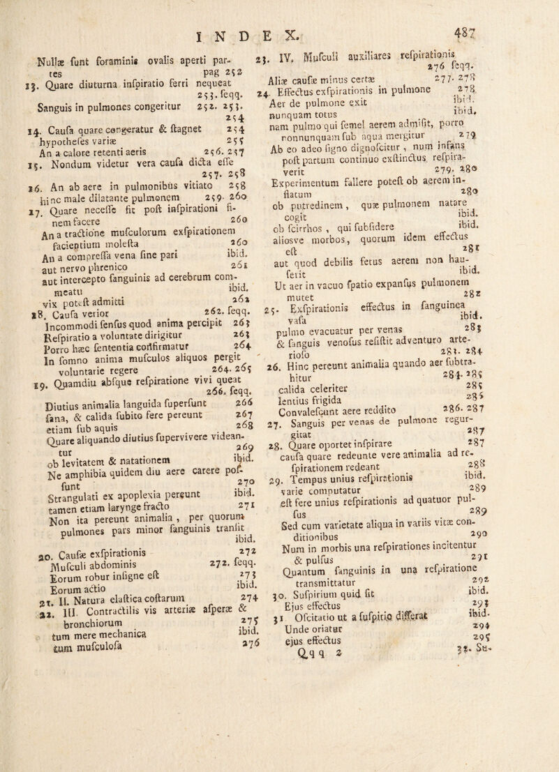 Nullae funfc foraminis ovalis aperti par¬ tes Pa8 2$s 15. Quare diuturna infoiratio ferri nequeat 2$ 5. feqq. Sanguis in pulmones congeritur %52. 2$;- 14. Caufa quare congeratur & ftagnet 2^-4 hypothefes variae 2$ 9 An a calore retenti aeris 2$6. 2^7 ic. Nondum videtur vera caufa dida effe 2S7* 2$8 16. An ab aere in pulmonibus vitiato 2s8 ^jnc male dilatante pulmonem ^ 2^9- 260 17. Quare neceffe fit poft infpiratjoni fi¬ nem facere o 260 a tradione mufculorum exfpirationem facientium molefta ^ An a comprefia vena fine pari ibieL aut nervo phrenico 261 aut intercepto fanguinis ad cerebrum com¬ meatu «• vix poteft admitti 261 Caufa verior . 262. feqq. Incommodi fenfus quod anima percipit 26? Eefpiratio a voluntate dirigitur 26; Pono htec lententia cortfirmatur 264. In fomno anima mufculos aliquos pergit voluntarie regere > 264- 265 io. Quamdiu abfque refpiratione vivi queat y ■ 266, feqq. Diutius animalia languida fuperfunt 266 fana, & calida fubito fere pereunt 267 etiam fub aquis . „ , .. 268 Quare aliquando diutius fupervivere videan¬ tur . ■ / ob levitatem & natationem Ne amphibia quidem diu aere carere pof- funt .?7,° Strangulati ex apoplexia pereunt iota, tamen etiam larynge frado 271 Non ita pereunt animalia , per quorum pulmones pars minor fanguinis tranlit r ibid. 20. Caufie exfpirationis 272 JYlufculi abdominis 272. feqq. Eorum robur infigne eft 275 Eorum actio lb,d‘ 2T. 11. Natura elaftica coftarum 274 9,2. 111. Contradilis vis arteris afperse & bronchiorum tum mere mechanica lbld; mm mufculofa ). IV, 487 1 auxiliares refphatioms 276 feqq. Aliae caufic minus certas 277. 278 3:4. Effectus exfpirationis in pulmone Aer de pulmone exit 1°V,’ nunquam totus # imd, nam pulmo qui femel aerem adrmfit, porro ronnunquamfub aqua mergitur ^ 2,79 Ab eo adeo figno dignofeitur , num infans poft partum continuo exftindus, refpira- verit 279* 2go Experimentum fallere poteft ob aerem in- fiacum ob putredinem , quse pulmonem natare cogit >77 ob fcirrhos , qui fubfidere _ ,bld* aiiosve morbos, quorum idem enedus eft , aut quod debilis fetus aerem non hau- ferit , ibid' Ut aer in vacuo fpatio expanfus pulmonem mutet 9 . 2^z 2<r. Exfpirationis effedus in fanguinea vafa ib,d' pulmo evacuatur per venas 251 & {anguis venofus refiftit adventuro arte- riofo . . 4 2ftzU 26 Hinc pereunt animalia quando aer lut,tra¬ hitur 284.289 calida celeriter lentius frigida t . Convalefcunt aere reddito 2g6. 287 27 Sanguis per venas de pulmone regur- gicat . ^ 2g. Quare oportet infpirare . e 2^7 caufa quare redeunte vere animalia ad re» ^ fpirationem redeant > 29. Tempus unius refpirationis lb,d* varie computatur _ 2^9 eft fere unius refpirationis ad quatuor pu.- fus . .. . Sed cum varietate aliqua in variis vitae con¬ ditionibus . 2 Num in morbis una refpirationes incitentur & pulfus . . . 291 Quantum fanguinis in una refpiratione transmittatur 2.92, 30. Sufpirium quid fit Ejus effectus } I Ofcitatio ut a fu.fp.iuo. differat lbld‘ Unde oriatur ejus effedus ^ 29 ^ D o n 2. h11*