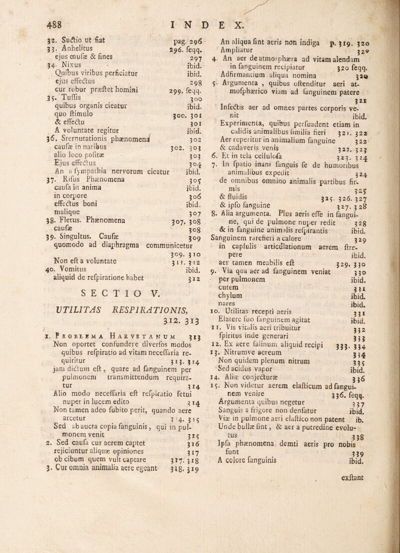 32. Sudio ut flat pag. 296 33. Anhelitus 296. feqq. ejus caufae & fines 297 34, Nixus ibid. Quibus viribus perficiatur ibid. ejus effectus 298 cur robur praeftet homini 299. feqq. 35. Tuffis 300 quibus organis cieatur ibid. quo ftimulo 300. 301 & effedu 301 A voluntate regitur ibid. 36. Srernutationis phaenomena 302 caufae in naribus 302. 303 alio loco pofitte 303 Ejus effedus 304 An a fympathia nervorum cieatur ibid. 37. Rifus Phaenomena caufa in anima ibid. in corpore 306 effebtus boni ibid. malique 307 38. Fletus. Phaenomena 307. 3°8 caufae 3°8 39. Singultus. Caufae 3°9 quomodo ad diaphragma communicetur 309. 310 Non eft a voluntate 31 f. 312 40. Vomitus ibid. aliquid de refpiratione habet 312 SECTIO V. V TUITAS R ESP IRA TIONIS, 312. 313 3, Problema Harvetanum 313 Non oportet confundere diverfos modos quibus refpiratio ad vitam neceflaria re¬ quiritur ? 11. ? a 4 jam di&usn eft, quare ad fanguinem per pulmonem transmittendum requira¬ tur 314 Alio modo neceffaria eft refpiratio fetui nuper in lucem edito q 14 Non tamen adeo fubito perit, quando aere arcetur 3*4. 515 Sed ab aucta copia fanguinis, qui in pul¬ monem venit 319 2. Sed caufa cur aerem captet $16 rejiciuntur aliquas opiniones 317 obcibum quem vult captare 317. 513 5. Cur omnia animalia aere egeant 313. 519 An aliqua fint aeris non indiga p. 319, 320 Ampliatur 4. An aer de atmosphsera ad vitam alendam in fanguinem recipiatur 320 feqq, Adfirmantium aliqua nomina 32© 5. Argumenta , quibus offenditur aeri at- mofphaerico viam ad fanguinem patere 321 Infedtis aer ad omnes partes corporis ve¬ nit Experimenta, quibus perfuadent etiam in calidis animalibus (imilia fieri 321. 322 Aer reperitur in animalium fanguine 322 & cadaveris venis 322. 325 6. Et in tela ceilulofa 323. 324 7. In fpatio inani fanguis fe de humoribus animalibus expedit 324 de omnibus omnino animalis partibus fir- mis 32J & fluidis 333. 326. 327 & ipfo fanguine 3^27. 3 8. Alia argumenta. Plus aeris effe in fangui¬ ne, qui de pulmone nuper redit 328 & in fanguine animalis refpirantis ibid. Sanguinem rarefieri a calore 329 in capfulis articulationum aerem ftre- pere ib id. aer tamen meabilis eft 329. 330 9. Via qua aer ad fanguinem veniat 330 per pulmonem ibid. cutem 3^ chylum ibid. nares 10. Utilitas recepti aeris Elatere iuo fanguinem agitat 11. Vis vitalis aeri tribuitur fpiritus inde generari 12. Ex aere falinum aliquid recipi 13. Nitrumve aereum Non quidem plenum nitrum Sed acidus vapor 14. Aliae conje&urae i?. Non videtur aerem elafticum adfangui- nem venire 336. feqq. Argumenta quibus negetur 337 Sanguis a frigore non denfatur ibid. Vix in pulmone aeri elafticonon patent ib. Unde bullae fint, & aer a putredine evolu- tus 5|8 Ipfa phaenomena demti aeris pro nobis funt 339 A colore fanguinis ibid. ibid. »1 ibid. 332 m 314 ?3S ibid. 3*6 exftant